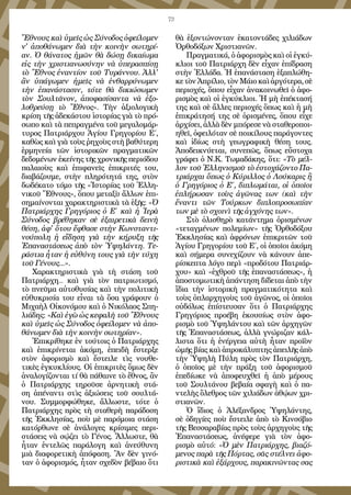 73
Ἔθνους καὶ ὑμεῖς ὡς Σύνοδος ὀφείλομεν
ν' ἀποθάνωμεν διὰ τὴν κοινὴν σωτηρί-
αν. Ὁ θάνατος ἡμῶν θὰ δώσῃ δικαίωμα
εἰς τὴν χριστιανωσύνην νὰ ὑπερασπίσῃ
τὸ Ἔθνος ἐναντίον τοῦ Τυράννου. Ἀλλ'
ἂν ὑπάγωμεν ἡμεῖς νὰ ἐνθαρρύνωμεν
τὴν ἐπανάστασιν, τότε θὰ δικιώσωμεν
τὸν Σουλτᾶνον, ἀποφασίσαντα νὰ ἐξο-
λοθρεύσῃ τὸ Ἔθνος». Τὴν ἀξιολογικὴ
κρίση τῆς ἀδεκάστου ἱστορίας γιὰ τὸ πρό-
σωπο καὶ τὰ πεπραγμένα τοῦ μεγαλομάρ-
τυρος Πατριάρχου Ἁγίου Γρηγορίου Ε΄,
καθὼς καὶ γιὰ τοὺς ῥηχοὺς στὴ βαθύτερη
ἑρμηνεία τῶν ἱστορικῶν πραγματικῶν
δεδομένων ἐκείνης τῆς χρονικῆς περιόδου
παλαιοὺς καὶ ἐπιφανεῖς ἐπικριτές του,
διαβάζουμε, στὴν πληρότητά της, στὸν
δωδέκατο τόμο τῆς «Ἱστορίας τοῦ Ἑλλη-
νικοῦ Ἔθνους», ὅπου μεταξὺ ἄλλων ἐπι-
σημαίνονται χαρακτηριστικὰ τὰ ἑξῆς: «Ὁ
Πατριάρχης Γρηγόριος ὁ Ε΄ καὶ ἡ Ἱερὰ
Σύνοδος βρέθηκαν σὲ ἐξαιρετικὰ δεινὴ
θέση, ἀφ' ὅτου ἔφθασε στὴν Κωνσταντι-
νούπολη ἡ εἴδηση γιὰ τὴν κήρυξη τῆς
Ἐπαναστάσεως ἀπὸ τὸν Ὑψηλάντη. Τε-
ράστια ἦταν ἡ εὐθύνη τους γιὰ τὴν τύχη
τοῦ Γένους...».
Χαρακτηριστικὰ γιὰ τὴ στάση τοῦ
Πατριάρχη... καὶ γιὰ τὸν πατριωτισμό,
τὸ πνεῦμα αὐτοθυσίας καὶ τὴν πολιτικὴ
εὐθυκρισία του εἶναι τὰ ὅσα γράφουν ὁ
Μιχαὴλ Οἰκονόμου καὶ ὁ Νικόλαος Σπη-
λιάδης: «Καὶ ἐγὼ ὡς κεφαλὴ τοῦ Ἔθνους
καὶ ὑμεῖς ὡς Σύνοδος ὀφείλομεν νὰ ἀπο-
θάνωμεν διὰ τὴν κοινὴν σωτηρίαν».
Ἐπικρίθηκε ἐν τούτοις ὁ Πατριάρχης
καὶ ἐπικρίνεται ἀκόμη, ἐπειδὴ ἔστερξε
στὸν ἀφορισμὸ καὶ ἔστειλε τὶς νουθε-
τικὲς ἐγκυκλίους. Οἱ ἐπικριτὲς ὅμως δὲν
ἀναλογίζονται τί θὰ πάθαινε τὸ ἔθνος, ἂν
ὁ Πατριάρχης τηροῦσε ἀρνητικὴ στά-
ση ἀπέναντι στὶς ἀξιώσεις τοῦ σουλτά-
νου. Συμμορφώθηκε, ἄλλωστε, τότε ὁ
Πατριάρχης πρὸς τὴ σταθερὴ παράδοση
τῆς Ἐκκλησίας, ποὺ μὲ παρόμοια στάση
κατόρθωνε σὲ ἀνάλογες κρίσιμες περι-
στάσεις νὰ σῴζει τὸ Γένος. Ἄλλωστε, θὰ
ἦταν ἐντελῶς παράλογη καὶ ἀνεύθυνη
μιὰ διαφορετικὴ ἀπόφαση. Ἂν δὲν γινό-
ταν ὁ ἀφορισμός, ἦταν σχεδὸν βέβαιο ὅτι
θὰ ἐξοντώνονταν ἑκατοντάδες χιλιάδων
Ὀρθοδόξων Χριστιανῶν.
Πραγματικά, ὁ ἀφορισμὸς καὶ οἱ ἐγκύ-
κλιοι τοῦ Πατριάρχη δὲν εἶχαν ἐπίδραση
στὴν Ἑλλάδα. Ἡ ἐπανάσταση ἑξαπλώθη-
κετὸνἈπρίλιο,τὸνΜάιοκαὶἀργότερα,σὲ
περιοχές, ὅπου εἶχαν ἀνακοινωθεῖ ὁ ἀφο-
ρισμὸς καὶ οἱ ἐγκύκλιοι. Ἡ μὴ ἐπέκτασή
της καὶ σὲ ἄλλες περιοχές ὅπως καὶ ἡ μὴ
ἐπικράτησή της σὲ ὁρισμένες, ὅπου εἶχε
ἀρχίσει, ἀλλὰ δὲν μπόρεσε νὰ σταθεροποι-
ηθεῖ, ὀφειλόταν σὲ ποικίλους παράγοντες
καὶ ἰδίως στὴ γεωγραφικὴ θέση τους.
Ἀποδεικνύεται, συνεπῶς, ὅπως εὔστοχα
γράφει ὁ Ν.Κ. Τωμαδάκης, ὅτι: «Τὸ μέλ-
λον τοῦ Ἑλληνισμοῦ τὸ ἐστοχάζοντο Πα-
τριάρχαι ὅπως ὁ Κύριλλος ὁ Λούκαρις ἢ
ὁ Γρηγόριος ὁ Ε΄, διπλωμάται, οἱ ὁποῖοι
ἐπλήρωσαν τοὺς ἀγῶνας των (καὶ τὴν
ἔναντι τῶν Τούρκων διπλοπροσωπίαν
των μὲ τὸ σχοινὶ τῆς ἀγχόνης των».
Στὸ ὀλισθηρὸ κατάντημα ὁρισμένων
«τεταγμένων πολεμίων» τῆς Ὀρθοδόξου
Ἐκκλησίας καὶ ἀφρόνων ἐπικριτῶν τοῦ
Ἁγίου Γρηγορίου τοῦ Ε΄, οἱ ὁποῖοι ἀκόμη
καὶ σήμερα συνεχίζουν νὰ κάνουν ἀπε-
ρίσκεπτα λόγο περὶ «προδότου Πατριάρ-
χου» καὶ «ἐχθροῦ τῆς ἐπαναστάσεως», ἡ
ἀποστομωτικὴ ἀπάντηση δίδεται ἀπὸ τὴν
ἴδια τὴν ἱστορικὴ πραγματικότητα καὶ
τοὺς ὀπλαρχηγοὺς τοῦ ἀγῶνος, οἱ ὁποῖοι
οὐδόλως ἐπίστευσαν ὅτι ὁ Πατριάρχης
Γρηγόριος προέβη ἑκουσίως στὸν ἀφο-
ρισμὸ τοῦ Ὑψηλάντου καὶ τῶν ἀρχηγῶν
τῆς Ἐπαναστάσεως, ἀλλὰ γνώριζαν κάλ-
λιστα ὅτι ἡ ἐνέργεια αὐτὴ ἦταν προϊὸν
ὠμῆς βίας καὶ ἀπροκάλυπτης ἀπειλῆς ἀπὸ
τὴν Ὑψηλὴ Πύλη πρὸς τὸν Πατριάρχη,
ὁ ὁποῖος μὲ τὴν πράξη τοῦ ἀφορισμοῦ
ἐπεδίωκε νὰ ἀποφευχθεῖ ἡ ἀπὸ μέρους
τοῦ Σουλτάνου βεβαία σφαγὴ καὶ ὁ πα-
ντελὴς ὄλεθρος τῶν χιλιάδων ἀθῴων χρι-
στιανῶν.
Ὁ ἴδιος ὁ Ἀλέξανδρος Ὑψηλάντης,
σὲ ὁδηγίες ποὺ ἔστειλε ἀπὸ τὸ Κινσόβιο
τῆς Βεσσαραβίας πρὸς τοὺς ἀρχηγοὺς τῆς
Ἐπαναστάσεως, ἀνέφερε γιὰ τὸν ἀφο-
ρισμὸ αὐτό: «Ὁ μὲν Πατριάρχης, βιαζό-
μενος παρὰ τῆς Πόρτας, σᾶς στέλνει ἀφο-
ριστικὰ καὶ ἐξάρχους, παρακινῶντας σας
 