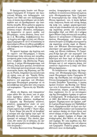 75
Ὁ ἀπαγχονισμὸς λοιπὸν τοῦ Πατρι-
άρχου Γρηγορίου Ε΄ ἐνίσχυσε τὴν ἀγω-
νιστικὴ θέληση τῶν ὀπλαρχηγῶν τοῦ
Ἀγῶνα τοῦ 1821 καὶ τῶν παλληκαριῶν
τους, οἱ ὁποῖοι ἀγωνίσθηκαν γιὰ νὰ ἐκδι-
κηθοῦν καὶ νὰ ἐλευθερώσουν τὴν ὑπό-
δουλη πατρίδα. Εἶναι μάλιστα χαρακτη-
ριστικοὶ οἱ κατὰ τὴν περίοδο τῆς ἐπανα-
στάσεως στίχοι: «Κτυπᾶτε, πολεμάρχοι,
μὴ λησμονεῖτε τὸ σχοινί, παιδιά, τοῦ
Πατριάρχη», στοὺς ὁποίους, ὅπως τονί-
ζει ὁ Δ. Φωτιάδης, ἐπιβεβαιώνεται ὅτι:
«ἡ ἀγχόνη ποὺ πῆρε τὴ ζωὴ τοῦ (Πατρι-
άρχη Γρηγορίου Ε΄) ἀντὶ νὰ ἀπελπίσῃ τὸ
ἀγωνιζόμενο ἔθνος, ἀντίθετα χαλύβδωνε
τὴν ἀπόφασή του νὰ ζήσῃ ἐλεύθερο ἢ νὰ
πεθάνῃ».
Τὸ φρικτὸ ἰκρίωμα τῆς ἀγχόνης καὶ
τὸ «σχοινὶ» τοῦ Πατριάρχου, ὁ ὁποῖος
θυσιάστηκε ὑπὲρ πίστεως καὶ πατρίδος,
γενόμενος μέσα στοὺς αἰῶνες τὸ ἀκατά-
λυτο «σύμβολο» τῆς ἀδούλωτης Ῥωμη-
οσύνης, ὁ μέγας ἐθνοϊερομάρτυρας τοῦ
Γένους, ὅπως ἦταν φυσικό, συνεκλόνισε
τὸν ἑλληνισμὸ καὶ ἀναστάτωσε τοὺς χρι-
στιανικοὺς λαοὺς τῆς Εὐρώπης, καὶ ἰδί-
ως τὴ Ῥωσία, ἐπηρεάζοντας καταλυτικὰ
τὴ σχέση τους μὲ τὴν Ὑψηλὴ Πύλη.
Τὰ αἰσθήματα τῶν χριστιανικῶν λαῶν
ἀπέναντι στὸ μαρτύριο τοῦ ἐθνοϊερο-
μάρτυρος Πατριάρχου μποροῦμε νὰ τὰ
καταλάβουμε καὶ μέσα ἀπὸ τοὺς στίχους
τοῦ κορυφαίου «Ὕμνου εἰς τὴν Ἐλευθε-
ρίαν»:
«Κειὲς τὲς δάφνες, ποὺ ἐσκορπίστε/
τώρα πλέον δὲν τὲς πατεῖ,/ καὶ τὸ χέρι,
ὅπου ἀφιλῆστε,/ πλέον, ἄ! πλέον δὲν
εὐλογεῖ.// Ὅλοι κλαῦστε, ἀποθαμένος/
ὁ ἀρχηγὸς τῆς Ἐκκλησιᾶς/ κλαῦστε,
κλαῦστε, κρεμασμένος/ ὡσὰν νά τανε
φονιάς.// Ἔχει ὁλάνοιχτο τὸ στόμα/
π'ὧρες πρῶτα εἶχε γευθῆ/ τ' Ἅγιον Αἷμα,
τ' Ἅγιον Σῶμα/ λὲς πὼς θὲ νὰ ξαναβγῇ//
ἡ κατάρα ποὺ εἶχε ἀφίσῃ/ λίγο πρὶν νὰ
ἀδικηθῇ/ εἰς ὁποῖον δὲν πολεμήσῃ,/ καὶ
ἠμπορεῖ νὰ πολεμῇ.// Τὴν ἀκούω, βρο-
ντάει, δὲν παύει/ εἰς τὸ πέλαγος, εἰς τὴν
γῆν,/ καὶ μουγκρίζοντας ἀνάβει/ τὴν αἰω-
νίαν ἀστραπήν.»
Ὁ πολὺς Κωνσταντῖνος Παπαρρηγό-
πουλος, ἀναφερόμενος στὴν τιμὴ ποὺ
ἀπέδωσε τὸ νεοσύστατο ἑλληνικὸ κράτος
στὸν ἐθνοϊερομάρτυρα Ἅγιο Γρηγόριο
Ε΄ ἀναγνωρίζοντας τὴν «ὑπὲρ ὅλου τοῦ
ἔθνους ἀφοσίωσί» του, ἡ ὁποία ἔφθασε
στὴν ὑπέρτατη θυσία καὶ αὐτῆς ἀκόμη
τῆς ζωῆς του, γράφει χαρακτηριστικά:
«πῶς νὰ μὴν ἀνακαλέσω εἰς τὴν μνήμην
τῆς παρούσης γενεᾶς τὴν τελευταίαν
ἑκατόμβην (δηλ. τοῦ 1821), ἣν ὁ κλῆρος
ἡμῶν ἔθυσεν ὑπὲρ πίστεως καὶ πατρίδος;
Πρῶτον ἐν αὐτῇ ἔπεσεν ὁ Οἰκουμενικὸς
ἐκεῖνος Πατριάρχης, τοῦ ὁποίου τὴν
εἰκόνα ἔστησεν ἡ εὐλαβὴς εὐγνωμοσύνη
τῆς παρούσης γενεᾶς παρὰ τὰ Προπύ-
λαια τοῦ Ἐθνικοῦ Πανεπιστημίου, ὡς
οἰκονόμον καὶ φρουρὸν πάσης πνευμα-
τικῆς τοῦ ἔθνους ἐπιδόσεως. Ὁ Γρηγό-
ριος Ε΄εἶχε ἅμα μὲν τὴν καρτερίαν τοῦ
μάρτυρος, ἅμα δὲ τὴν τοῦ κυβερνήτου
δεξιότητα καὶ ὅσον περὶ τὰ ἔσχατα τῆς
ζωῆς ἐμαραίνετο ἐν αὐτῷ ἡ τῆς διανοίας
δύναμις καὶ ἡ τοῦ σώματος ῥώμη, ἐπὶ
τοσοῦτον ἐκρατύνετο ἡ ὑπὲρ τοῦ ὅλου
ἔθνους ἀφοσίωσις».
Τὸ ἀνεξάλειπτον τῆς ἀξίας τῆς ὑπερ-
τάτης τοῦ ἐθνοϊερομάρτυρος Οἰκουμε-
νικοῦ Πατριάρχου ἁγίου Γρηγορίου Ε΄
ὑπὲρ τῆς ἐλευθερίας καὶ σωτηρίας τοῦ
Γένους ὑπογραμμίζει ὁ ἱστορικὸς καὶ πο-
λιτικὸς Σπυρίδων Τρικούπης, ὁ ὁποῖος
ὁμιλῶν ἐνώπιον τῆς Βουλῆς τῶν Ἑλλή-
νων στὶς 3 Αὐγούστου τοῦ 1864, ἔλεγε:
«Ἀπατῶνται, κύριοι, μεγάλην ἀπάτην,
ὅσοι νομίζουσιν ὅτι ἐν τῷ συντάγματι
τῆς 3ης Σεπτεμβρίου ἐγράφη τὸ πρῶτον
ἡ ἀνεξαρτησία. Ἡ ἀνεξαρτησία ἐγράφη
τὸ 1821. Καὶ θέλετε νὰ σᾶς εἴπω ποίαν
ἡμέραν; Ἐγράφη κατὰ τὴν ἡμέραν, καθ'
ἣν ὁ μέγας Ποιμενάρχης τῶν Ὀρθοδόξων
λαῶν, ἐξερχόμενος ἀπὸ τὰ ἅγια τῶν ἁγί-
ων, ἐκρεμάσθη ἁγιάζων καὶ ἁγιαζόμενος
καὶ τρώγων ἀκόμη τὸν ἅγιον ἄρτον καὶ
πίνων ἀκόμη τὸ αἷμα τοῦ Κυρίου. Ἐκεί-
νην τὴν ἡμέραν ἐγράφη τὸ δόγμα τῆς
ἀνεξαρτησίας. Καὶ θέλετε νὰ σᾶς εἴπω
ποῦ ἐγράφη; Ἐν ταῖς καρδίαις σας. Καὶ
διὰ ποίας ὕλης ἐγράφη; Διὰ τοῦ αἵματος
τοῦ Γρηγορίου. Τοιαύτη γραφή, κύριοι,
ἀδύνατόν ποτε νὰ ἐξαλειφθῆ».
 