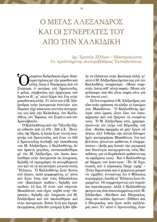 76
Ο ΜΕΓΑΣ ΑΛΕΞΑΝΔΡΟΣ
ΚΑΙ ΟΙ ΣΥΝΕΡΓΑΤΕΣ ΤΟΥ
ΑΠΟ ΤΗΝ ΧΑΛΚΙΔΙΚΗ
Δρ. Ἐρατῶς Ζέλλιου – Μαστροκώστα
ἐπ. προϊσταμένης Δευτεροβάθμιας Ἐκπαιδεύσεως
Ὁ
ρισμένοι Χαλκιδικεῖς εἶχαν ἰδιαί-
τερες σχέσεις μὲ τὴν μακεδονικὴ
αὐλή, ὅπως ὁ Νικόμαχος ἀπὸ τὰ
Στάγειρα, ὁ πατέρας τοῦ Ἀριστοτέλη,
ὁ φίλος, σύμβουλος καὶ ἀρχίατρος τοῦ
Ἀμύντα Β΄, γι' αὐτὸ ἔζησε ἐπὶ ἔτη στὴν
μακεδονικὴ αὐλή. Γι' αὐτὸ καὶ ὁ Μ. Ἀλέ-
ξανδρος στὴν ἐκστρατεία ἐναντίον τῶν
Περσῶν εἶχε κάποιους στενοὺς συνεργά-
τες του ἀπὸ τὴν Χαλκιδική, τὸν Καλλι-
σθένη, τὸν Ἔφιππο, τὸν Στράττι καὶ τὸν
Ἀριστόβουλο.
Ὁ Καλλισθένης ἀπὸ τὴν Ὄλυνθο ἔζη-
σε πιθανὸν ἀπὸ τὸ 370 - 328 π.Χ. Ἦταν
υἱὸς τῆς Ἡρῶς, ἡ ὁποία ἦταν στενὴ συγ-
γενὴς τοῦ Ἀριστοτέλη, καὶ ὅταν τὸ 343
ὁ Ἀριστοτέλης ἀνέλαβε τὴν ἐκπαίδευση
τοῦ Μ. Ἀλεξάνδρου, ὁ Καλλισθένης, ἂν
καὶ ἀρκετὰ μεγάλος, συνεκπαιδεύθηκε
μὲ τὸν Μ. Ἀλέξανδρο, τὸν ὁποῖο ἀκο-
λούθησε στὴν ἐκστρατεία ὡς ἱστορικός,
δηλαδὴ νὰ περιγράψει τὰ κατορθώματά
του καὶ νὰ τὰ καταστήσει γνωστὰ στοὺς
Ἕλληνες. Ὁ Καλλισθένης ἦταν δεινὸς
στὸ λέγειν, πολὺ μορφωμένος, γι' αὐτὸ
καὶ ἦταν ἕνας ἀπὸ τοὺς διδασκάλους
τῶν «βασιλικῶν παίδων», δηλαδὴ τῶν
παιδιῶν 13 ἕως 16 ἐτῶν τῶν εὐγενῶν
Μακεδόνων, ποὺ εἶχαν ταχθεῖ στὴν «θε-
ραπεία», δηλαδὴ τὴν ὑπηρεσία τοῦ Μ.
Ἀλεξάνδρου καὶ τὸν ἀκολούθησαν καὶ
στὴν ἐκστρατεία. Ζοῦσε λιτὰ καὶ ἔχαιρε
ἐκτιμήσεως, ἀλλὰ δὲν γνώριζε ἢ δὲν ἤθε-
λε νὰ ἑλίσσεται στὴν βασιλικὴ αὐλή, γι'
αὐτὸ ὁ Μ. Ἀλέξανδρος ὁμιλώντας γιὰ τὸν
Καλλισθένη ἀναφώνησε: «Μισῶ σοφι-
στήν, ὅστις οὐδ' αὐτῷ σοφός» (Μισῶ τόν
φιλόσοφο, ποὺ δὲν εἶναι σοφὸς οὔτε γιὰ
τὸν ἑαυτό του).
Σὲ ἕνα συμπόσιο ὁ Μ. Ἀλέξανδρος τοῦ
εἶπε στὴν πρόποση νὰ πλέξει τὸ ἐγκώμιο
τῶν Μακεδόνων. Ὁ Καλλισθένης ὁμί-
λησε τόσο ὡραῖα, ὥστε ὅλοι τὸν ἐπευ-
φήμησαν καὶ τοῦ ἔριχναν τὰ στεφάνια
τους. Ὁ Μ. Ἀλέξανδρος τότε, χρησιμο-
ποιώντας τὸν στίχο τοῦ Εὐριπίδη, τοῦ
εἶπε: «Καλὰς ἀφορμὰς οὐ μέγ' ἔργον εὖ
λέγειν, ἀλλ' ἔνδειξαι τὴν αὐτοῦ δύναμιν
ἡμῖν κατηγορήσας Μακεδόνων, ἵνα καὶ
βελτίους γένωνται μαθόντες ἅ πλημμε-
λοῦσιν» (Δεῖξε μας λοιπόν τὴν ρητορική
σου δεινότητα κατηγορώντας τοὺς Μα-
κεδόνες, γιὰ νὰ διορθωθοῦν μαθαίνοντας
τὰ σφάλματά τους). Καὶ ὁ Καλλισθένης
μὲ θάρρος τοῦ ἀπάντησε: «Ἐν δὲ διχο-
στασίη καὶ ὁ πάγκακος ἔλαχε τιμῆς1
»
(Στὴν διχοστασία καὶ ὁ χείριστος μπορεῖ
νὰ τιμηθεῖ), ἐννοώντας ὅτι ὁ Φίλιππος
κυριάρχησε, ἐπειδὴ οἱ Ἕλληνες ἦταν δι-
χασμένοι. Οἱ συμμετέχοντες στὸ συμπό-
σιο ἀγανάκτησαν, ἀλλὰ ὁ Καλλισθένης
φεύγοντας εἶπε ἐπανειλημμένως στὸν Μ.
Ἀλέξανδρο: «Κάτθανε καὶ Πάτροκλος,
ὅπερ σέο πολλὸν ἄμεινων» (Πέθανε καὶ
ὁ Πάτροκλος, ποὺ ἦταν πολὺ καλλίτε-
ρός σου). Γι' αὐτὸ ὁ Ἀριστοτέλης, ὅταν
 