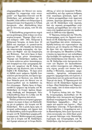 77
πληροφορήθηκε τὸν θάνατό του -κατη-
γορήθηκε ὅτι συμμετεῖχε στὴν συνω-
μοσία2
τοῦ Ἑρμολάου ἐναντίον τοῦ Μ.
Ἀλεξάνδρου καὶ φυλακίσθηκε γιὰ νὰ
δικασθεῖ, ἀλλὰ πέθανε στὸ δεσμωτήριο ἢ
ἀπαγχονίστηκε ἐνῷ διαρκοῦσε ἡ Ἰνδικὴ
ἐκστρατεία - εἶπε: «Καλλισθένης λόγῳ
μὲν ἦν δυνατὸς καὶ μέγας, νοῦν δὲ οὐκ
εἶχεν3
».
Ὁ Καλλισθένης μνημονεύεται συχνὰ
καὶ ὡς φιλόσοφος, ἀλλὰ τὸ ἔργο του εἶναι
κυρίως ἱστορικό. Ἔγραψε «Περὶ τοῦ ἱε-
ροῦ πολέμου» (356 - 345), Ἑλληνικὰ ἢ
Ἑλληνικαὶ Ἱστορίαι, τὰ ὁποῖα ἦταν 10
βιβλία καὶ περιεῖχαν τὸ τριακονταετὲς
διάστημα 387 - 357, δηλαδὴ τὴν διάλυση
τῆς σπαρτιατικῆς κυριαρχίας, τὴν ἡγε-
μονία τῶν Θηβῶν καὶ τὴν ἐπικράτηση
τοῦ Φιλίππου. Ἀπὸ αὐτὸ ὅμως τὸ ἔργο
σώζονται ὀλίγα μόνον ἀποσπάσματα.
Ἔγραψε καὶ Ἀλεξάνδρου πράξεις, ἀπὸ
τὸ ὁποῖο σώζονται μόνον ἀποσπάσματα,
ποὺ ἀναφέρονται στὴν γεωγραφικὴ ἐξέ-
ταση τῶν τμημάτων τῆς Μ. Ἀσίας, τῆς
Συρίας καὶ τῆς Αἰγύπτου, ἀπὸ τὰ ὁποῖα
διῆλθε ὁ Μ. Ἀλέξανδρος. Τὸ ἔργο αὐτὸ
τὸ ἐξέδιδε κατὰ τμήματα, δηλαδὴ ὅταν
τελείωνε μία ἐκστρατεία, καὶ ἔμεινε ἡμι-
τελὲς λόγῳ τοῦ θανάτου του, ἀλλὰ δὲν
ἦταν δύσκολο μετὰ τὸν θάνατό του νὰ
συγκεντρωθοῦν καὶ νὰ διαδοθοῦν ὡς
ἕνα σύγγραμμα. Πρέπει ὅμως τὰ δημο-
σιευθέντα τμήματα τῆς ἱστορίας τοῦ Μ.
Ἀλεξάνδρου νὰ ἔτυχαν ἀμέσως ἐξαιρε-
τικῆς ὑποδοχῆς καὶ θαυμασμοῦ, διότι
ὁ Καλλισθένης ἔλεγε ὅτι ἡ δόξα τοῦ Μ.
Ἀλεξάνδρου ἐξαρτᾶται ἀπὸ αὐτόν.
Πολλοὶ μετέπειτα ἱστορικοὶ χρησιμο-
ποίησαν ὡς πηγὴ τὸ ἔργο τοῦ Καλλισθέ-
νη γιὰ νὰ γράψουν τὴν ἱστορία τοῦ Μ.
Ἀλεξάνδρου. Καὶ ἡ ροπὴ ὅμως πρὸς τὸ
ἱστορικὸ μυθιστόρημα, ποὺ ἄρχισε ἀπὸ
τὸνΚαλλισθένη,πολὺἐνωρὶςἔδωσεστὴν
ἱστορία τοῦ Μ. Ἀλεξάνδρου μορφὴ μυθι-
στορηματική. Μυθιστορηματικὴ μορφὴ
ἔχει καὶ ἡ ἱστορία τοῦ Μ. Ἀλεξάνδρου,
ποὺ ἔγραψε κάποιος μὲ τὸ ὄνομα Καλλι-
σθένης, γι' αὐτὸ τὸν ἀποκαλοῦν Ψευδο-
καλλισθένη, καὶ εἶχε τεράστια ἐπίδραση
στὴν παγκόσμια φιλολογία, ἀφοῦ τὸν
5ο
αἰῶνα μεταφράσθηκε στήν ἀρμενικὴ
γλώσσα, ἀργότερα βρίσκουμε τὴν ἱστο-
ρία τοῦ Μ. Ἀλεξάνδρου στὴν περσική,
ἀπὸ τὴν περσικὴ μεταφράσθηκε στὴν
συριακή, μεταφράσθηκε καὶ στὴν λατι-
νική, στὴν ἀραβικὴ καὶ ἀπὸ τὴν ἀραβικὴ
κατὰ τὸ 1200 καὶ στὴν ἑβραϊκή.
Ὁ Ἔφιππος, ἐπίσης ἀπὸ τὴν Ὄλυνθο,
ἱστοριογράφος, κατὰ τὸν Ἀρριανὸ συνό-
δευσε τὸν Μ. Ἀλέξανδρο στὴν ἐκστρατεία
καὶ διορίσθηκε ἀπὸ αὐτὸν «ἐπίσκοπος»,
δηλαδὴ ἐπόπτης τῶν στρατευμάτων τῆς
Αἰγύπτου, μὲ τὸν Αἰσχύλο τὸν Ρόδιο καὶ
θὰ εἶχαν ὑπὸ τὴν προστασία τους καὶ
τὸν Δεινοκράτη τὸν Μακεδόνα ἢ Ρόδιο,
ὁ ὁποῖος ὡς ἀρχιτέκτων καὶ πολεοδόμος
εἶχε ἀναλάβει τὸν σχεδιασμὸ τῆς νέας πό-
λεως Ἀλεξάνδρειας στὴν Αἴγυπτο. Διότι
τὸν Μ. Ἀλέξανδρο στὴν ἐκστρατεία ἐνα-
ντίον τῶν Περσῶν τὸν ἀκολουθοῦσαν
καὶ πολλοὶ ἐπιστήμονες καὶ εἰδήμονες
στὶς τέχνες, μεταξὺ τῶν ὁποίων καὶ ὁ
Διάδης ὁ Θεσσαλός, κορυφαῖος «μηχα-
νοποιός», ἐφευρέτης πολιορκητικῶν
μηχανῶν, ἀρχιμηχανικὸς τοῦ στρατοῦ, ὁ
ὁποῖος ἔκανε καὶ τὸν μῶλο καὶ ἕνωσε τὴν
Τύρο μὲ τὴν ἀκτή. Ὁ Ἔφιππος μετὰ τὸν
θάνατο τοῦ Μ. Ἀλεξάνδρου ἔγραψε καὶ
τὸ ἔργο «Περὶ Ἀλεξάνδρου καὶ Ἡφαιστί-
ωνος ταφῆς», ἀπὸ τὸ ὁποῖο σώζονται ὀλί-
γα ἀποσπάσματα.
Ὁ Στράττις ἐπίσης ἀπὸ τὴν Ὄλυν-
θο, ἱστοριογράφος, ἀκολούθησε τὸν Μ.
Ἀλέξανδρο στὴν ἐκστρατεία καὶ ἔγραψε
ἀξιόλογα συγγράμματα, ὅπως «Περὶ τῶν
Ἀλεξάνδρου ἐφημερίδων», «Περὶ πο-
ταμῶν καὶ κρηνῶν καὶ λιμνῶν», «Περὶ
Ἀλεξάνδρου τελευτῆς». Ὁ Ἀριστόβουλος
ὁ Ἀριστοβούλου, ὁ ὀνομαζόμενος καὶ ὁ
ἐκ Κασσανδρείας, διότι ἦταν ἄγνωστος ὁ
τόπος καταγωγῆς του, ἀλλὰ ἔζησε μεγά-
λο χρονικὸ διάστημα στὴν Κασσάνδρα,
στρατηγὸς καὶ ἱστοριογράφος τοῦ Μ.
Ἀλεξάνδρου, εἶχε ἐκστρατεύσει ὡς μέλος
 