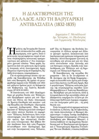 79
Η ΔΙΑΚΥΒΕΡΝΗΣΗ ΤΗΣ 
ΕΛΛΑΔΟΣ ΑΠΟ ΤΗ ΒΑ(Ρ)ΥΑΡΙΚΗ
ΑΝΤΙΒΑΣΙΛΕΙΑ (1832-1835)
Δημητρίου Γ. Μεταλληνοῦ
Δρ. Ἱστορίας, πτ. Θεολογίας 
καὶ Γερμανικῆς Φιλολογίας
Ἡ
μελέτη τῆς Ἱστορίας δὲν ἔπαυσε
ποτὲ νὰ ἀποτελεῖ ἕνα ταξίδι, μία
περιήγηση, στὸν χρόνο, ὅπου ὁ
μελετητής της μεταφέρεται νοερὰ σὲ κά-
ποια συγκεκριμένη κοινωνικὴ πραγμα-
τικότητα καὶ μάλιστα σ' ἔνα συγκεκρι-
μένο χρονικὸ πλαίσιο. Ὅσες φορὲς λη-
σμονεῖται ἀπὸ τὸν μελετητὴ τῆς ἱστορίας
ἡ ἀναγκαία αὐτὴ ἐπιστημονικὴ ἀρχή,
ὁδηγεῖται ὀ ἐρευνητὴς σὲ ἐσφαλμένα, δη-
λαδὴ ἀνιστόρητα, συμπεράσματα.
Γιὰ νὰ προσεγγίσουμε λοιπὸν τὴν πε-
ρίοδο τῆς διακυβέρνησης τῆς Ἑλλάδας
ἀπὸ τοὺς Βαυαρούς, θὰ πρέπει νὰ μετα-
φερθοῦμε ἀρχικὰ στὴν Ἑλλάδα τοῦ 1831
καὶ μάλιστα ἀμέσως μετὰ τὴ δολοφονία 
τοῦ Κυβερνήτη της Ἰωάννη Καποδί-
στρια (27.9//9.10.1831).
Ἡ ἐπανάσταση τοῦ 1821 ὁλοκληρώ-
θηκε μὲ μεγάλες θυσίες τῶν Ἑλλήνων,
ποὺ ἐξεγέρθηκαν πρῶτα γιὰ τοῦ «Χρι-
στοῦ τὴν Πίστη τὴν Ἁγία» (ἐσωτερική
-ἐν Χριστῷ ἐλευθερία) καὶ κατόπιν «γιὰ
τῆς Πατρίδος τὴν ἐλευθερία» (ἐξωτερικὴ 
– κρατική ἀνεξαρτησία). Πῶς, ὅμως,
ἔφτασαν οἱ Ἕλληνες μετὰ ἀπὸ τεσσάρων
καὶ πλέον αἰώνων δουλεία νὰ παραμέ-
νουν Ἕλληνες; Ἁπλούστατα, διότι στὴν
πλειονοψηφία τους δὲν εἶχαν ἀπωλέσει
τὴν πρώτη, ἄρα οὐσιαστικὴ ἐλευθε-
ρία τους (πνευματική). Καὶ βέβαια δὲν
τὴν ἀπώλεσαν ὅσοι ἀπὸ τοὺς Ρωμηοὺς
ἀντιστάθηκαν στὸν ἐξισλαμισμό, ἄρα
καὶ στὴν ἐκτούρκευσή τους. Ἄλλωστε,
καθ’ ὅλη τὴ διάρκεια τῆς δουλείας λει-
τουργοῦσε τὸ (ἄλλοτε κρυφὸ καὶ ἄλλο-
τε φανερὸ) σχολειό, ἀποκλειστικὰ ἀπὸ
ἐκκλησιαστικὰ πρόσωπα (κληρικοὺς καὶ
λαϊκούς). Αὐτοὶ διατήρησαν ζωντανὴ τὴ
συνείδηση τοῦ γένους καὶ γιὰ τὸν λόγο
αὐτὸ συνετέλεσαν στὴν ἐπίτευξη καὶ
τοῦ δεύτερου στόχου, δηλαδὴ στὴν ἀπε-
λευθέρωση τῶν Ἑλλήνων καὶ τὴ δημι-
ουργία τοῦ Ἑλληνικοῦ Κράτους.
Ἡ διακυβέρνηση τῆς πατρίδας δὲν
μποροῦσε - ὅσο κι ἂν ἀντιδροῦσαν οἱ
Μ. Δυνάμεις τῆς (ἀν)Ἱερῆς Συμμαχίας -
παρὰ νὰ ἀνατεθεῖ στὸν ἡγέτη ποὺ ἐνσάρ-
κωνε ὅλες ἐκεῖνες τὶς ἐθνικὲς Ἀρχές. Καὶ
ὁ μεγαλύτερος Ἕλληνας πολιτικὸς ἡγέ-
της τῆς συγκεκριμένης περιόδου ἦταν
ἀδιαμφισβήτητα ὁ Ἰωάννης Καποδίστρι-
ας. Ἐκλέχθηκε γιὰ μία ἑπταετία, ἀλλὰ ἡ
ἱστορικὴ ἔρευνα ἔχει καταλήξει πλέον μὲ
ἀδιάψευστα τεκμήρια ὅτι τὰ ξένα μὲ τὸν
ἑλληνισμὸ διεθνῆ καὶ ἐγχώρια συμφέρο-
ντα τὸν ἀνέχτηκαν μόνο γιὰ… τὴ μισὴ
θητεία του.
Στὴν ἱστορικὴ αὐτὴ πραγματικότητα
ἐντάσσεται ἡ ἔλευση τῆς Ἀντιβασιλείας,
τὴν ὁποία ἀποτελοῦσαν οἱ Βαυαροὶ ἀξι-
ωματοῦχοι: ὁ κόμης Ἰωσὴφ Λουδοβίκος
Ἄρμανσπεργκ (Armansperg), ὁ Γεώργιος
Λουδοβίκος φὸν Μάουρερ (Maurer), ὁ
ὁποῖος ἐπέβλεπε τὰ τῆς Δημόσιας Ἐκπαί-
δευσης καὶ τὰ Ἐκκλησιαστικὰ ζητήματα
καὶ ὁ Ὑποστράτηγος Κάρολος Γουλιέλ-
μος Ἔιντεκ (Heideck), ὁ ὁποῖος ἐπέβλεπε
 