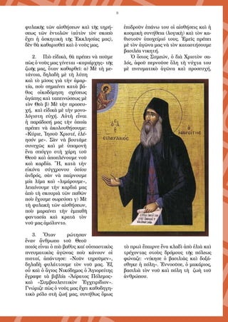 8
φυλακῆς τῶν αἰσθήσεων καὶ τῆς τηρή-
σεως τῶν ἐντολῶν (αὐτὸν τὸν σκοπὸ
ἔχει ἡ ἀσκητικὴ τῆς Ἐκκλησίας μας),
δὲν θὰ καθαρισθεῖ καὶ ὁ νοῦς μας.
2. 	 Πιὸ εἰδικὰ, θὰ πρέπει νὰ ποῦμε
πὼς ὁ νοῦς μας γίνεται «κυριάρχης» τῆς
ζωῆς μας, ὅταν καθαρθεῖ: α) Μὲ τὴ με-
τάνοια, δηλαδὴ μὲ τὴ λύπη
καὶ τὸ μῖσος γιὰ τὴν ἁμαρ-
τία, ποὺ σημαίνει κατὰ βά-
θος οἰκοδόμηση σχέσεως
ἀγάπης καὶ ταπεινώσεως μὲ
τὸν Θεὸ β) Μὲ τὴν προσευ-
χή, καὶ εἰδικὰ μὲ τὴν μονο-
λόγιστη εὐχή. Αὐτὴ εἶναι
ἡ παράδοσή μας τὴν ὁποία
πρέπει νὰ ἀκολουθήσουμε:
«Κύριε, Ἰησοῦ Χριστέ, ἐλέ-
ησόν με». Σὰν νὰ βουτᾶμε
συνεχῶς καὶ μὲ ὑπομονὴ
ἕνα σπόγγο στὴ χάρη τοῦ
Θεοῦ καὶ ἀποπλένουμε νοῦ
καὶ καρδία. Ἤ, κατὰ τὴν
εἰκόνα σύγχρονου ὁσίου
ἀνδρός, σὰν νὰ παίρνουμε
μία λίμα καὶ «λιμάρουμε«,
λειαίνουμε τὴν καρδιά μας
ἀπὸ τὴ σκουριὰ τῶν παθῶν
ποὺ ἔχουμε σωρεύσει γ) Μὲ
τὴ φυλακὴ τῶν αἰσθήσεων,
ποὺ μαραίνει τὴν ἐμπαθῆ
φαντασία καὶ κρατᾶ τὸν
νοῦ μας ἀμόλυντο.
3.	 Ὅταν ρώτησαν
ἕναν ἄνθρωπο τοῦ Θεοῦ
ποιός εἶναι ὁ πιὸ βαθὺς καί οὐσιαστικὸς
πνευματικὸς ἀγῶνας ποὺ κάνουν οἱ
πιστοί, ἀπάντησε: «Νοῦν τηροῦμεν»,
δηλαδὴ φυλάττουμε τὸν νοῦ μας. Ἐξ
οὗ καὶ ὁ ἅγιος Νικόδημος ὁ Ἁγιορείτης
ἔγραψε τὰ βιβλία «Ἀόρατος Πόλεμος»
καὶ «Συμβουλευτικὸν Ἐγχειρίδιον».
Γνώριζε πὼς ὁ νοῦς μας ἔχει καθοδηγη-
τικὸ ρόλο στὴ ζωή μας, συνήθως ὅμως
ἐπιδροῦν ἐπάνω του οἱ αἰσθήσεις καὶ ἡ
κοσμικὴ συνήθεια (λογικὴ) καὶ τὸν κα-
θιστοῦν ὑποχείριό τους. Ἐμεῖς πρέπει
μὲ τὸν ἀγῶνα μας νὰ τὸν καταστήσουμε
βασιλέα νικητή.
Ὁ ὅσιος Συμεών, ὁ διὰ Χριστὸν σα-
λός, ἀφοῦ περνοῦσε ὅλη τὴ νύχτα του
μὲ πνευματικὸ ἀγῶνα καὶ προσευχή,
τὸ πρωὶ ἔπαιρνε ἕνα κλαδὶ ἀπὸ ἐλιὰ καὶ
τρέχοντας στοὺς δρόμους τῆς πόλεως
φώναζε: «νίκησε ὁ βασιλιὰς καὶ δοξά-
σθηκε ἡ πόλη». Ἐννοοῦσε, ὁ μακάριος,
βασιλιὰ τὸν νοῦ καὶ πόλη τὴ ζωὴ τοῦ
ἀνθρώπου.
 