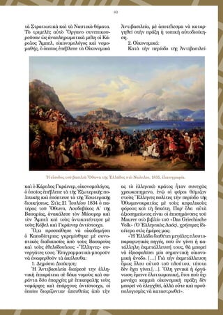 80
τὰ Στρατιωτικὰ καὶ τὰ Ναυτικὰ θέματα.
Τὸ τριμελὲς αὐτὸ Ὄργανο συνεπικου-
ροῦσαν ὡς ἀναπληρωματικὰ μέλη οἱ Κά-
ρολος Ἄμπελ, οἰκονομολόγος καὶ νομο-
μαθής, ὁ ὁποῖος ἐπέβλεπε τὰ Οἰκονομικὰ
καὶ ὁ Κάρολος Γκράινερ, οἰκονομολόγος,
ὁ ὁποῖος ἐπέβλεπε τὰ τῆς Ἐξωτερικῆς πο-
λιτικῆς καὶ ἐπόπτευε τὰ τῆς Ἐσωτερικῆς
διοικήσεως. Στὶς 21 Ἰουλίου 1834 ὁ πα-
τέρας τοῦ Ὄθωνα, Λουδοβίκος Α΄ τῆς
Βαυαρίας, ἀνακάλεσε τὸν Μάουρερ καὶ
τὸν Ἄμπελ καὶ τοὺς ἀντικατέστησε μὲ
τοὺς Κόβελ καὶ Γκράινερ ἀντίστοιχα.
Ὅ,τι προσπάθησε νὰ οἰκοδομήσει
ὁ Καποδίστριας γκρεμίσθηκε μὲ συνο-
πτικὲς διαδικασίες ἀπὸ τοὺς Βαυαροὺς
καὶ τοὺς ἐθελόδουλους «Ἕλληνες» συ-
νεργάτες τους. Ἐπιγραμματικὰ μποροῦν
νὰ ἀναφερθοῦν τὰ ἀκόλουθα:
1. Δημόσια Διοίκηση:
Ἡ Ἀντιβασιλεία διαίρεσὲ την ἑλλη-
νικὴ ἐπικράτεια σὲ δέκα νομοὺς καὶ σα-
ράντα δύο ἐπαρχίες μὲ ἐπικεφαλῆς τοὺς
νομάρχες καὶ ἐπάρχους ἀντίστοιχα, οἱ
ὁποῖοι διορίζονταν ἀπευθείας ἀπὸ τὴν
Ἀντιβασιλεία, μὲ ἀποτέλεσμα νὰ καταρ-
γηθεῖ στὴν πράξη ἡ τοπικὴ αὐτοδιοίκη-
ση.
2. Οἰκονομικά:
Κατὰ  τὴν  περίοδο  τῆς  Ἀντιβασιλεί-
ας τὸ ἑλληνικὸ κράτος ἦταν συνεχῶς
χρεωκοπημενο, ἐνῷ οἱ φόροι θύμιζαν
στοὺς Ἕλληνες πολὶτες τὴν περίοδο τῆς
Ὀθωμανοκρατίας μὲ τοὺς κεφαλικοὺς
φόρους καὶ τὴ δεκάτη. Παρ’ ὅλα  αὐτὰ
ἀξιοσημείωτες εἶναι οἱ ἐπισημάνσεις τοῦ
Maurer στὸ βιβλίο τοῦ «Das Griechische
Volk» (Ὁ Ἑλληνικὸς Λαός), χρήσιμες ἰδι-
αίτερα στὶς ἡμέρες μας:
«Ἡ Ἑλλάδα διαθέτει μεγάλες πλουτο-
παραγωγικὲς πηγές, ποὺ ἂν γίνει ἡ κα-
τάλληλη ἐκμετάλλευσή τους, θὰ μπορεῖ
νὰ ἐξασφαλίσει μία σημαντικὴ οἰκονο-
μικὴ ἄνοδο. […] Γιὰ τὴν ἐκμετάλλευση
ὅμως ὅλου αὐτοῦ τοῦ πλούτου, τίποτα
δὲν ἔχει γίνει.[…]. Ὅλη γενικὰ ἡ ὀργά-
νωση ἔμεινε ἐλαττωματική, ἔτσι ποὺ ὄχι
μονάχα καμμιὰ οἰκονομικὴ πράξη δὲν
μπορεῖ νὰ ἐλεγχθεῖ, ἀλλὰ οὔτε καὶ προϋ-
πολογισμὸς νὰ καταστρωθεῖ».
Ἡ εἴσοδος τοῦ βασιλιὰ Ὄθωνα τῆς Ἑλλάδος στὸ Ναύπλιο, 1835, ἐλαιογραφία.
 