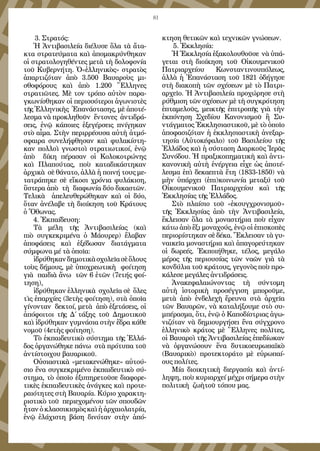 81
 3. Στρατός:
Ἡ Ἀντιβασιλεία διέλυσε ὅλα τὰ ἄτα-
κτα στρατεύματα καὶ ἀπομακρύνθηκαν
οἱ στρατολογηθέντες μετὰ τὴ δολοφονία
τοῦ Κυβερνήτη. Ὁ«ἑλληνικὸς» στρατὸς
ἀπαρτιζόταν ἀπὸ 3.500 Βαυαροὺς μι-
σθοφόρους καὶ ἀπὸ 1.200 Ἕλληνες
στρατιῶτες. Μὲ τον τρόπο αὐτὸν παρα-
γκωνίσθηκαν οἱ περισσότεροι ἀγωνιστὲς 
τῆς Ἑλληνικὴς  Ἐπανάστασης, μὲ ἀποτέ-
λεσμα νὰ προκληθοῦν ἔντονες ἀντιδρά-
σεις, ἐνῷ κάποιες ἐξεγέρσεις πνίγηκαν
στὸ αἷμα. Στὴν περιρρέουσα αὐτὴ ἀτμό-
σφαιρα συνελήφθησαν καὶ φυλακίστη-
καν πολλοὶ γνωστοὶ στρατιωτικοί, ἐνῷ
ἀπὸ δίκη πέρασαν οἱ Κολοκοτρώνης
καὶ Πλαπούτας, ποὺ καταδικάστηκαν
ἀρχικὰ σὲ θάνατο, ἀλλὰ ἡ ποινή τους με-
τατράπηκε σὲ εἴκοσι χρόνια φυλάκιση,
ὕστερα ἀπὸ τὴ διαφωνία δύο δικαστῶν.
Τελικὰ ἀπελευθερώθηκαν καὶ οἱ δύο,
ὅταν ἀνέλαβε τὴ διοίκηση τοῦ Κράτους
ὁ Ὄθωνας.
4. Ἐκπαίδευση:
Τὰ μέλη τῆς Ἀντιβασιλείας (καὶ
πιὸ συγκεκριμένα ὁ Μάουρερ) ἔλαβαν
ἀποφάσεις καὶ ἐξέδωσαν διατάγματα
σύμφωνα μέ τὰ ὁποῖα:
ἱδρύθηκανδημοτικὰσχολεῖασὲὅλους
τοὺς δήμους, μὲ ὑποχρεωτικὴ φοίτηση
γιὰ παιδιὰ ἄνω τῶν 6 ἐτῶν (7ετής φοί-
τηση),
ἱδρύθηκαν ἑλληνικὰ σχολεῖα σὲ ὅλες
τὶς ἐπαρχίες (3ετὴς φοίτηση), στὰ ὁποῖα
γίνονταν δεκτοί, μετὰ ἀπὸ ἐξετάσεις, οἱ
ἀπόφοιτοι τῆς Δ΄ τάξης τοῦ Δημοτικοῦ
καὶ ἱδρύθηκαν γυμνάσια στὴν ἕδρα κάθε
νομοῦ (4ετὴς φοίτηση).
Τὸ ἐκπαιδευτικὸ σύστημα τῆς Ἑλλά-
δος ὀργανώθηκε πάνω στὰ πρότυπα τοῦ
ἀντίστοιχου βαυαρικοῦ.
Οὐσιαστικὰ «μετακενώθηκε» αὐτού-
σιο ἕνα συγκεκριμένο ἐκπαιδευτικὸ σύ-
στημα, τὸ ὁποῖο ἐξυπηρετοῦσε διαφορε-
τικὲς ἐκπαιδευτικὲς ἀνάγκες καὶ προτε-
ραιότητες στὴ Βαυαρία. Κύριο χαρακτη-
ριστικὸ τοῦ περιεχομένου τῶν σπουδῶν
ἦταν ὁ κλασσικισμὸς καὶ ἡ ἀρχαιολατρία,
ἐνῷ ἐλάχιστη βάση δινόταν στὴν ἀπό-
κτηση θετικῶν καὶ τεχνικῶν γνώσεων.
 5. Ἐκκλησία:
Ἡ Ἐκκλησία ἑξακολουθοῦσε  νὰ ὑπά-
γεται στὴ  διοίκηση τοῦ Οἰκουμενικοῦ
Πατριαρχείου Κωνσταντινουπόλεως,
ἀλλὰ ἡ Ἐπανάσταση τοῦ 1821 ὁδήγησε
στὴ διακοπὴ τῶν σχέσεων μὲ τὸ Πατρι-
αρχεῖο. Ἡ Ἀντιβασιλεία προχώρησε στὴ
ρύθμιση τῶν σχέσεων μὲ τὴ συγκρότηση
ἑπταμελοῦς, μεικτῆς ἐπιτροπῆς γιὰ τὴν
ἐκπόνηση Σχεδίου Κανονισμοῦ ἢ Συ-
ντάγματος Ἐκκλησιαστικοῦ, μὲ τὸ ὁποῖο
ἀποφασιζόταν ἡ ἐκκλησιαστικὴ ἀνεξαρ-
τησία (Αὐτοκέφαλο) τοῦ Βασιλείου τῆς
Ἑλλάδος καὶ ἡ σύσταση Διαρκοῦς Ἱερᾶς
Συνόδου. Ἡ πραξικοπηματικὴ καὶ ἀντι-
κανονικὴ αὐτὴ ἐνέργεια εἶχε ὡς ἀποτέ-
λεσμα ἐπὶ δεκαεπτὰ ἔτη (1833-1850) νὰ
μὴν ὑπάρχει (ἐπι)κοινωνία μεταξύ τοῦ
Οἰκουμενικοῦ Πατριαρχείου καὶ τῆς
Ἐκκλησίας τῆς Ἑλλάδος.
Στὸ πλαίσιο τοῦ «ἐκσυγχρονισμοῦ»
τῆς Ἐκκλησίας ἀπὸ τὴν Ἀντιβασιλεία,
ἔκλεισαν ὅλα τὰ μοναστήρια ποὺ εἶχαν
κάτω ἀπὸ ἕξι μοναχούς, ἐνῷ οἱ ἐπισκοπὲς
περιορίστηκαν σὲ δέκα. Ἔκλεισαν τὰ γυ-
ναικεῖα μοναστήρια καὶ ἀπαγορεύτηκαν
οἱ δωρεές. Ἐκποιήθηκε, τέλος, μεγάλο
μέρος τῆς περιουσίας τῶν ναῶν γιὰ τὰ
κονδύλια τοῦ κράτους, γεγονὸς ποὺ προ-
κάλεσε μεγάλες ἀντιδράσεις.
Ἀνακεφαλαιώνοντας τὴ σύντομη
αὐτὴ ἱστορικὴ προσέγγιση μποροῦμε,
μετὰ ἀπὸ ἐνδελεχῆ ἔρευνα στὰ ἀρχεῖα
τῶν Βαυαρῶν, νὰ καταλήξουμε στὸ συ-
μπέρασμα, ὅτι, ἐνῷ ὁ Καποδίστριας ἀγω-
νιζόταν νὰ δημιουργήσει ἔνα σύγχρονο
ἑλληνικὸ κράτος μὲ Ἕλληνες πολῖτες,
οἱ Βαυαροὶ τῆς Ἀντιβασιλείας ἐπεδίωκαν
νὰ ὀργανώσουν ἕνα δυτικοευρωπαϊκὸ
(Βαυαρικὸ) προτεκτοράτο μὲ εὐρωπαί-
ους πολίτες.
Μία διοικητικὴ διεργασία καὶ ἀντί-
ληψη, ποὺ κυριαρχεί μέχρι σήμερα στὴν
πολιτικὴ ζωὴτοῦ τόπου μας.
 