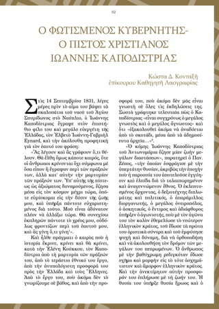 82
Ο ΦΩΤΙΣΜΕΝΟΣ ΚΥΒΕΡΝΗΤΗΣ-
Ο ΠΙΣΤΟΣ ΧΡΙΣΤΙΑΝΟΣ
ΙΩΑΝΝΗΣ ΚΑΠΟΔΙΣΤΡΙΑΣ
Κώστα Δ. Κονταξῆ
ἐπίκουρου Καθηγητῆ Λαογραφίας
Σ
τὶς 14 Σεπτεμβρίου 1831, λίγες
μέρες πρὶν τὸ αἷμα του βάψει τὰ
σκαλοπάτια τοῦ ναοῦ τοῦ Ἁγίου
Σπυρίδωνος στὸ Ναύπλιο, ὁ Ἰωάννης
Καποδίστριας ἔγραψε στὸν ἐπιστή-
θιο φίλο του καὶ μεγάλο εὐεργέτη τῆς
Ἑλλάδας, τὸν Ἑλβετὸ Ἰωάννη-Γαβριὴλ
Eynard, καὶ τὴν ἀκόλουθη προφητικὴ
γιὰ τὸν ἑαυτό του φράση:
«Ἂς λέγουν καὶ ἂς γράφουν ὅ,τι θέ-
λουν. Θὰ ἔλθη ὅμως κάποτε καιρός, ὅτε
οἱ ἄνθρωποι κρίνονται ὄχι σύμφωνα μὲ
ὅσα εἶπον ἢ ἔγραψαν περὶ τῶν πράξεών
των, ἀλλὰ κατ’ αὐτὴν τὴν μαρτυρίαν
τῶν πράξεών των. Ὑπ’ αὐτῆς τῆς πίστε-
ως ὡς ἀξιώματος δυναμούμενος, ἔζησα
μέσα εἰς τὸν κόσμον μέχρι τώρα, ὁπό-
τε εὑρίσκομαι εἰς τὴν δύσιν τῆς ζωῆς
μου, καὶ ὑπῆρξα πάντοτε εὐχαριστη-
μένος διὰ τοῦτο. Μοῦ εἶναι ἀδύνατον
πλέον νὰ ἀλλάξω τώρα. Θὰ συνεχίσω
ἐκπληρῶν πάντοτε τὸ χρέος μου, οὐδό-
λως φροντίζων περὶ τοῦ ἑαυτοῦ μου,
καὶ ἂς γίνη ὅ,τι γίνη1
».
Καὶ ἦλθε πράγματι ὁ καιρὸς ποὺ ἡ
ἱστορία ἔκρινε, κρίνει καὶ θὰ κρίνει,
κατὰ τὴν Ἑλένη Κούκκου, τὸν Καπο-
δίστρια ἀπὸ τὴ μαρτυρία τῶν πράξεών
του, ἀπὸ τὸ τεράστιο ἐθνικό του ἔργο,
ἀπὸ τὴν ἀνυπολόγιστη προσφορά του
πρὸς τὴν Ἑλλάδα καὶ τοὺς Ἕλληνες.
Ἀπὸ τὸ ἔργο του, ποὺ ἀκόμα δὲν τὸ
γνωρίζουμε σὲ βάθος, καὶ ἀπὸ τὴν προ-
σφορά του, ποὺ ἀκόμα δὲν μᾶς εἶναι
γνωστὴ σὲ ὅλες τὶς ἐκδηλώσεις της.
Σωστὰ γράφτηκε τελευταῖα πὼς ὁ Κα-
ποδίστριας «εἶναι συγχρόνως ὁ μεγάλος
γνωστὸς καὶ ὁ μεγάλος ἄγνωστος» καὶ
ὅτι «ἐξακολουθεῖ ἀκόμα νὰ ἀναδύεται
ἀπὸ τὸ σκοτάδι, μέσα ἀπὸ τὰ ἀδημοσί-
ευτα ἀρχεῖα…»2
.
«Ὁ κόμης Ἰωάννης Καποδίστριας
τοῦ Ἀντωνομάρια ἔζησε μίαν ζωὴν με-
γάλων διαστάσεων», παρατηρεῖ ὁ Παν.
Ζέπος, «τὴν ὁποίαν ἐσφράγισε μὲ τὴν
ὑπερτάτηνθυσίαν,ἀκριβῶςτὴνἐποχὴν
ποὺ ἡ παρουσία του ἀποτελοῦσε ἐγγύη-
σιν καὶ ἐλπίδα διὰ τὸ ταλαιπωρημένον
καὶ ἀναγεννώμενον ἔθνος. Ὁ ἐκλεπτυ-
σμένος ἄρχοντας, ὁ δεξιοτέχνης διπλω-
μάτης καὶ πολιτικός, ὁ ἀπαράμιλλος
διοργανωτής, ὁ μεγάλος ὀνειροπόλος,
ὁ ἀσκητικός, ὁ ἔντιμος καὶ ἀδιάφθορος
ὑπῆρξεν ὁ ἀγωνιστής, ποὺ μὲ τὸν ἀγῶνα
του τὸν καλὸν ἐθεμελίωσε τὸ νεώτερον
ἑλληνικὸν κράτος, τοῦ ἔδωσε τὰ πρῶτα
του ὁριστικὰ σύνορα καὶ τοῦ ἐμφύσησε
ψυχὴ καὶ δύναμη, διὰ νὰ ὀρθοποδήση
καὶ νὰ ἀκολουθήση τὸν δρόμον τῶν με-
γάλων του πεπρωμένων. Ὁ ἄνθρωπος
μὲ τὴν βαθύχρωμη ρεδιγκόταν ἔδωσε
σχῆμα καὶ μορφὴν εἰς τὸ τότε ἀσχημά-
τιστον καὶ ἄμορφον ἑλληνικὸν κράτος.
Καὶ τὴν ἀνεκτίμητον αὐτὴν προσφο-
ράν του ἐπλήρωσε μὲ τὴ ζωήν του. Ἡ
θυσία του ὑπῆρξε θυσία ἥρωος καὶ ὁ
 