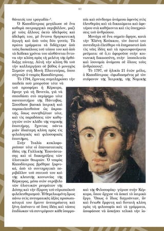 83
θάνατός του τραγωδία»3
.
Ὁ Καποδίστριας μεγάλωσε σὲ ἕνα
καθαρὰ πατριαρχικὸ περιβάλλον, μαζὶ
μὲ τοὺς ἄλλους ὀκτὼ ἀδελφοὺς καὶ
ἀδελφές του, μὲ ἔντονα θρησκευτικὴ
ἀγωγὴ καὶ ἀπὸ τοὺς δύο γονεῖς. Τὰ
πρῶτα γράμματα τὰ διδάχτηκε ἀπὸ
τοὺς δασκάλους τοῦ τόπου του καὶ ἀπὸ
τὰ δώδεκα χρόνια του αἰσθάνεται ἔντο-
να τὴν κλίση πρὸς τὴ μελέτη τῆς ὀρθό-
δοξης πίστης. Αὐτὴ τὴν κλίση θὰ τοῦ
τὴν καλλιεργήσει σὲ βάθος ὁ μοναχὸς
Συμεὼν στὴ Μονὴ Πλατυτέρας, ὅπου
σύχναζε ὁ νεαρὸς Καποδίστριας.
Τὸ 1794, ἔχοντας συμπληρώσει τὴν
παιδεία ποὺ μποροῦσε τότε νὰ
τοῦ προσφέρει ἡ Κέρκυρα,
ἔφυγε γιὰ τὴ Βενετία, γιὰ νὰ
σπουδάσει στὸ περίφημο τότε
πανεπιστήμιο τῆς Πάντοβας.
Σπούδασε βασικὰ ἰατρικὴ καὶ
παρακολουθοῦσε ὡς ἀκροα-
τής, ὅπως συνηθιζόταν τότε,
καὶ τὶς παραδόσεις τῶν καθη-
γητῶν στὸν κλάδο τῆς νομικῆς
ἐπιστήμης, ἔχοντας πάντα
μιὰν ἰδιαίτερη κλίση πρὸς τὶς
φιλολογικὲς καὶ φιλοσοφικὲς
ἐπιστῆμες.
Στὴν Ἰταλία κυκλοφο-
ροῦσαν τότε οἱ ἐπαναστατικὲς
ἰδέες τῆς Γαλλικῆς Ἐπανάστα-
σης καὶ οἱ διακηρύξεις τῶν
ὑλιστικῶν θεωριῶν. Ὁ νεαρὸς
Καποδίστριας βρέθηκε ξαφνι-
κά, ἀπὸ τὸ συντηρητικὸ πε-
ριβάλλον τοῦ σπιτιοῦ του καὶ
τῆς κλειστῆς κοινωνίας τῆς
Κέρκυρας, μέσα στὸν στρόβιλο
τῶν ὑλιστικῶν ρευμάτων τῆς
Δύσης καὶ τὴν ἔξαρση τοῦ εὐρωπαϊκοῦ
φιλελευθερισμοῦ. Ἡ θεμελιωμένη ὅμως
πάνω στὶς πνευματικὲς ἀξίες προσωπι-
κότητά του ἔμεινε ἀνεπηρέαστη καὶ
ξένη ἀπέναντι σὲ ὅσες ἰδέες καὶ τάσεις
ἐπιδίωκαν νὰ συντρίψουν κάθε ἰσορρο-
πία καὶ σύνδεσμο ἀνάμεσα ἀφενὸς στὶς
ἐλευθερίες καὶ τὰ δικαιώματα καὶ ἀφε-
τέρου στὰ καθήκοντα καὶ τὶς ὑποχρεώ-
σεις τοῦ ἀνθρώπου.
Μονάχα σὲ ἕνα σημεῖο ἄφησε, κατὰ
τὴν Ἑλένη Κούκκου, τὸν ἑαυτό του
συνειδητὰ ἐλεύθερο νὰ ἐπηρεαστεῖ ἀπὸ
τὶς νέες ἰδέες καὶ τὰ πρωτοφανέρωτα
ρεύματα: σὲ ὅ,τι ἀφοροῦσε στὴν κοι-
νωνικὴ δικαιοσύνη, στὴν ἰσοπολιτεία
καὶ ἰσονομία ἀνάμεσα σὲ ὅλους τοὺς
ἀνθρώπους4
.
Τὸ 1797, σὲ ἡλικία 21 ἐτῶν μόλις,
ὁ Καποδίστριας «ἐφωδιασμένος μὲ τὸν
στέφανον τῆς Ἰατρικῆς, τῆς Νομικῆς
καὶ τῆς Φιλοσοφίας» γύρισε στὴν Κέρ-
κυρα, ὅπου ἄρχισε νὰ ἀσκεῖ τὸ ἰατρικὸ
ἔργο. Ὅπως ὁ ἴδιος διηγοῦνταν, ἂν
καὶ ἔνιωθε ἔμφυτη καὶ δυνατὴ κλίση
πρὸς τὴ φιλοσοφία καὶ τὰ γράμματα,
ἀποφάσισε νὰ ἀσκήσει τελικὰ τὴν ἰα-
 