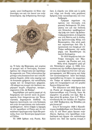 84
τρική, γιατί ἐπιθυμοῦσε νὰ θέσει τὴν
ἐπιστήμη του καὶ τὸν ἑαυτό του στὴν
ἀνακούφιση τῆς ἀνθρώπινης δυστυχί-
ας. Ὁ λαὸς τῆς Κέρκυρας, καὶ κυρίως
οἱ φτωχοὶ καὶ οἱ δυστυχεῖς, ἔνιωσαν
ἀμέσως τὴν εὐεργετικὴ καὶ ἀφιλόκερ-
δη παρουσία του. Τοὺς τελευταίους ὄχι
μονάχα τοὺς ἐπισκεπτόταν καὶ τοὺς θε-
ράπευε δωρεάν, ἀλλὰ τοὺς παρεῖχε καὶ
τὰ ἀναγκαῖα χρήματα, τὴν κατάλληλη
τροφὴ καὶ τὰ ἀπαραίτητα φάρμακα.
«Οἱ πάσχοντες πτωχοὶ τὸν ἐκάλουν πα-
ρήγορον ἰατρόν, εὐεργέτην, πατέρα»,
σημειώνει ὁ Σπ. Δὲ Βιάζης5
.
Ἀσχολήθηκε γιὰ πρώτη φορὰ μὲ τὴ
διαχείριση τῶν κοινῶν κατὰ τὴ ρωσο-
κρατία, ὅταν ὑπηρετῶντας τὴν Ἑπτα-
νησιακὴ Δημοκρατία ἀπέδειξε τὶς
ἔμφυτες ἱκανότητές του στὴ διοίκηση
καὶ στὴν ἀντιμετώπιση τῶν πολιτικῶν
προβλημάτων. Αὐτὸ ὑπῆρξε ἡ ἀφορμὴ
νὰ τὸν προσέξουν οἱ Ρῶσοι καὶ νὰ τὸν
καλέσουν ἀργότερα στὴν Ἁγία Πετρού-
πολη, ὅταν στὰ Ἑπτάνησα ἡγεμόνευαν
οἱ Γάλλοι.
Τὸ 1809 ἔφθασε στὴ Ρωσία. Καὶ
ἐκεῖ, ἡ εὐφυΐα του ἀλλὰ καὶ ἡ καλή
του τύχη τοῦ ἄνοιξε τοὺς μεγάλους
δρόμους στὴν καταπληκτική του στα-
διοδρομία.
Γρήγορα σημείωσε τὶς
πρῶτες του ἐπιτυχίες στὴ
ρωσικὴ διπλωματία. Οἱ εἰση-
γήσεις του γιὰ τὴν ἐπίλυση
τῶν δύσκολων προβλημάτων
τῆς ζωῆς τῶν λαῶν τῆς βαλκα-
νικῆς χερσονήσου, ἡ ὑπηρεσία
του στὴ Βιέννη καὶ ἡ ἀνάλη-
ψη ἐμπιστευτικῆς θέσης στὸ
Βουκουρέστι, ὅλα αὐτὰ μαζὶ
καὶ περισσότερο ἀπὸ ὅλα ἡ
προσωπική του ἐπαφὴ μὲ τὸν
Τσάρο καθιέρωσαν τὴν καλὴ
φήμη τοῦ Καποδίστρια ὡς
ἱκανοῦ διπλωμάτη.
Τὸ 1815 διορίζεται ἀπὸ τὸν
Τσάρο ὑπουργὸς τῶν Ἐξω-
τερικῶν τῆς Ρωσίας καὶ στὴ
θέση αὐτὴ παραμένει μαζὶ μὲ
τὸν Νέσσελροντ μέχρι τὸ 1822, ἀνα-
πτύσσοντας τὴν ἀπίθανη δραστηριότη-
τά του, ἀγωνιζόμενος ἐναντίον τῶν μη-
χανορραφιῶν τοῦ Μέττερνιχ καὶ ὑπὲρ
τῶν καταπιεζόμενων λαῶν καί ἀκόμη
προσπαθῶντας ἔντεχνα νὰ παρασύρει
τὸν Τσάρο σὲ κάποια συμπαράσταση
πρὸς τὸν ἑτοιμαζόμενο γιὰ τὸν μεγάλο
Ἀγῶνα ἑλληνικὸ λαό.
Τὸν Αὔγουστο τοῦ 1822 ἔφυγε ἀπὸ
τὴ Ρωσία μὲ ἀναρρωτικὴ ἄδεια καὶ
ἐγκαταστάθηκε στὴ Γενεύη, ὅπου θὰ
περιμένει τὴ μεγάλη του ὥρα. Καὶ ἡ
ὥρα αὐτὴ θὰ φτάσει, ὅταν ἡ Γ’ Ἐθνο-
συνέλευση θὰ τὸν ἐκλέξει τὸν Ἀπρίλιο
τοῦ 1827 Κυβερνήτη τῆς Ἑλλάδας γιὰ
μία ἑπταετία6
.
Στὶς 6 Ἰανουαρίου 1828 ὁ Καποδί-
στριας ἀποβιβάσθηκε στὸ Ναύπλιο καὶ
στὶς 11 τοῦ ἴδιου μήνα ἔφτασε στὴν
Αἴγινα. Ἀμέσως τότε ὁρκίσθηκε στὴν
ἐκκλησία καὶ ἄρχισε τὸν πολύπλευρο
ἀγῶνα του. Ἀπὸ τὴν πρώτη στιγμὴ ὁ
 