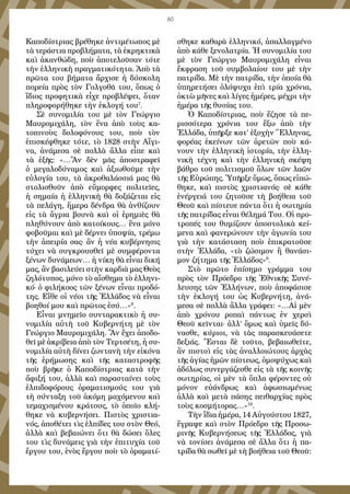 85
Καποδίστριας βρέθηκε ἀντιμέτωπος μὲ
τὰ τεράστια προβλήματα, τὰ ἐκρηκτικὰ
καὶ ἀκανθώδη, ποὺ ἀποτελοῦσαν τότε
τὴν ἑλληνικὴ πραγματικότητα. Ἀπὸ τὰ
πρῶτα του βήματα ἄρχισε ἡ δύσκολη
πορεία πρὸς τὸν Γολγοθᾶ του, ὅπως ὁ
ἴδιος προφητικὰ εἶχε προβλέψει, ὅταν
πληροφορήθηκε τὴν ἐκλογή του7
.
Σὲ συνομιλία του μὲ τὸν Γεώργιο
Μαυρομιχάλη, τὸν ἕνα ἀπὸ τοὺς κα-
τοπινοὺς δολοφόνους του, ποὺ τὸν
ἐπισκέφθηκε τότε, τὸ 1828 στὴν Αἴγι-
να, ἀνάμεσα σὲ πολλὰ ἄλλα εἶπε καὶ
τὰ ἑξῆς: «…Ἂν δὲν μᾶς ἀποστραφεῖ
ὁ μεγαλοδύναμος καὶ ἀξιωθοῦμε τὴν
εὐλογία του, τὰ ἀκροθαλάσσιά μας θὰ
στολισθοῦν ἀπὸ εὔμορφες πολιτεῖες,
ἡ σημαία ἡ ἑλληνικὴ θὰ δοξάζεται εἰς
τὰ πελάγη, ἥμερα δένδρα θὰ ἀνθίζουν
εἰς τὰ ἄγρια βουνὰ καὶ οἱ ἐρημιὲς θὰ
πληθύνουν ἀπὸ κατοίκους… ἕνα μόνο
φοβοῦμαι καὶ μὲ δέρνει ὑποψία, τρέμω
τὴν ἀπειρία σας· ἂν ἡ νέα κυβέρνησις
τύχει νὰ συγκρουσθεῖ μὲ συμφέροντα
ξένων δυνάμεων… ἡ νίκη θὰ εἶναι δική
μας, ἂν βασιλεύει στὴν καρδιὰ μας Θεὸς
ζηλότυπος, μόνο τὸ αἴσθημα τὸ ἑλληνι-
κό· ὁ φιλήκοος τῶν ξένων εἶναι προδό-
της. Εἴθε οἱ νέοι τῆς Ἑλλάδος νὰ εἶναι
βοηθοί μου καὶ πρῶτος ἐσύ…»8
.
Εἶναι μνημεῖο συνταρακτικὸ ἡ συ-
νομιλία αὐτὴ τοῦ Κυβερνήτη μὲ τὸν
Γεώργιο Μαυρομιχάλη. Ἂν ἔχει ἀποδο-
θεῖ μὲ ἀκρίβεια ἀπὸ τὸν Τερτσέτη, ἡ συ-
νομιλία αὐτὴ δίνει ζωντανὴ τὴν εἰκόνα
τῆς ἐρήμωσης καὶ τῆς καταστροφῆς
ποὺ βρῆκε ὁ Καποδίστριας κατὰ τὴν
ἄφιξή του, ἀλλὰ καὶ παρασταίνει τοὺς
ἐλπιδοφόρους ὁραματισμούς του γιὰ
τὴ σύνταξη τοῦ ἀκόμη μαχόμενου καὶ
τεμαχισμένου κράτους, τὸ ὁποῖο κλή-
θηκε νὰ κυβερνήσει. Πιστὸς χριστια-
νός, ἀποθέτει τὶς ἐλπίδες του στὸν Θεό,
ἀλλὰ καὶ βεβαιώνει ὅτι θὰ δώσει ὅλες
του τὶς δυνάμεις γιὰ τὴν ἐπιτυχία τοῦ
ἔργου του, ἑνὸς ἔργου ποὺ τὸ ὁραματί-
σθηκε καθαρὰ ἑλληνικό, ἀπαλλαγμένο
ἀπὸ κάθε ξενολατρία. Ἡ συνομιλία του
μὲ τὸν Γεώργιο Μαυρομιχάλη εἶναι
ἔκφραση τοῦ συμβολαίου του μὲ τὴν
πατρίδα. Μὲ τὴν πατρίδα, τὴν ὁποία θὰ
ὑπηρετήσει ὁλόψυχα ἐπὶ τρία χρόνια,
ὀκτὼ μῆνες καὶ λίγες ἡμέρες, μέχρι τὴν
ἡμέρα τῆς θυσίας του.
Ὁ Καποδίστριας, ποὺ ἔζησε τὰ πε-
ρισσότερα χρόνια του ἔξω ἀπὸ τὴν
Ἑλλάδα, ὑπῆρξε κατ’ ἐξοχὴν Ἕλληνας,
φορέας ἐκείνων τῶν ἀρετῶν ποὺ κά-
νουν τὴν ἑλληνικὴ ἱστορία, τὴν ἑλλη-
νικὴ τέχνη καὶ τὴν ἑλληνικὴ σκέψη
βάθρο τοῦ πολιτισμοῦ ὅλων τῶν λαῶν
τῆς Εὐρώπης. Ὑπῆρξε ὅμως, ὅπως εἰπώ-
θηκε, καὶ πιστὸς χριστιανός· σὲ κάθε
ἐνέργειά του ζητοῦσε τὴ βοήθεια τοῦ
Θεοῦ καὶ πίστευε πάντα ὅτι ἡ σωτηρία
τῆς πατρίδας εἶναι θέλημά Του. Οἱ προ-
τροπές του θυμίζουν ἀποστολικὰ κεί-
μενα καὶ φανερώνουν τὴν ἀγωνία του
γιὰ τὴν κατάσταση ποὺ ἐπικρατοῦσε
στὴν Ἑλλάδα, «τὸ ζώσιμον ἢ θανάσι-
μον ζήτημα τῆς Ἑλλάδος»9
.
Στὸ πρῶτο ἐπίσημο γράμμα του
πρὸς τὸν Πρόεδρο τῆς Ἐθνικῆς Συνέ-
λευσης τῶν Ἑλλήνων, ποὺ ἀποφάσισε
τὴν ἐκλογή του ὡς Κυβερνήτη, ἀνά-
μεσα σὲ πολλὰ ἄλλα γράφει: «…Αἱ μὲν
ἀπὸ χρόνου ροπαὶ πάντως ἐν χερσὶ
Θεοῦ κεῖνται· ἀλλ’ ὅμως καὶ ὑμεῖς δύ-
νασθε, κύριοι, νὰ τὰς παρασκευάσετε
δεξιάς. Ἔσται δὲ τοῦτο, βεβαιωθεῖτε,
ἂν πιστοὶ εἰς τὰς ἀναλλοιώτους ἀρχὰς
τῆς ἁγίας ἡμῶν πίστεως, ὁμοψύχως καὶ
ἀδόλως συνεργάζεσθε εἰς τὰ τῆς κοινῆς
σωτηρίας, οἱ μὲν τὰ ὅπλα φέροντες οὐ
μόνον εὐάνδρως καὶ ἀφωσιωμένως
ἀλλὰ καὶ μετὰ πάσης πειθαρχίας πρὸς
τοὺς κοσμήτορας…»10
.
Τὴν ἴδια ἡμέρα, 14 Αὐγούστου 1827,
ἔγραψε καὶ στὸν Πρόεδρο τῆς Προσω-
ρινῆς Κυβερνήσεως τῆς Ἑλλάδος, γιὰ
νὰ τονίσει ἀνάμεσα σὲ ἄλλα ὅτι ἡ πα-
τρίδα θὰ σωθεῖ μὲ τὴ βοήθεια τοῦ Θεοῦ:
 