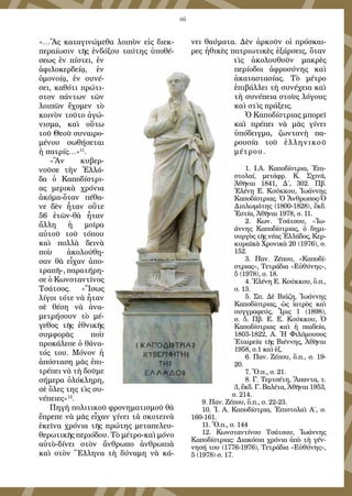 86
«…Ἂς καταγινώμεθα λοιπὸν εἰς διεκ-
περαίωσιν τῆς ἐνδόξου ταύτης ὑποθέ-
σεως ἐν πίστει, ἐν
ἀφιλοκερδείᾳ, ἐν
ὁμονοίᾳ, ἐν συνέ-
σει, καθότι πρώτι-
στον πάντων τῶν
λοιπῶν ἔχομεν τὸ
κοινὸν τοῦτο ἀγώ-
νισμα, καὶ οὕτω
τοῦ Θεοῦ συναιρο-
μένου σωθήσεται
ἡ πατρίς…»11
.
«Ἂν κυβερ-
νοῦσε τὴν Ἑλλά-
δα ὁ Καποδίστρι-
ας μερικὰ χρόνια
ἀκόμα-ὅταν πέθα-
νε δὲν ἦταν οὔτε
56 ἐτῶν-θὰ ἦταν
ἄλλη ἡ μοῖρα
αὐτοῦ τοῦ τόπου
καὶ πολλὰ δεινὰ
ποὺ ἀκολούθη-
σαν θὰ εἶχαν ἀπο-
τραπῆ», παρατήρη-
σε ὁ Κωνσταντῖνος
Τσάτσος. «Ἴσως
λίγοι τότε νὰ ἦταν
σὲ θέση νὰ ἀνα-
μετρήσουν τὸ μέ-
γεθος τῆς ἐθνικῆς
συμφορᾶς ποὺ
προκάλεσε ὁ θάνα-
τός του. Μόνον ἡ
ἀπόσταση μᾶς ἐπι-
τρέπει νὰ τὴ δοῦμε
σήμερα ὁλόκληρη,
σὲ ὅλες της τὶς συ-
νέπειες»12
.
Πηγὴ πολιτικοῦ φρονηματισμοῦ θὰ
ἔπρεπε νὰ μᾶς εἶχαν γίνει τὰ σκοτεινὰ
ἐκεῖνα χρόνια τῆς πρώτης μεταπελευ-
θερωτικῆς περιόδου. Τὸ μέτρο-καὶ μόνο
αὐτὸ-δίνει στὸν ἄνθρωπο ἀνθρωπιὰ
καὶ στὸν Ἕλληνα τὴ δύναμη νὰ κά-
νει θαύματα. Δὲν ἀρκοῦν οἱ πρόσκαι-
ρες ἠθικὲς πατριωτικὲς ἐξάρσεις, ὅταν
τὶς ἀκολουθοῦν μακρὲς
περίοδοι ἀφροσύνης καὶ
ἀκαταστασίας. Τὸ μέτρο
ἐπιβάλλει τὴ συνέχεια καὶ
τὴ συνέπεια στοὺς λόγους
καὶ στὶς πράξεις.
Ὁ Καποδίστριας μπορεῖ
καὶ πρέπει νὰ μᾶς γίνει
ὑπόδειγμα, ζωντανὴ πα-
ρουσία τοῦ ἑλληνικοῦ
μέτρου.
1. Ι.Α. Καποδίστρια, Ἐπι-
στολαί, μετάφρ. Κ. Σχινᾶ,
Ἀθῆναι 1841, Δ΄, 302. Πβ.
Ἑλένη Ε. Κούκκου, Ἰωάννης
Καποδίστριας. Ὁ Ἄνθρωπος-Ὁ
Διπλωμάτης (1800-1828), ἔκδ.
Ἑστία, Ἀθῆναι 1978, σ. 11.
2. Κων. Τσάτσου, «Ἰω-
άννης Καποδίστριας, ὁ δημι-
ουργὸς τῆς νέας Ἑλλάδος, Κερ-
κυραϊκὰ Χρονικὰ 20 (1976), σ.
152.
3. Παν. Ζέπου, «Καποδί-
στριας», Τετράδια «Εὐθύνης»,
5 (1978), σ. 18.
4. Ἑλένη Ε. Κούκκου, ὅ.π.,
σ. 13.
5. Σπ. Δὲ Βιάζη, Ἰωάννης
Καποδίστριας, ὡς ἰατρὸς καὶ
συγγραφεύς, Ἶρις 1 (1898),
σ. 5. Πβ. Ε. Ε. Κούκκου, Ὁ
Καποδίστριας καὶ ἡ παιδεία,
1803-1822, Α. Ἡ Φιλόμουσος
Ἑταιρεία τῆς Βιέννης, Ἀθῆναι
1958, σ.1 καὶ ἐξ.
6. Παν. Ζέπου, ὅ.π., σ. 19-
20.
7. Ὅ.π., σ. 21.
8. Γ. Τερτσέτη, Ἅπαντα, τ.
3, ἔκδ. Γ. Βαλέτα, Ἀθῆναι 1953,
σ. 214.
9. Παν. Ζέπου, ὅ.π., σ. 22-23.
10. Ἰ. Α. Καποδίστρια, Ἐπιστολαὶ Α΄, σ.
160-161.
11. Ὅ.π., σ. 144
12. Κωνσταντίνου Τσάτσου, Ἰωάννης
Καποδίστριας: Διακόσια χρόνια ἀπὸ τὴ γέν-
νησή του (1776-1976), Τετράδια «Εὐθύνης»,
5 (1978) σ. 17.
 