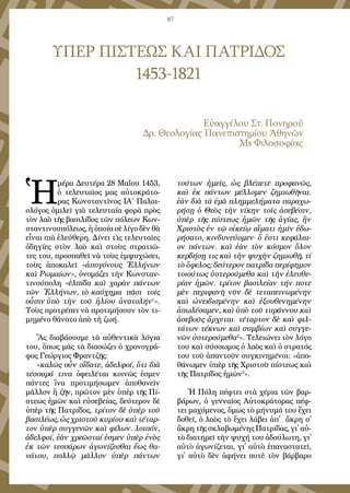 87
ΥΠΕΡ ΠΙΣΤΕΩΣ ΚΑΙ ΠΑΤΡΙΔΟΣ
1453-1821
Εὐ­αγ­γέ­λου Στ. Πο­νη­ροῦ
Δρ. Θε­ο­λο­γί­ας Πα­νε­πι­στη­μί­ου Ἀ­θη­νῶν
Μs Φι­λο­σο­φί­ας
Ἡ
­μέ­ρα Δευ­τέ­ρα 28 Μα­ΐ­ου 1453,
ὁ τε­λευ­ταῖ­ος μας αὐ­το­κρά­το­
ρας Κων­σταν­τῖ­νος ΙΑ΄ Πα­λαι­
ο­λό­γος ὁ­μι­λεῖ γι­ὰ τε­λευ­ταί­α φο­ρὰ πρὸς
τὸν λα­ὸ τῆς βα­σι­λί­δος τῶν πό­λε­ων Κων­
σταν­τι­νου­πό­λε­ως, ἡ ὁ­ποί­α σὲ λί­γο δὲν θὰ
εἶ­ναι πι­ὰ ἐ­λεύ­θε­ρη. Δί­νει τὶς τε­λευ­ταῖ­ες
ὁ­δη­γί­ες στὸν λα­ὸ καὶ στοὺς στρα­τι­ῶ­
τες του, προ­σπα­θεῖ νὰ τοὺς ἐμ­ψυ­χώ­σει,
τοὺς ἀ­πο­κα­λεῖ «ἀ­πο­γό­νους Ἑλ­λή­νων
καὶ Ρω­μα­ί­ων», ὀ­νο­μά­ζει τὴν Κων­σταν­
τι­νού­πο­λη «ἐλ­πί­δα καὶ χα­ρὰν πάν­των
τῶν Ἑλ­λή­νων, τὸ καύ­χη­μα πᾶ­σι τοῖς
οὖ­σιν ὑ­πὸ τὴν τοῦ ἡ­λί­ου ἀ­να­τολήν1
».
Τοὺς προ­τρέ­πει νὰ προ­τι­μή­σουν τὸν τι­
μη­μέ­νο θά­να­το ἀ­πὸ τὴ ζω­ή.
Ἂς δι­α­βά­σου­με τὰ αὐ­θεν­τι­κὰ λό­γι­α
του, ὅ­πως μᾶς τὰ δι­α­σώ­ζει ὁ χρο­νο­γρά­
φος Γε­ώρ­γι­ος Φραν­τζῆς:
«κα­λῶς οὖν οἴ­δα­τε, ἀ­δελ­φοί, ὅ­τι δι­ὰ
τέσ­σα­ρά τι­να ὀ­φει­λέ­ται κοι­νῶς ἐ­σμεν
πάν­τες ἵ­να προ­τι­μή­σω­μεν ἀ­πο­θα­νεῖν
μᾶλ­λον ἢ ζῆν, πρῶ­τον μὲν ὑ­πὲρ τῆς Πί­
στε­ως ἡ­μῶν καὶ εὐ­σε­βεί­ας, δεύ­τε­ρον δὲ
ὑ­πὲρ τῆς Πα­τρί­δος, τρί­τον δὲ ὑ­πὲρ τοῦ
βα­σι­λέ­ως, ὡς χρι­στοῦ κυ­ρί­ου καὶ τέ­ταρ­
τον ὑ­πὲρ συγ­γε­νῶν καὶ φί­λων. λοι­πόν,
ἀ­δελ­φοί, ἐ­ὰν χρε­ῶ­σταί ἐ­σμεν ὑ­πὲρ ἑ­νὸς
ἐκ τῶν τεσ­σά­ρων ἀ­γω­νί­ζε­σθαι ἕ­ως θα­
νά­του, πολ­λῷ μᾶλ­λον ὑ­πὲρ πάν­των
τού­των ἡ­μεῖς, ὡς βλέ­πε­τε προ­φα­νῶς,
καὶ ἐκ πάν­των μέλ­λο­μεν ζη­μι­ω­θῆ­ναι.
ἐ­ὰν δι­ὰ τὰ ἐ­μὰ πλημ­με­λή­μα­τα πα­ρα­χω­
ρή­σῃ ὁ Θε­ὸς τὴν νί­κην τοῖς ἀ­σε­βέ­σιν,
ὑ­πὲρ τῆς πί­στε­ως ἡ­μῶν τῆς ἁ­γί­ας, ἣν
Χρι­στὸς ἐν τῷ οἰ­κεί­ῳ αἵ­μα­τι ἡ­μῖν ἐ­δω­
ρή­σα­το, κιν­δυ­νεύ­ο­μεν· ὅ ἐ­στι κε­φά­λαι­
ον πάν­των. καὶ ἐ­ὰν τὸν κό­σμον ὅ­λον
κερ­δή­σῃ τις καὶ τὴν ψυ­χὴν ζη­μι­ω­θῇ, τί
τὸ ὄ­φε­λος; δεύ­τε­ρον πα­τρί­δα πε­ρί­φη­μον
τοι­ού­τως ὑ­στε­ρού­με­θα καὶ τὴν ἐ­λευ­θε­
ρί­αν ἡ­μῶν. τρί­τον βα­σι­λεί­αν τήν πο­τε
μὲν πε­ρι­φα­νῆ νῦν δὲ τε­τα­πει­νω­μέ­νην
καὶ ὠ­νει­δι­σμέ­νην καὶ ἐ­ξου­θε­νη­μέ­νην
ἀ­πω­λέ­σα­μεν, καὶ ὑ­πὸ τοῦ τυ­ράν­νου καὶ
ἀ­σε­βοῦς ἄρ­χε­ται. τέ­ταρ­τον δὲ καὶ φιλ­
τά­των τέ­κνων καὶ συμ­βί­ων καὶ συγ­γε­
νῶν ὑ­στε­ρού­με­θα2
». Τε­λει­ώ­νει τὸν λό­γο
του καὶ σύσ­σω­μος ὁ λα­ὸς καὶ ὁ στρα­τός
του τοῦ ἀ­παν­τοῦν συγ­κι­νη­μέ­νοι: «ἀ­πο­
θά­νω­μεν ὑ­πὲρ τῆς Χρι­στοῦ πί­στε­ως καὶ
τῆς Πα­τρί­δος ἡ­μῶν3
».
Ἡ Πό­λη πέφ­τει στὰ χέ­ρι­α τῶν βαρ­
βά­ρων, ὁ γεν­ναῖ­ος Αὐ­το­κρά­το­ρας πέφ­
τει μα­χό­με­νος, ὅ­μως τὸ μή­νυ­μά του ἔ­χει
δο­θεῖ, ὁ λα­ὸς τὸ ἔ­χει λά­βει ἀπ᾿ ἄ­κρη σ᾿
ἄ­κρη τῆς σκλα­βω­μέ­νης Πα­τρί­δας, γι᾿ αὐ­
τὸ δι­α­τη­ρεῖ τὴν ψυ­χή του ἀ­δού­λω­τη, γι᾿
αὐ­τὸ ἀ­γω­νί­ζε­ται, γι᾿ αὐ­τὸ ἐ­πα­να­στα­τεῖ,
γι᾿ αὐ­τὸ δὲν ἀ­φή­νει πο­τὲ τὸν βάρ­βα­ρο
 