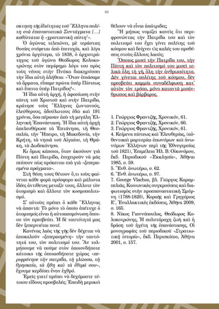 89
σκτη­ση τῆς ἰ­δι­ό­τη­τας τοῦ Ἕλ­λη­να πο­λί­
τη στὰ ἐ­πα­να­στα­τι­κὰ Συν­τάγ­μα­τα […]
κα­θί­στα­ται ἡ «χρι­στι­α­νι­κὴ πί­στη7
».
Ὁ ἀ­γῶ­νας τε­λει­ώ­νει, μὲ τε­ρά­στι­ες
θυ­σί­ες στέ­φε­ται ἀ­πὸ ἐ­πι­τυ­χί­α, καὶ λί­γα
χρό­νι­α ἀρ­γό­τε­ρα, τὸ 1838, ὁ ἀρ­χι­στρά­
τη­γος τοῦ ἀ­γῶ­να Θε­ό­δω­ρος Κο­λο­κο­
τρώ­νης στὸν πε­ρί­φη­μο λό­γο του πρὸς
τοὺς νέ­ους στὴν Πνύ­κα δι­α­κη­ρύσ­σει
τὴν ἴ­δι­α αὐ­τὴ ἀ­λή­θει­α: «Ὅ­ταν ἐ­πι­ά­σα­με
τὰ ἅρ­μα­τα, εἴ­πα­με πρῶ­τα ὑ­πὲρ Πί­στε­ως
καὶ ἔ­πει­τα ὑ­πὲρ Πα­τρί­δος8
».
Ἡ ἴ­δι­α αὐ­τὴ ἀρ­χή, ἡ ἀ­φο­σί­ω­ση στὴν
πί­στη τοῦ Χρι­στοῦ καὶ στὴν Πα­τρί­δα,
κρά­τη­σε τοὺς Ἕλ­λη­νες ζων­τα­νούς,
ἐ­λεύ­θε­ρους, ἀ­δού­λω­τους ἐ­δῶ καὶ 191
χρό­νι­α, ὅ­σα πέ­ρα­σαν ἀ­πὸ τὴ με­γά­λη Ἑλ­
λη­νι­κὴ Ἐ­πα­νά­στα­ση. Ἡ ἴ­δι­α αὐ­τὴ ἀρ­χὴ
ἀ­πε­λευ­θέ­ρω­σε τὰ Ἑ­πτά­νη­σα, τὴ Θεσ­
σα­λί­α, τὴν Ἤ­πει­ρο, τὴ Μα­κε­δο­νί­α, τὴν
Κρή­τη, τὰ νη­σι­ὰ τοῦ Αἰ­γαί­ου, τὴ Θρά­
κη, τὰ Δω­δε­κά­νη­σα.
Κι ὅ­μως κά­ποι­οι, ὅ­ταν ἀ­κού­ουν γι­ὰ
Πί­στη καὶ Πα­τρί­δα, ἐ­πι­χει­ροῦν νὰ μᾶς
πεί­σουν πὼς πρό­κει­ται πι­ὰ γι­ὰ «ξε­πε­ρα­
σμέ­να πράγ­μα­τα».
Στὴ θέ­ση τους θέ­τουν ὅ,τι τοὺς φαί­
νε­ται κά­θε φο­ρὰ πρό­σφο­ρο καὶ μά­λι­στα
ἰ­δέ­ες ἀν­τί­θε­τες με­τα­ξὺ τους, ἄλ­λο­τε τὸν
ἀ­το­μι­σμὸ καὶ ἄλ­λο­τε τὸν κο­σμο­πο­λι­τι­
σμό.
Σ᾿ αὐ­τοὺς πρέ­πει ὁ κά­θε Ἕλ­λη­νας
νὰ ἀ­παν­τᾶ: Τὸ μό­νο τὸ ὁ­ποῖ­ο ἐ­πέ­τυ­χε ὁ
ἀ­το­μι­σμός εἶ­ναι ἡ αὐ­το­α­πο­μό­νω­ση ὅ­ποι­
ου τὸν πρε­σβεύ­ει. Ἡ δὲ ταυ­τό­τη­τά μας
δὲν ξε­περ­νι­έ­ται πο­τέ.
Κα­νέ­νας λα­ὸς τῆς γῆς δὲν δέ­χε­ται νὰ
ἀ­πο­κα­λοῦν «ξε­πε­ρα­σμέ­νη» τὴν ταυ­τό­
τη­τά του, τὸν πο­λι­τι­σμό του. Ἂν τολ­
μή­σου­με νὰ ποῦ­με στὸν ὁ­ποι­ον­δή­πο­τε
κά­τοι­κο τῆς ὁ­ποι­ασ­δή­πο­τε χώ­ρας «πε­
ρι­φρό­νη­σε τὴν πα­τρί­δα, τὴ γλῶσ­σα, τὴ
θρη­σκεί­α, τὰ ἤ­θη καὶ τὰ ἔ­θι­μά σου»,
ἔ­χου­με κερ­δί­σει ἕ­ναν ἐ­χθρό.
Ἐ­μεῖς γι­α­τί πρέ­πει νὰ δε­χό­μα­στε τέ­
τοι­ου εἴ­δους προ­σβο­λές; Ἐ­πει­δὴ με­ρι­κοὶ
θέ­λουν νὰ εἶ­ναι ἀ­πά­τρι­δες;
Ἢ μή­πως νο­μί­ζει κα­νεὶς ὅ­τι πε­ρι­
φρο­νών­τας τὴν Πα­τρί­δα του καὶ τὸν
πο­λι­τι­σμό του ἔ­χει γί­νει πο­λί­της τοῦ
κό­σμου καὶ δεί­χνει τὶς κα­λές του προ­θέ­
σεις στοὺς ἄλ­λους λα­ούς;
Ὅ­ποι­ος μι­σεῖ τὴν Πα­τρί­δα του, τὴν
Πί­στη καὶ τὸν πο­λι­τι­σμό του μι­σεῖ τε­
λι­κὰ ὅ­λη τὴ γῆ, ὅ­λη τὴν ἀν­θρω­πό­τη­τα.
Δὲν γί­νε­ται πο­λί­της τοῦ κό­σμου, δὲν
πρε­σβεύ­ει κα­μμί­α συ­να­δέλ­φω­ση κατ᾿
αὐ­τὸν τὸν τρό­πο, μό­νο κα­ταν­τᾶ μι­σάν­
θρω­πος καὶ βάρ­βα­ρος.
1. Γε­ώρ­γιος Φραν­τζῆς, Χρο­νι­κόν, 61.
2. Γε­ώρ­γιος Φραν­τζῆς, Χρο­νι­κόν, 60.
3. Γε­ώρ­γιος Φραν­τζῆς, Χρο­νι­κόν, 61.
4. Κεί­με­να πί­στε­ως καὶ Ἐ­λευ­θε­ρί­ας, (αὐ­
θεν­τι­καὶ μαρ­τυ­ρί­αι ἐ­πω­νύ­μων καὶ ἀ­νω­
νύ­μων Ἑλ­λή­νων πε­ρὶ τῆς Ἐ­θνε­γερ­σί­ας
τοῦ 1821), Ἐ­πι­μέ­λεια Ἠλ. Β. Οἰ­κο­νό­μου,
ἔκδ. Πε­ρι­ο­δι­κοῦ «Ἐκ­κλη­σί­α», Ἀ­θῆ­ναι
1985, σ. 59.
5. Ἒνθ. ἀ­νω­τέ­ρω, σ. 62.
6. Ἒνθ. ἀ­νω­τέ­ρω, σ. 97.
7. George Vlachos, βλ. Γι­ῶρ­γος Κα­ραμ­
πε­λιᾶς, Κοι­νω­νι­κὲς συγ­κρού­σεις καὶ δι­α­
φω­τι­σμὸς στὴν προ­ε­πα­να­στα­τι­κὴ Σμύρ­
νη (1788-1820), Κο­ρα­ῆς καὶ Γρη­γό­ριος
Ε΄, Ἐ­ναλ­λα­κτι­κὲς ἐκ­δό­σεις, Ἀ­θῆ­να 2009,
σ. 165.
8. Νί­κος Γι­αν­νό­που­λος, Θε­ό­δω­ρος Κο­
λο­κο­τρώ­νης, Ἡ πο­λυ­τά­ρα­χη ζω­ὴ καὶ ἡ
δρά­ση τοῦ ἡ­γέ­τη τῆς ἐ­πα­νά­στα­σης, Οἱ
μο­νο­γρα­φί­ες τοῦ πε­ρι­ο­δι­κοῦ «Στρα­τι­ω­
τι­κὴ ἱ­στο­ρί­α», ἔκδ. Πε­ρι­σκό­πιο, Ἀ­θή­να
2001, σ. 157.
 