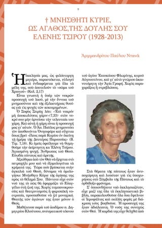 9
† ΜΝΗΣΘΗΤΙ ΚΥΡΙΕ,
ΩΣ ΑΓΑΘΟΣ,ΤΗΣ ΔΟΥΛΗΣ ΣΟΥ
ΕΛΕΝΗΣ ΤΣΙΡΟΥ (1928-2013)
Ἀρχιμανδρίτου Παύλου Ντανᾶ
Ἡ
ἐκκλησία μας, ὡς φιλόστοργη
μητέρα, παραστέκεται, εὐλογεῖ
καὶ ἐνδιαφέρεται γιὰ ὅλα τὰ
μέλη της, ποὺ ἀποτελοῦν τὸ «σῶμα τοῦ
Χριστοῦ» (Κολ. 2,17)
Εἶναι γνωστὴ ἡ ὑπὲρ τῶν νεκρῶν
προσευχὴ τοῦ λαοῦ, μὲ τὴν ἔννοια τοῦ
μνημοσύνου καὶ τῆς ἐξιλαστήριας θυσί-
ας γιὰ τὶς ψυχὲς τῶν κεκοιμημένων.
Ὁ Σοφὸς Σειρὰχ λέει: «Ἐπὶ νεκρόν
μὴ ἀποκωλύσεις χάριν»(7,33)· στὸν νε-
κρό σου μὴν ἀρνεῖσαι τὴν τελευταία του
χάρη. Καὶ αὐτὴ ἡ χάρη εἶναι ἡ προσευχή
μας γι᾿ αὐτόν. Ὁ Ἀπ. Παῦλος μνημονεύει
τὸν ἀποθανόντα Ὀνησιφόρο καὶ εὔχεται
ὅπως βρεῖ «ἔλεος παρὰ Κυρίου ἐν ἐκείνῃ
τῇ ἡμέρᾳ τῆς Δευτέρας Παρουσίας» (Β.
Τιμ. 7,18). Κι ἐμεῖς ὀφείλουμε νὰ θυμη-
θοῦμε τὴν ἀείμνηστη κα Ἑλένη Τσίρου.
Ἁγιασμένη ψυχή. Ἄνθρωπος τοῦ Θεοῦ.
Εὐωδία πίστεως καὶ ἀρετῆς.
Ἀξιώθηκα ἀπὸ τὸν Θεὸ νὰ ἔρχεται στὸ
πετραχήλι μου καὶ νὰ ἐξομολογεῖται τὰ
κρίματά της. Τώρα ποὺ βρίσκεται στὴν
ἀγκαλιὰ τοῦ Θεοῦ, δύναμαι νὰ ὁμολο-
γήσω: Μνήσθητι Κύριε τῆς ἀγάπης της
πρὸς τὸ θέλημά Σου. Πάντοτε εἶχε στὸν
νοῦ της τὸ πῶς θὰ ἐφαρμόζει τὸ Εὐαγ-
γέλιο στὴ ζωή της. Χωρὶς τυμπανοκρου-
σίες καὶ θεατρινισμοὺς ἢ φαρισαϊκὴ νο-
οτροπία, προσπαθοῦσε νὰ ζεῖ μοναχικά.
Θεατὴς τῶν ἀγώνων της ἦταν μόνον ὁ
Θεός.
Μαθήτευσε παρὰ τοῦ ἀοιδίμου π. Δη-
μητρίουΚλούτσου,πνευματικοῦτέκνου
τοῦ ἁγίου Ἐπισκόπου Φλωρίνης, κυροῦ
Αὐγουστίνου, καὶ γι᾿ αὐτὸ γνώρισε ἀκαι-
νοτόμητη τὴν Ἁγία Γραφή. Χωρὶς παρα-
χαράξεις ἢ στρεβλώσεις.
Στὰ θέματα τῆς πίστεως ἦταν ἀνυ-
ποχώρητη καὶ λυπόταν γιὰ τὶς ὑποχω-
ρήσεις στὸ Σύμβολο τῆς Πίστεως καὶ τὸ
ὀρθόδοξο φρόνημα.
Σ᾿ ὁποιονδήποτε ναὸ ἐκκλησιαζόταν,
εἶχε μαζί της ὅλα τὰ ἐκκλησιαστικὰ βι-
βλία, παρακολουθοῦσε ὅλα ὅσα ἔψελναν
οἱ Ἱεροψάλτες καὶ πολλὲς φορὲς μὲ διά-
κριση τοὺς βοηθοῦσε. Ἡ προσευχή της
ἦταν ἀδιάλειπτη. Ὁ νοῦς της συνεχῶς
στὸν Θεό. Ἡ καρδιά της εἶχε θελχθεῖ ἀπὸ
 