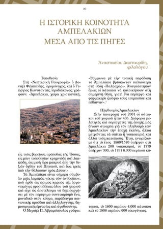 90
Η ΙΣΤΟΡΙΚΗ ΚΟΙΝΟΤΗΤΑ
ΑΜΠΕΛΑΚΙΩΝ
ΜΕΣΑ ΑΠΟ ΤΙΣ ΠΗΓΕΣ
Ἀναστασίου Δασταυρίδη,
φιλολόγου
Τοποθεσία
Στὴ «Νεωτερικὴ Γεωγραφία» ὁ Δα-
νιὴλ Φιλιππίδης, ἱερομόναχος, καὶ ὁ Γε-
ώργιος Κωνσταντᾶς, ἱεροδιάκονος, γρά-
φουν: «Ἀμπελάκια, χώρα χριστιανική,
εἰς τοὺς βορείους πρόποδας τῆς Ὄσσας,
εἰς μίαν τοποθεσίαν κρημνώδη καὶ λακ-
κώδη, ὡς μισὴ ὥρα μακρυὰ ἀπὸ τὴν δε-
ξιὰν ὄχθην τοῦ Πηνειοῦ, καὶ ἕως τρεῖς
ἀπὸ τὴν θάλασσαν πρὸς Δύσιν.»
Τὰ Ἀμπελάκια εἶναι σήμερα σύμβο-
λο μιᾶς λαμπρᾶς νίκης τῶν ἀνθρώπων,
ποὺ ἦρθε ὡς ὥριμος καρπὸς τῆς ὀργα-
νωμένης προσπάθειας ὅλου τοῦ χωριοῦ
καὶ εἶχε ὡς ἀποτέλεσμα νὰ δημιουργή-
σει μὲ τὸν περίφημο συνεταιρισμὸ ἕνα,
μοναδικὸ στὸν κόσμο, παράδειγμα κοι-
νωνικῆς προόδου καὶ ἀλληλεγγύης, δη-
μιουργικῆς ἐργασίας καὶ ἀγαθοσύνης.
Ὁ Μιχαὴλ Π. Ἀβραμόπουλος γράφει:
«Σύμφωνα μὲ τὴν τοπικὴ παράδοση
τὰ Ἀμπελάκια βρίσκονταν παλαιότερα
στὴ θέση -Παληοχώρι-. Ἀναγκάστηκαν
ὅμως οἱ κάτοικοι νὰ κατοικήσουν στὴ
σημερινὴ θέση, γιατὶ ἕνα περίεργο καὶ
φαρμακερὸ ζωύφιο τοὺς τσιμποῦσε καὶ
πέθαιναν».1
Πληθυσμὸς Ἀμπελακίων
Στὴν ἀπογραφὴ τοῦ 2001 οἱ κάτοι-
κοι τοῦ χωριοῦ ἦταν 435. Διάφοροι με-
λετητὲς καὶ περιηγητὲς τῆς ἐποχῆς μᾶς
δίνουν στοιχεῖα γιὰ τὸν πληθυσμὸ τῶν
Ἀμπελακίων τὴν ἐποχὴ ἐκείνη, ἄλλοι
μετρώντας τὰ σπίτια ἢ νοικοκυριὰ καὶ
ἄλλοι τοὺς κατοίκους. Ἔτσι, γνωρίζου-
με ὅτι τὸ ἔτος 1569/1570 ὑπῆρχαν στὰ
Ἀμπελάκια 200 νοικοκυριά, τὸ 1779
ὑπῆρχαν 300, τὸ 1781 6.000 περίπου κά-
τοικοι, τὸ 1800 περίπου 4.000 κάτοικοι
καὶ τὸ 1806 περίπου 600 οἰκογένειες.
 