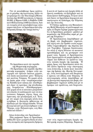 91
Γιὰ νὰ καταλάβουμε ὅμως καλύτε-
ρα τὸ μέγεθος τῆς κοινότητας, ἀξίζει νὰ
γνωρίζουμε ὅτι τὴν ἴδια ἐποχὴ ἡ Θεσσα-
λονίκη εἶχε 60.000 κατοίκους, ἡ Λάρισα
20.000, ἡ Βέροια 8.000, ἡ Καβάλα 3.000
καὶ ὁ Βόλος ἐπίσης 3.000 κατοίκους. Ἀπὸ
τὰ στοιχεῖα αὐτὰ καταλαβαίνουμε πόσο
σημαντικὰ ἦταν τὰ Ἀμπελάκια ἀπὸ πλη-
θυσμιακὴ ἄποψη τὴν ἐποχὴ ἐκείνη.2
Τὰ Αμπελάκια κατὰ τὴν περίοδο
τῆς ὀθωμανικῆς κυριαρχίας
«Τὰ Ἀμπελάκια τὴν περίοδο τῆς ὀθω-
μανικῆς κυριαρχίας ἀνῆκαν στὴν κα-
τηγορία τῶν ὀρεινῶν ἐκείνων χωριῶν,
στὰ ὁποῖα κατοικοῦσαν μόνο Ἕλληνες
καὶ κανένας Τοῦρκος. Τὰ χωριὰ αὐτά,
τὰ ὁποῖα μέσα στὴν τουρκοκρατούμε-
νη Ἑλλάδα ἦταν κάπως πιὸ «ἐλεύθερα»
καὶ εἶχαν τὸ προνόμιο τῆς αὐτοδιοίκη-
σης, ὀνομάζονταν «Ἐλευθεροχώρια».
Στὰ χωριὰ αὐτὰ οἱ κάτοικοι μποροῦσαν
πιὸ εύκολα νὰ καλλιεργοῦν καὶ νὰ ἀνα-
πτύσσουν διάφορες τέχνες, ὅπως τὴν
ὑφαντική, τὴν μεταξουργία, κ.ἄ. Ἔτσι,
μὲ τὸν καιρὸ στὶς περιοχὲς αὐτὲς ἀνα-
πτύχθηκε ἡ βιοτεχνία φθάνοντας σὲ
ἀξιόλογα γιὰ τὴν ἐποχὴ ἐπίπεδα. Τέτοια
βιοτεχνικὰ κέντρα ἀναπτύχθηκαν στὴν
Ἤπειρο, στὴν Πελοπόννησο, στὴ Θεσ-
σαλία καὶ ἀλλοῦ».3
Λόγοι ἀνάπτυξης τῶν Ἀμπελακίων
Πῶς μπόρεσαν ὅμως τὰ Ἀμπελάκια,
καθὼς δὲν ἦταν χτισμένα δίπλα σὲ πλω-
τοὺς ποταμοὺς καὶ ἐμπορικοὺς δρόμους
ἢ κοντὰ σὲ λιμάνια καὶ ἀγορὲς ἀλλὰ σὲ
ὀρεινὴ τοποθεσία, νὰ ἐξελιχθοῦν καὶ νὰ
ἀποκτήσουν διεθνῆ φήμη; Τί ἦταν αὐτὸ
ποὺ ἔκανε τὰ Ἀμπελάκια ξεχωριστὰ καὶ
πασίγνωστα σὲ ὁλόκληρη τὴν Εὐρώπη
καὶ τὴν Ἀνατολή;
Ὁ Γάλλος πρόξενος στὴ Θεσσαλονί-
κη, Φελίξ Μπωζούρ, σὲ μιὰ ἀναφορά του
πρὸς τὸ Παρίσι ἔγραφε χαρακτηριστικὰ
ὅτι τὰ Ἀμπελάκια, μοιάζουν «μᾶλλον μὲ
κωμόπολη τῆς Ὁλλανδίας παρὰ μὲ χω-
ριὸ τῆς Τουρκίας».4
Οἱ Ἀμπελακιῶτες ἀσχολήθηκαν μὲ
τὴ βαφὴ τῶν βαμβακερῶν νημάτων,
μιὰ τέχνη ποὺ τὴν ἔμαθαν στοὺς κιρχα-
νάδες (νηματοβαφεῖα) τῆς Λάρισας καὶ
τοῦ Τυρνάβου. Γρήγορα διαπίστωσαν
ὅτι αὐτὴ ἡ τέχνη δύναται νὰ καταστεῖ
προσοδοφόρος καὶ τὴ μετέφεραν στὸ
χωριό τους. Ἀρχικά, οἱ Ἀμπελακιῶτες
ἦταν ὀργανωμένοι σὲ μικρὲς ὁμάδες (σι-
νάφια) καὶ διέθεταν τὰ προϊόντα τους
στὶς τοπικὲς ἀγορὲς τῆς περιοχῆς. Ἡ
φήμη, ὅμως, τῶν Ἀμπελακίων κατὰ τὸν
18ο αἰῶνα ὀφείλεται στὴν οἰκονομική
τους ἀνάπτυξη, ἡ ὁποία ἦταν ἀποτέλε-
σμα τῆς δράσης τῆς «Κοινῆς Συντροφί-
ας», ἑνὸς συνεταιρισμοῦ ποὺ θεωρεῖται
ὁ πρῶτος τοῦ εἴδους στὴν Εὐρώπη. Ὁ
συνεταιρισμὸς αὐτὸς ἀσχολήθηκε μὲ
τὴ βιοτεχνικὴ παραγωγὴ καὶ βαφὴ τῶν
βαμβακερῶν νημάτων καθὼς καὶ μὲ τὸ
ἐμπόριο τοῦ προϊόντος, ποὺ διοχετεύο-
νταν στὶς σημαντικότερες ἀγορὲς τῆς
Κεντρικῆς κυρίως Εὐρώπης. Χαρακτη-
 