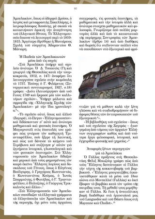 93
Ἀμπελακίων, ὅπως οἱ ἀδερφοὶ Δρόσοι, ὁ
ἰατρὸς καὶ μεταφραστὴς Σακελλάρης, ὁ
ἰατροφιλόσοφος Ἀσσάνης, μὲ σκοπὸ νὰ
καταστήσουν ἐφικτὴ τὴν ἀναγέννηση
τοῦ ἑλληνικοῦ ἔθνους. Τὸ Ἑλληνομου-
σεῖο ἔπαυσε νὰ λειτουργεῖ περὶ τὸ 1810-
1815. Ἀργότερα ἰδρύθηκε ἡ Μανιάρειος
Σχολὴ τοῦ εὐεργέτη Ἀδαμαντίου Θ.
Μάνιαρη.
Ἡ Παιδεία τῶν Ἀμπελακιωτῶν
μέσα ἀπὸ τὶς πηγές
«Στὰ Ἀμπελάκια ὑπῆρχε καὶ σχο-
λεῖο ἀνώτερο. Ὁ Δ. Τσοποτὸς (Γῆ καὶ
γεωργοὶ τῆς Θεσσαλίας κατὰ τὴν τουρ-
κοκρατία, 1912, σ. 147) ἀναφέρει ὅτι
λειτουργοῦσε σχολεῖο στὴν κωμόπολη
τὸ 1737. Ἐπίσης ὁ Γ. Φιλάρετος (Συ-
νεργατικοὶ συνεταιρισμοί, 1927, σ.18)
γράφει: «Διότι ἐλειτούργησεν ἀπὸ τοῦ
ἔτους 1749 καὶ ἤκμασε μία τῶν καλλι-
τέρων σχολῶν». Ὑπῆρχε μάλιστα καὶ
σφραγῖδα τῆς «Ἑλληνικῆς Σχολῆς τῶν
Ἀμπελακίων» μὲ τὴν ἴδια χρονολογί-
α.6
».
«Τὸ σχολεῖο αὐτό, ὅπως καὶ ἀλλοῦ
(Ζαγορᾶ), τὸ ἔλεγαν «Ἑλληνομουσεῖον»
καὶ διδάσκονταν σ' αὐτὸ καὶ ἀνώτερα
μαθηματικὰ καὶ φυσικὲς ἐπιστῆμες. Ὁ
Μπγιερνστὲλ στὶς ἐπιστολές του γρά-
φει πὼς γνώρισε τὸν καθηγητὴ Τρι-
ανταφύλλου, ποὺ ἤξερε τὴ λατινική,
καὶ πὼς τοῦ δάνεισε τὸ κείμενο τοῦ
Στράβωνα καὶ συζήτησε μ’ αὐτὸν γιὰ
ζητήματα ἱστορικά, γλωσσολογικὰ καὶ
τῶν φυσικῶν ἐπιστημῶν. Στὸ Ἑλλη-
νομουσεῖο τῶν Ἀμπελακίων δίδαξαν
καὶ μερικοὶ ἀπὸ τοὺς φημισμένους τὸν
καιρὸ ἐκεῖνο Ἕλληνες λογίους καὶ δα-
σκάλους τοῦ Γένους, ὅπως ὁ Εὐγένιος
Βούλγαρης, ὁ Γρηγόριος Κωνσταντᾶς,
ὁ Κωνσταντῖνος Κούμας, ὁ Ἰωνᾶς
Σπαρμιώτης, ὁ Φωτήλας, ὁ Γ. Τριαντα-
φύλλου, ὁ Πολυζώης, ὁ Γεώργιος Τρικ-
καλινὸς καὶ ἄλλοι».7
«Στὸ Ἑλληνομουσεῖο τῶν Ἀμπελα-
κίων σπούδαζαν τὰ ἑλληνικὰ γράμματα
τὰ ἑλληνόπουλα τῶν Ἀμπελακίων καὶ
τῆς περιοχῆς, ὄχι μόνο τοὺς ἀρχαίους
συγγραφεῖς, τὶς φυσικὲς ἐπιστῆμες, τὰ
μαθηματικὰ καὶ τὴν ἱστορία ἀλλὰ καὶ
ἀνώτερα στοιχεῖα μαθηματικῶν καὶ φι-
λοσοφία. Γνωρίζουμε ἀπὸ πολλὲς μαρ-
τυρίες ἀλλὰ καὶ ἀπὸ τὸ καταστατικὸ
τῆς περίφημης Συντροφίας τῶν Ἀμπε-
λακίων (ἄρθρο 14) καὶ ἀπὸ διαθῆκες
καὶ δωρεές ὅτι στέλνονταν πολλοὶ νέοι
νὰ σπουδάσουν στὸ ἐξωτερικὸ καὶ φρό-
ντιζαν γιὰ νὰ μάθουν καλὰ τὴν ξένη
γλῶσσα καὶ νὰ σταδιοδρομήσουν σὲ δι-
άφορες θέσεις τῶν ἀντιπροσωπειῶν τοῦ
ἐξωτερικοῦ.8
».
«Ἡ βιβλιοθήκη τοῦ σχολείου – ὅπως
καὶ τοῦ σχολείου τῆς Ζαγορᾶς – ἦταν
γεμάτη ἀπὸ τόμους τῶν ἀρχαίων Ἐλλή-
νων συγγραφέων καθὼς καὶ ἀπὸ νεό-
τερα ἔργα φιλοσοφικά, ἱστορικά, καὶ
ἐγχειρίδια φυσικῆς καὶ χημείας.»9
Ἀναφορὲς ξένων περιηγητῶν
γιὰ τὰ Ἀμπελάκια
Ὁ Γάλλος πρόξενος στὴ Θεσσαλο-
νίκη Φέλιξ Μπωζοὺρ γράφει πὼς ἀπὸ
τοὺς Ἕλληνες δανείστηκαν οἱ Γάλλοι
τὴν τέχνη τῆς κοκκινοβαφῆς τοῦ βαμ-
βακιοῦ. «Ἕλληνες μπογιατζῆδες ἐγκα-
ταστάθηκαν κατὰ τὰ μέσα τοῦ 18ου
αἰῶνα στὸ Μονπελλιέ (Γαλλίας) κι ἐκεῖ
ἔβαφαν τὸ βαμβάκι κατὰ τὸν τρόπο τῆς
πατρίδας τους. Τὴ μέθοδό τους μιμήθη-
καν οἱ Γάλλοι. Κι ἔτσι ἡ ἀνατολίτικη
βαφὴ διαδόθηκε στὰ ἐργοστάσιά μας
τοῦ Languedoc καὶ τοῦ Béarn ὅπως στὴ
Mayenne καὶ Chollet».10
 