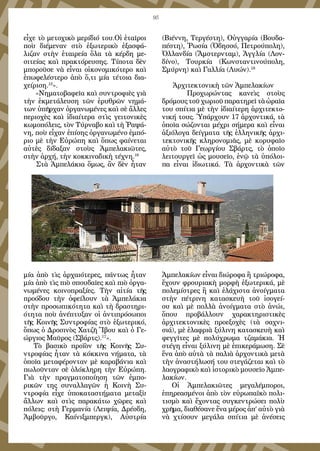 95
εἶχε τὸ μετοχικὸ μερίδιό του.Οἱ ἑταῖροι
ποὺ διέμεναν στὸ ἐξωτερικὸ ἐξασφά-
λιζαν στὴν ἑταιρεία ὅλα τὰ κέρδη με-
σιτείας καὶ πρακτόρευσης. Τίποτα δὲν
μποροῦσε νὰ εἶναι οἰκονομικότερο καὶ
ἐπωφελέστερο ἀπὸ ὅ,τι μία τέτοια δια-
χείριση.15
».
«Νηματοβαφεῖα καὶ συντροφιὲς γιὰ
τὴν ἐκμετάλευση τῶν ἐρυθρῶν νημά-
των ὑπῆρχαν ὀργανωμένες καὶ σὲ ἄλλες
περιοχὲς καὶ ἰδιαίτερα στὶς γειτονικὲς
κωμοπόλεις, τὸν Τύρναβο καὶ τὴ Ῥαψά-
νη, ποὺ εἶχαν ἐπίσης ὀργανωμένο ἐμπό-
ριο μὲ τὴν Εὐρώπη καὶ ὅπως φαίνεται
αὐτὲς δίδαξαν στοὺς Ἀμπελακιῶτες,
στὴν ἀρχή, τὴν κοκκιναδικὴ τέχνη.16
Στὰ Ἀμπελάκια ὅμως, ἂν δὲν ἦταν
μία ἀπὸ τὶς ἀρχαιότερες, πάντως ἦταν
μία ἀπὸ τὶς πιὸ σπουδαῖες καὶ πιὸ ὀργα-
νωμένες κοινοπραξίες. Τὴν αἰτία τῆς
προόδου τὴν ὀφείλουν τὰ Ἀμπελάκια
στὴν προσωπικότητα καὶ τὴ δραστηρι-
ότητα ποὺ ἀνέπτυξαν οἱ ἀντιπρόσωποι
τῆς Κοινῆς Συντροφίας στὸ ἐξωτερικό,
ὅπως ὁ Δροσινὸς Χατζῆ Ἴβου καὶ ὁ Γε-
ώργιος Μαῦρος (Σβάρτς).17
».
Τὸ βασικὸ προϊὸν τῆς Κοινῆς Συ-
ντροφίας ἦταν τὰ κόκκινα νήματα, τὰ
ὁποῖα μεταφέρονταν μὲ καραβάνια καὶ
πωλοῦνταν σὲ ὁλόκληρη τὴν Εὐρώπη.
Γιὰ τὴν πραγματοποίηση τῶν ἐμπο-
ρικῶν της συναλλαγῶν ἡ Κοινὴ Συ-
ντροφία εἶχε ὑποκαταστήματα μεταξὺ
ἄλλων καὶ στὶς παρακάτω χῶρες καὶ
πόλεις: στὴ Γερμανία (Λειψία, Δρέσδη,
Ἀμβοῦργο, Καίνιξμπεργκ), Αὐστρία
(Βιέννη, Τεργέστη), Οὑγγαρία (Βουδα-
πέστη), Ῥωσία (Ὀδησσό, Πετρούπολη),
Ὁλλανδία (Ἄμστερνταμ), Ἀγγλία (Λον-
δίνο), Τουρκία (Κωνσταντινούπολη,
Σμύρνη) καὶ Γαλλία (Λυών).18
Ἀρχιτεκτονικὴ τῶν Ἀμπελακίων
	 Προχωρώντας κανεὶς στοὺς
δρόμους τοῦ χωριοῦ παρατηρεῖ τὰ ὡραῖα
του σπίτια μὲ τὴν ἰδιαίτερη ἀρχιτεκτο-
νική τους. Ὑπάρχουν 17 ἀρχοντικά, τὰ
ὁποῖα σώζονται μέχρι σήμερα καὶ εἶναι
ἀξιόλογα δείγματα τῆς ἑλληνικῆς ἀρχι-
τεκτονικῆς κληρονομιᾶς, μὲ κορυφαῖο
αὐτὸ τοῦ Γεωργίου Σβάρτς, τὸ ὁποῖο
λειτουργεῖ ὡς μουσεῖο, ἐνῷ τὰ ὑπόλοι-
πα εἶναι ἰδιωτικά. Τὰ ἀρχοντικὰ τῶν
Ἀμπελακίων εἶναι διώροφα ἢ τριώροφα,
ἔχουν φρουριακὴ μορφὴ ἐξωτερικά, μὲ
πολεμίστρες ἢ καὶ ἐλάχιστα ἀνοίγματα
στὴν πέτρινη κατασκευὴ τοῦ ἰσογεί-
ου καὶ μὲ πολλὰ ἀνοίγματα στὸ ἀνώι,
ὅπου προβάλλουν χαρακτηριστικὲς
ἀρχιτεκτονικὲς προεξοχὲς (τὰ σαχνι-
σιά), μὲ ἐλαφριὰ ξύλινη κατασκευὴ καὶ
φεγγῖτες μὲ πολύχρωμα τζαμάκια. Ἡ
στέγη εἶναι ξύλινη μὲ ἐπικεράμωση. Σὲ
ἕνα ἀπὸ αὐτὰ τὰ παλιὰ ἀρχοντικὰ μετὰ
τὴν ἀναστήλωσή του στεγάζεται καὶ τὸ
λαογραφικὸ καὶ ἱστορικὸ μουσεῖο Ἀμπε-
λακίων.
Οἱ Ἀμπελακιῶτες μεγαλέμποροι,
ἐπηρεασμένοι ἀπὸ τὸν εὐρωπαϊκὸ πολι-
τισμὸ καὶ ἔχοντας συγκεντρώσει πολὺ
χρῆμα, διαθέσανε ἕνα μέρος ἀπ’ αὐτὸ γιὰ
νὰ χτίσουν μεγάλα σπίτια μὲ ἀνέσεις
 