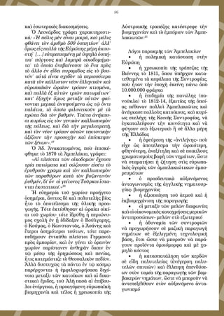 96
καὶ ἐσωτερικὲς διακοσμήσεις.
Ὁ Λεονάρδος γράφει χαρακτηριστι-
κά: «Ἡ πόλις μὲν εἶναι μικρά, καὶ μόλις
φθάνει τὸν ἀριθμὸ 500 ὀσπητίων˙ ἀλλ’
ὅμως εἰς πολλὰ τῆς Εὐρώπης μέρη ἀκου-
στή˙ […] εὐπρεπισμένη μὲ ὑψηλὰ ὀσπή-
τια˙ πύργους καὶ λαμπρὰ οἰκοδομήμα-
τα˙ τὰ ὁποῖα ἀνεβαίνουσι τὸ ἕνα πρὸς
τὸ ἄλλο ἐν εἴδει πυραμίδος εἰς τὸ βου-
νόν˙ αὐτὰ εἶναι σχεδὸν τὰ περισσότερα
κατὰ τὸν κάλλιστον νέον ἑλληνικὸν καὶ
εὐρωπαϊκὸν ὡραῖον τρόπον κτισμένα,
καὶ πολλὰ ἐξ αὐτῶν τριῶν πατωμάτων˙
κατ’ ἐξοχὴν ὅμως μεταξὺ αὐτῶν φαί-
νονται μερικὰ ἀνυψούμενα ὡς τῷ ὄντι
παλάτια, τὰ ὁποῖα φιλονεικοῦν μὲ τὰ
πρῶτα διὰ τὸν βαθμόν. Ταῦτα ἀνήκου-
σι κυρίως εἰς τὸν γενικὸν καλλωπισμὸν
τῆς πόλεως, καὶ διὰ τὴν μεγαλοπρεπῆ,
καὶ τὸν νέον τρόπον αὐτῶν τεκτονικὴν
ἀξίζουν τὴν προσοχὴν καὶ ἐπίσκεψιν
τῶν ξένων».19
	
Ὁ Ἀδ. Ἀνακατωμένος, ποὺ ἐπισκέ-
φθηκε τὸ 1870 τὰ Ἀμπελάκια, γράφει:
«Αἱ πλεῖσται τῶν οἰκοδομῶν ἔχουσι
τρία πατώματα καὶ σώζουσιν εἰσέτι τὸ
ἐρυθροῦν χρῶμα καὶ τὸν καλλωπισμὸν
τῶν παραθύρων κατὰ τὸν βυζαντινὸν
ῥυθμόν, δι’ ὅν οἱ γείτονες Τοῦρκοι ἵστα-
νται ἐκστατικοί.»20
Ἡ εὐημερία τοῦ χωρίου προήγετο
ὁσημέραι, ἄνετος δὲ καὶ πολυτελὴς βίος
ἦτο τὸ ἀποτέλεσμα τῆς ὑλικῆς προα-
γωγῆς. Τότε ἐκτίσθησαν αἱ ὡραῖαι οἰκί-
αι τοῦ χωρίου· τότε ἰδρύθη ἡ περιώνυ-
μος σχολὴ ἐν ᾗ ἐδίδαξαν ὁ Βούλγαρης,
ὁ Κούμας, ὁ Κωνσταντᾶς, ὁ Ἀσάνης καὶ
ἕτεροι ἀσημότεροι τούτων, τότε παρε-
πεδήμουν ἐνταῦθα πλεῖστοι Γερμανοὶ
πρὸς ἐμπορίαν, καὶ ἐν γένει τὸ ὀρεινὸν
χωρίον παρίστανεν ἀνθηρὰν ὄασιν ἐν
τῷ μέσῳ τῆς ἐρημώσεως καὶ πενίας,
ἥτις κατεμάστιζε τὸ Θεσσαλικὸν πεδίον.
Ἀλλὰ δυστυχῶς τὰ πάντα ἐν τῷ κόσμῳ
παρέρχονται· ἡ ἐμφιλοχωρήσασα διχό-
νοια μεταξὺ τῶν κατοίκων καὶ αἱ δικα-
στικαὶ ἔριδες, τοῦ Ἀλῆ πασᾶ αἱ ἐπίβου-
λοι ἐνέργειαι, ἡ προαγόμενη εὐρωπαϊκὴ
βιομηχανία καὶ τέλος ἡ χρεωκοπία τῆς
Αὐστριακῆς τραπέζης κατέστρεφε τὴν
βιομηχανίαν καὶ τὸ ἐμπόριον τῶν Ἀμπε-
λακιωτῶν.21
Λόγοι παρακμῆς τῶν Ἀμπελακίων
•	 ἡ πολεμικὴ κατάσταση στὴν
Εὐρώπη
•	 ἡ χρεωκοπία τῆς τράπεζας τῆς
Βιέννης τὸ 1811, ὅπου ὑπῆρχαν κατα-
τεθειμένα τὰ κεφάλαια τῆς Συντροφίας,
ποὺ ἦταν τὴν ἐποχὴ ἐκείνη πάνω ἀπὸ
10.000.000 φράγκα
•	 ἡ ἐπιδημία τῆς πανώλης (πα-
νοῦκλα) τὸ 1812-14, ἐξαιτίας τῆς ὁποί-
ας πέθαναν πολλοὶ Ἀμπελακιῶτες καὶ
ἀνάγκασε πολλοὺς κατοίκους, καὶ κυρί-
ως στελέχη τῆς Κοινῆς Συντροφίας, νὰ
ἐγκαταλείψουν τὴν κοινότητα καὶ νὰ
φύγουν στὸ ἐξωτερικὸ ἢ σὲ ἄλλα μέρη
τῆς Ἑλλάδας
•	 ἡ ἐφεύρεση τῆς «ἀνιλήνης» ποὺ
εἶχε ὡς ἀποτέλεσμα τὴν ὡραιότερη,
φθηνότερη, ἀνεξίτηλη καὶ σὲ ποικίλους
χρωματισμοὺς βαφὴ τῶν νημάτων, ὥστε
νὰ σταματήσει ἡ ζήτηση στὶς εὐρωπα-
ϊκὲς ἀγορὲς τῶν ἀμπελακιώτικων ἐμπο-
ρευμάτων
•	 ὁ προοδευτικὰ αὐξανόμενος
ἀνταγωνισμὸς τῆς ἀγγλικῆς νηματουρ-
γίας- βιομηχανίας
•	 ἡ ἀξιοποίηση τοῦ ἀτμοῦ καὶ ἡ
ἐκβιομηχάνιση τῆς παραγωγῆς
•	 οἱ μεταξὺ τῶν μελῶν διαφωνίες
καὶ οἱ οἰκονομικὲς καταχρήσεις μερικῶν
ἀντιπροσώπων- μελῶν στὸ εξωτερικό
•	 ἡ ἀδυναμία τῶν συντροφιῶν
νὰ προχωρήσουν σὲ μαζικὴ παραγωγὴ
νημάτων σὲ ἐξελιγμένη τεχνολογικὴ
βάση, ἔτσι ὥστε νὰ μποροῦν νὰ παρά-
γουν προϊόντα ὁμοιόμορφα καὶ μὲ χα-
μηλὸ κόστος
•	 ἡ κατασπατάληση τῶν κερδῶν
σὲ εἴδη πολυτελείας (ἀνέγερση πολυ-
τελῶν σπιτιῶν) καὶ ἔλλειψη ἐπενδύσε-
ων στὸν τομέα τῆς παραγωγῆς τῶν βαμ-
βακερῶν νημάτων, ὥστε νὰ μποροῦν νὰ
ἀντεπεξέλθουν στὸν αὐξανόμενο ἀντα-
γωνισμό
 