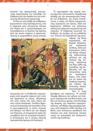 9
ἀγνωσία τῆς πραγµατικῆς πνευµα-
τικῆς καταστάσεώς του ἐµποδίζει τὸν
ἄνθρωπο ἀπὸ τὴν πρόοδο καὶ τὴν τελεί-
ωση τῆς ἀδιαλείπτου προσευχῆς.
Οἱ ἔπαινοι καὶ ἡ δόξα τῶν ἀνθρώπων
ξεγυµνώνουν τοὺς ἀγωνιζοµένους, ἐνῷ
ἡ παρακοὴ στὸν πνευµατικὸ πατέρα
καὶ ὁδηγὸ καὶ ὁ παραπικρασµός του
ἀποσαθρώνουν τὰ θεµέλια τῆς ἀγάπης
ἀπὸ τὴν ὁποία τρέφεται ἡ προσευχή.
Ἐπίσης ἡ συγκατάθεση στοὺς κακοὺς
λογισµοὺς καὶ ἡ αὐτόβουλη παραχώ-
ρηση στὴν ἁµαρτία πέφτουν σὰν χιόνι
καὶ ξηραίνουν τὰ πάντα, ὁδηγώντας
εἴτε στὴν πλάνη εἴτε στὴν οἴηση εἴτε
στὴν τελεία ἀπόγνωση. Ἀντίδοτο θερα-
πευτικὸ ἀνατροπῆς τῶν ἐµποδίων εἶναι
ἡ ταπεινοφροσύνη, ἡ τελεία ὑπακοὴ
στὸ θέληµα τοῦ Θεοῦ καὶ τὴν ὁδηγία
τοῦ Γέροντος, οἱ ἀντιρρητικοὶ πρὸς τὸν
πειράζοντα καὶ τὸν πειρασµὸ λογισµοί,
ἡ αὐτοµεµψία καὶ ὁ µέχρις αἵµατος
προαιρετικὸς ἀγῶνας τοῦ ἁγιασµοῦ.
Ἡ καρποφορία τῆς νοερᾶς προ-
σευχῆς εἶναι πλουσιότατη. Παράδεισος
ἀληθὴς γιὰ τὴν ψυχοσωµατικὴ ὕπαρ-
ξη τοῦ ἀνθρώπου, τὴν ὁποία ἐπισκέ-
πτεται ἡ χάρις τοῦ Θεοῦ ἐνεργοποιώ-
ντας χαρίσµατα καὶ ἀρετές, ἀλλὰ καὶ
δωρούµενη αἴσθηση τοῦ µέλλοντος
αἰῶνος καὶ πρόγευση τῆς βασιλείας τῶν
οὐρανῶν. Ὁ ἄνθρωπος κατανικᾶ τὸν
διάβολο, τὶς παγίδες καὶ τὶς µεθοδεῖες
του. Γεύεται τὴν δωρεοδοσία τῆς κατα-
νύξεως, τῆς θείας
παρηγορίας, τῶν
θερµῶν δακρύων,
τοῦ χαροποιοῦ
πένθους, ἀλλὰ καὶ
ἀναπαύεται πλέον
στὴ θεϊκὴ εὐλογία
τῆς ποθεινοτάτης
γαλήνης καὶ τῆς
εἰρήνης τῆς χά-
ριτος, αἰρόµενος
στὴ θεία µέθη τῆς
ὑµνωδίας, τῆς δο-
ξολογίας καὶ τῆς
εὐχαριστίας πρὸς
τὸν ἀγαπώµενο
Κύριο, στὸν χῶρο
καὶ τὸν χρόνο τῆς
ἀληθοῦς λατρείας,
στὸ πλαίσιο τῆς
ἀπλανοῦς ἐκκλη-
σιαστικῆς ζωῆς.
Τότε ὁ νοῦς
ἁρπάζεται καὶ εὐρύνεται. Ἡ σύνολη
ὕπαρξη ἐξίσταται τῶν γηΐνων καὶ ἀνά-
γεται χαρισµατικὰ στὴ θεία ἕνωση, στὴ
θέα τοῦ ἀκτίστου φωτός, στὴν ἔκπληξη
τῆς θεωρίας τῆς οὐρανίου πραγµατι-
κότητος, στὴ θέρµη τῆς µακαρίας ἀγά-
πης, στὸν ἀκόρεστο πόθο τῆς θέας τοῦ
Θεοῦ, στὴν ἀνύσταχτη προσδοκία τῶν
ἐσχάτων καὶ στὴν ἐκστατικὴ πλεύση
«πρὸς τὸν γαληνιώδη καὶ ἀκύµαντον
λιµένα τῆς ἀπαθείας».
ὉΜέγαςἈντώνιος
 