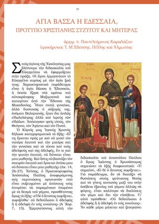 10
Αγία Βάσσα η εδεσσαία,
πρότυπο χριστιανῆς συζύγου και μητέρας
ἀρχιμ. π. Παντελεήμονος Καραλάζου
ἱεροκήρυκος Ἱ. Μ.Ἐδέσσης, Πέλλης καὶ Ἀλμωπίας
Σ
τοὺς ἁγίους τῆς Ἐκκλησίας μας
βλέπουμε τὴν διδασκαλία τοῦ
Εὐαγγελίου νὰ ἐφαρμόζεται
στὴν πράξη. Οἱ ἅγιοι ἑρμηνεύουν τὸ
Εὐαγγέλιο κυρίως μὲ τὴν ἁγία ζωή
τους. Χαρακτηριστικὸ παράδειγμα
εἶναι ἡ ἁγία Βάσσα ἡ Ἐδεσσαία,
ἡ ὁποία ἔζησε στὰ χρόνια τοῦ
αὐτοκράτορος Μαξιμιανοῦ καὶ
καταγόταν ἀπὸ τὴν Ἔδεσσα τῆς
Μακεδονίας. Ἦταν πιστὴ γυναῖκα,
ἀλλὰ δυστυχῶς ὁ σύζυγός της,
ὀνόματι Βαλεριανός, ἦταν ὄχι ἁπλῶς
εἰδωλολάτρης ἀλλὰ καὶ ἱερεὺς τῶν
εἰδώλων. Ἀπέκτησαν τρεῖς υἱούς, τὸν
Θεόγνιο, τὸν Ἀγάπιο καὶ τὸν Πιστό.
Ὁ Κύριός μας Ἰησοῦς Χριστὸς
δήλωσε κατηγορηματικὰ τὰ ἑξῆς: «Εἴ
τις ἔρχεται πρὸς με καὶ οὐ μισεῖ τὸν
πατέρα ἑαυτοῦ καὶ τὴν μητέρα καὶ
τὴν γυναῖκα καὶ τὰ τέκνα καὶ τοὺς
ἀδελφοὺς καὶ τὰς ἀδελφές, ἔτι τε καὶ
τὴν ψυχὴν ἑαυτοῦ, οὐ δύναται εἶναι
μου μαθητὴς. Καὶ ὅστις οὐ βαστάζει τὸν
σταυρὸν ἑαυτοῦ καὶ ἔρχεται ὀπίσω μου
οὐ δύναται εἶναι μου μαθητής» (Λκ. 14,
26-27). Ἐπίσης, ὁ Πρωτοκορυφαῖος
Ἀπόστολος Παῦλος ἀναφερόμενος
στὶς περιπτώσεις χριστιανῶν ποὺ
εἶναι συζευγμένοι μὲ ἀπίστους τοὺς
ἐπιτρέπει νὰ παραμένουν ἑνωμένοι
μὲ τὰ δεσμὰ τοῦ γάμου, προσθέτοντας
ὅμως τὰ ἑξῆς: «εἴ δὲ ὁ ἄπιστος χωρίζεται,
χωριζέσθω· οὐ δεδούλωται ὁ ἀδελφὸς
ἢ ἡ ἀδελφὴ ἐν τοῖς τοιούτοις» (Α΄ Κορ.
7, 15). Ἑρμηνεύοντας αὐτὴ τὴν
διδασκαλία τοῦ ἀποστόλου Παύλου
ὁ ἅγιος Ἰωάννης ὁ Χρυσόστομος
σημειώνει τὰ ἑξῆς διαφωτιστικά: «Τί
σημαίνει, «Εἰ δὲ ὁ ἄπιστος χωρίζεται;».
Γιὰ παράδειγμα, ἂν σὲ διατάζει νὰ
θυσιάσεις στοὺς ψεύτικους θεοὺς
καὶ νὰ γίνεις κοινωνὸς μαζί του στὴν
ἀσέβεια ἐξαιτίας τοῦ γάμου ἀλλιῶς νὰ
φύγεις, εἶναι καλύτερο νὰ διαλύσεις
τὸν γάμο καὶ ὄχι τὴν εὐσέβεια. Γι’
αὐτὸ πρόσθεσε: «Οὐ δεδούλωται ὁ
ἀδελφὸς ἢ ἡ ἀδελφὴ ἐν τοῖς τοιούτοις».
Ἂν κάθε μέρα μάχεται καὶ ξεσηκώνει
 