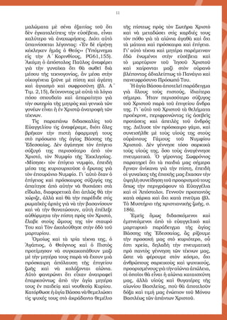 11
μαλώματα μὲ σένα ἐξαιτίας τοῦ ὅτι
δὲν ἐγκαταλείπεις τὴν εὐσέβεια, εἶναι
καλύτερο νὰ ἀναχωρήσεις. Διότι αὐτὸ
ὑπαινίσσεται λέγοντας: «Ἐν δὲ εἰρήνῃ
κέκληκεν ἡμᾶς ὁ Θεός»» (Ὑπόμνημα
εἰς τὴν Α΄ Κορινθίους, PG61,155).
Ἀκόμη ὁ ἀπόστολος Παῦλος ἀναφέρει
γιὰ τὴν γυναῖκα ὅτι θὰ σωθεῖ διὰ
μέσου τῆς τεκνογονίας, ἂν μέσα στὴν
οἰκογένεια ζοῦνε μὲ πίστη καὶ ἀγάπη
καὶ ἁγιασμὸ καὶ σωφροσύνη (βλ. Α΄
Τιμ. 2,15), δείχνοντας μὲ αὐτὰ τὰ λόγια
πόσο σπουδαῖο καὶ ἀπαραίτητο γιὰ
τὴν σωτηρία τῆς μητρὸς καὶ γενικὰ τῶν
γονέων εἶναι ἡ ἐν Χριστῷ ἀνατροφὴ τῶν
τέκνων.
Τὶς παραπάνω διδασκαλίες τοῦ
Εὐαγγελίου τὶς ἀναφέραμε, διότι ὅλες
βρῆκαν τὴν πιστὴ ἐφαρμογή τους
στὸ πρόσωπο τῆς ἁγίας Βάσσης τῆς
Ἐδεσσαίας. Δὲν ἀγάπησε τὸν ἐπίγειο
σύζυγό της περισσότερο ἀπὸ τὸν
Χριστό, τὸν Νυμφίο τῆς Ἐκκλησίας.
«Μίσησε» τὸν ἐπίγειο νυμφίο, ἐπειδὴ
μέσα της κυριουρχοῦσε ὁ ἔρωτας γιὰ
τὸν ἐπουράνιο Νυμφίο. Γι΄ αὐτὸ ὅταν ὁ
ἐπίγειος καὶ πρόσκαιρος σύζυγός της
ἀπαίτησε ἀπὸ αὐτὴν νὰ θυσιάσει στὰ
εἴδωλα, διαφορετικὰ ὄχι ἁπλῶς θὰ τὴν
χώριζε, ἀλλὰ καὶ θὰ τὴν παρέδιδε στὶς
ρωμαϊκὲς ἀρχὲς γιὰ νὰ τὴν βασανίσουν
καὶ νὰ τὴν θανατώσουν, αὐτὴ ἐπέλεξε
αὐθόρμητα τὴν πίστη πρὸς τὸν Χριστό,
ἔλαβε στοὺς ὤμους της τὸν σταυρό
Του καὶ Τὸν ἀκολούθησε στὴν ὁδὸ τοῦ
μαρτυρίου.
Ὁμοίως καὶ τὰ τρία τέκνα της, ὁ
Ἀγάπιος, ὁ Θεόγνιος καὶ ὁ Πιστὸς
προτίμησαν νὰ συγκακοπάθουν μαζὶ
μὲ τὴν μητέρα τους παρὰ νὰ ἔχουν μιὰ
πρόσκαιρη ἀπόλαυση τῆς ἐπιγείου
ζωῆς καὶ νὰ κολάζονται αἰώνια.
Αὐτὸ φανερώνει ὅτι εἶχαν ἀνατραφεῖ
ἐπαρκούντως ἀπὸ τὴν ἁγία μητέρα
τους ἐν παιδείᾳ καὶ νουθεσίᾳ Κυρίου.
Κατόρθωσε ἡ ἁγία Βάσσα νὰ θεμελιώσει
τὶς ψυχές τους στὸ ἀκράδαντο θεμέλιο
τῆς πίστεως πρὸς τὸν Σωτῆρα Χριστὸ
καὶ νὰ μεταδώσει στὶς καρδιές τους
τὸν πόθο γιὰ τὰ αἰώνια ἀγαθὰ καὶ ὄχι
τὰ μάταια καὶ πρόσκαιρα καὶ ἐπίγεια.
Γι’ αὐτὸ τέκνα καὶ μητέρα παρέμειναν
ἐδῶ ἑνωμένοι στὴν εὐσέβεια καὶ
τὸ μαρτύριον τοῦ Ἰησοῦ Χριστοῦ
καὶ χαίρονται μαζὶ στὸν οὐρανὸ
βλέποντας ἀδιαλείπτως τὸ Πανάγιο καὶ
πανευφρόσυνο Πρόσωπό Του.
Ἡ ἁγία Βάσσα ἀποτελεῖ παράδειγμα
γιὰ ὅλους τοὺς πιστούς, ἰδιαίτερα
σήμερα. Ἦταν περισσότερο σύζυγος
τοῦ Χριστοῦ παρὰ τοῦ ἐπιγείου ἄνδρα
της. Γι΄ αὐτὸ τοῦ Χριστοῦ τὰ θελήματα
προέκρινε, περιφρονώντας τὶς ἀσεβεῖς
προτάσεις καὶ ἀπειλὲς τοῦ ἀνδρός
της. Διέλυσε τὸν πρόσκαιρο γάμο, καὶ
συνεισῆλθε μὲ τοὺς υἱούς της στοὺς
οὐράνιους Γάμους τοῦ Νυμφίου
Χριστοῦ. Δὲν γέννησε τόσο σαρκικὰ
τοὺς υἱούς της, ὅσο τοὺς ἀναγέννησε
πνευματικά. Ὁ γέροντας Σωφρόνιος
παρατηρεῖ ὅτι τὰ παιδιά μας σήμερα
ἔγιναν ἀνίκανα γιὰ τὴν πίστη, ἐπειδὴ
οἱ γυναῖκες τῆς ἐποχῆς μας ἔχασαν τὴν
ὑψηλὴσυνείδησητοῦπροορισμοῦτους
ὅπως τὴν περιγράφουν τὰ Εὐαγγέλια
καὶ οἱ Ἀπόστολοι. Γεννοῦν προπαντὸς
κατὰ σάρκα καὶ ὄχι κατὰ πνεῦμα (βλ.
Τὸ Μυστήριο τῆς χριστιανικῆς ζωῆς, σ.
186).
Ἐμεῖς ὅμως διδασκόμενοι καὶ
ἐμπνεόμενοι ἀπὸ τὸ εὐαγγελικὸ καὶ
μαρτυρικὸ παράδειγμα τῆς ἁγίας
Βάσσης τῆς Ἐδεσσαίας, ἂς ρίξουμε
τὴν προσοχή μας στὸ κυριότερο, οὗ
ἐστι χρεία, δηλαδὴ τὴν πνευματικὴ
πρὸ παντὸς γέννηση τῶν τέκνων μας,
ὥστε νὰ φέρουμε στὸν κόσμο, ὄχι
ἀνθρώπους σαρκικοὺς καὶ ψυχικούς,
προορισμένουςγιὰτὴναἰώνιαἀπώλεια,
οἱ ὁποῖοι θὰ εἶναι ἡ αἰώνια καταισχύνη
μας, ἀλλὰ υἱοὺς καὶ θυγατέρες τῆς
αἰωνίου Βασιλείας, ποὺ θὰ ἀποτελοῦν
δόξα καὶ τιμή μας ἐνώπιον τοῦ Μόνου
Βασιλέως τῶν ἁπάντων Χριστοῦ.
 