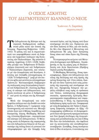 12
Τ
ὸ Διδυμότειχο ὡς Κάστρο καὶ ὡς
περιοχὴ διαδραμάτισε καθορι-
στικὸ ρόλο κατὰ τὴν ἐποχὴ τῆς
ὕστερης Ρωμανίας/Βυζαντίου 1204-
1453. Ὁ ρόλος του καὶ ἡ σημαντικό-
τητά του κορυφώθηκαν κατὰ τὴ διάρ-
κεια τῶν ἐμφυλίων πολέμων τῆς δυνα-
στείας τῶν Παλαιολόγων. Ὡς γνωστὸν ὁ
πρῶτος ἐμφύλιος (1321-1328) διεξή-
χθη μεταξύ του Ἀνδρόνικου Β΄ Παλαι-
ολόγου (παπποῦ) καὶ τοῦ Ἀνδρόνικου
Γ΄ Παλαιολόγου (ἐγγονοῦ), καὶ τελείω-
σε μὲ τὴν ἐπικράτηση τοῦ δευτέρου, ὁ
ὁποῖος καὶ ἐστέφθη αὐτοκράτορας τὸ
1328. Ὁ Ἀνδρόνικος Γ΄ μαζὶ μὲ τὸν στε-
νό του φίλο καὶ μετέπειτα αὐτοκράτορα
Ἰωάννη Στ΄ Καντακουζηνό, διεξήγαγαν
τὶς πολεμικές τους ἐπιχειρήσεις ἐναντί-
ον τοῦ Ἀνδρονίκου Β΄ , ἔχοντας ὡς ἕδρα
τους τὸ κάστρο τοῦ Διδυμοτείχου, στὸ
ὁποῖο συνέχισε νὰ μένει ὁ Ἀνδρόνικος
Γ΄ καὶ μετὰ τὴ στέψη του ὡς Αὐτοκρά-
τορα.
Μετὰ τὴν ἐπικράτησή του στὸν
ἐμφύλιο πόλεμο καὶ τὴν ἄνοδό του στὸν
θρόνο, ὁ Ἀνδρόνικος Γ΄, τιμώρησε τοὺς
ὑποστηρικτὲς τοῦ παπποῦ του. Μεταξὺ
αὐτῶν ἦταν καὶ ὁ Μέγας Λογοθέτης καὶ
διαπρεπὴς λόγιος Θεόδωρος Μετοχί-
της, ὁ ὁποῖος ἐξορίστηκε - περιορίστηκε
στὸ κάστρο τοῦ Διδυμοτείχου. Ὁ Μετο-
χίτης κατὰ τὴ διάρκεια τῆς παραμονῆς
του στὸ Διδυμότειχο διέμενε σὲ ἕνα μο-
ναστῆρι τῆς πόλης ὅπου οἱ μοναχοὶ τὸν
πληροφόρησαν γιὰ τὴν ὕπαρξη ἑνὸς
τοπικοῦ ἁγίου, καὶ ὡς λόγιος ποὺ ἦταν
συνέγραψε τὸν βίο του. Πρόκειται γιὰ
τὸν ὅσιο Ἰωάννη τὸ Νέο, γιὰ τὸν ὁποῖο,
ἂν δὲν εἶχε ἐξοριστεῖ ὁ Μετοχίτης στὸ
Διδυμότειχο θὰ μᾶς ἦταν ἄγνωστος
ὅπως τόσοι καὶ τόσοι ἅγιοι τῆς Πίστεώς
μας.
Τὸ συγκεκριμένο κείμενο τοῦ Μετο-
χίτη ἀντέγραψαν καὶ ἐξέδωσαν, διασώ-
ζοντάς το ὣς τὶς μέρες μας οἱ Βολλαν-
διστὲς στὰ Acta Sanctorum (Πράξεις
Ἁγίων) μηνὸς Νοεμβρίου.
Ὁ Θεόδωρος Μετοχίτης, ὅπως προ-
αναφέραμε, ἔζησε στὸ Διδυμότειχο στὸ
τέλος τῆς δεύτερης καὶ στὶς ἀρχὲς τῆς
τρίτης δεκαετίας τοῦ 14ου αἰῶνα, ἔμα-
θε γιὰ τὸν ὅσιο Ἰωάννη ἀπὸ τοὺς μονα-
χοὺς τῆς περιοχῆς καὶ συνέγραψε τὸν
βίο του. Προφανῶς διέκρινε τὴν με-
γάλη εὐλάβειά τους πρὸς τὸ πρόσωπο
τοῦ Ὁσίου, συλλέγοντας βιογραφικὰ
στοιχεῖα, προσωπικὲς ἐμπειρίες θαυ-
ματουργικῶν παρεμβάσεων καὶ παρα-
κολουθώντας ὁ ἴδιος τὶς ἑορταστικὲς
ἐκδηλώσεις πρὸς τιμήν του. Ἀναφορικὰ
μὲ τοὺς βιογράφους τῶν Ἁγίων ὁ Δημή-
τριος Σοφιανὸς ἀναφέρει τὰ ἑξῆς: «Ὁ
συγγραφέας αἰσθάνεται τὸ βιογραφού-
μενο ἅγιο σὰν ζωντανὴ πραγματικότητα
καὶ ἔχει ζωηρὴ ἀντίληψη τῆς ἀτομικό-
τητας καὶ μοναδικότητάς του καὶ ὁ Βίος
δὲν ἔχει τὴν ἁπλοϊκότητα, τὴν ἀφέλεια
καὶ τὶς κοινοτοπίες τῶν συνηθισμένων
συναξαριῶν. Συνήθως, ὅπως συνάγεται
ἀπὸ τὸ ἴδιο τὸ κείμενο, ὁ συντάκτης του
Ο ΟΣΙΟΣ ΑΣΚΗΤΗΣ
ΤΟΥ ΔΙΔΥΜΟΤΕΙΧΟΥ ΙΩΑΝΝΗΣ Ο ΝΕΟΣ
Ἰωάννου Α. Σαρσάκη
στρατιωτικοῦ
 