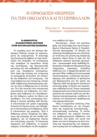 17
Η ΟΡΘΟΔΟΞΗ ΘΕΩΡΗΣΗ
ΓΙΑΤΗΝΟΙΚΟΛΟΓΙΑΚΑΙΤΟΠΕΡΙΒΑΛΛΟΝ
Κων/νου Γ. Κωνσταντακόπουλου
βιολόγου – περιβαλλοντολόγου
Η ΔΗΜΙΟΥΡΓΙΑ
ΠΛΑΣΜΑΤΙΚΩΝ ΑΝΑΓΚΩΝ
ΣΤΗΝ ΚΑΤΑΝΑΛΩΤΙΚΗ ΚΟΙΝΩΝΙΑ
Ἡ περίοδος μετὰ τὸν Δεύτερο Πα-
γκόσμιο Πόλεμο μπορεῖ νὰ χαρακτη-
ριστεῖ ὡς κοσμογονική. Ἡ ἀνάπτυξη
τῆς βιομηχανίας ἔφθασε σὲ ὕψη ἀσύλ-
ληπτα καὶ ἰλιγγιώδη. Οἱ ἐπιστήμονες
ποὺ γνωρίζουν τὴ νομοτέλεια αὐτῆς
τῆς καινούργιας, τῆς βιομηχανικῆς
κοινωνίας καὶ ποὺ καθορίζουν τὴν πο-
ρεία της, ὀνομάζονται τεχνοκράτες.
Στὸν χῶρο τῆς ἱστορίας τοῦ πνεύματος
οἱ τεχνοκράτες ἀποτελοῦν τὸν ἀντίπο-
δα τῶν ἀνθρώπων τοῦ πνεύματος. Γιὰ
τοὺς ἀνθρώπους τοῦ πνεύματος κέντρο
κάθε ἀνθρώπινης δραστηριότητας πρέ-
πει νὰ εἶναι ὁ ἄνθρωπος καὶ ἡ εὐτυχία
του. Ὅ,τι δὲν συντελεῖ στὴν πνευματικὴ
τελειοποίηση τοῦ ἀνθρώπου, ὅ,τι ἀντι-
βαίνει στὴν ἀνθρωπιά, ὅ,τι ἀπανθρωπί-
ζει τὸν ἄνθρωπο, πρέπει νὰ τίθεται στὸ
περιθώριο. Γιὰ τοὺς τεχνοκράτες ἀντι-
θέτως ἡ τεχνικὴ πρόοδος καθ’ ἑαυτήν,
ἡ τελειοποίηση τῶν μέσων παραγωγῆς
ἀποτελεῖ τὸν ὕψιστο στόχο. Δεν ἐνδιαφέ-
ρει ἡ τελειοποίηση τοῦ ἀνθρώπου, ἀλλὰ
ἡ τελειοποίηση τῆς μηχανῆς. Ἔτσι ὁ
ἄνθρωπος γίνεται ὑπηρέτης καὶ ἐξάρ-
τημα τῆς μηχανῆς, ζεῖ καὶ μοχθεῖ καὶ
ἐργάζεται, γιὰ νὰ παράγονται ὁλοένα
καὶ τελειότερες μηχανές. Ἡ ἐσωτερικὴ
ἰσορροπία τοῦ ἀνθρώπου, ἡ ψυχικὴ
εὐφορία, ἡ ἐλευθερία του δὲν λαμβάνο-
νται καθόλου ὑπ’ ὄψιν.
Ἀποτέλεσμα αὐτοῦ τοῦ μοντέλου
ζωῆς καὶ ἀνάπτυξης εἶναι καὶ ἡ ὀνομα-
ζόμενη Οἰκολογικὴ Κρίση ἢ Περιβαλ-
λοντικὴ Καταστροφή. Ἡ ἀλλαγὴ τοῦ
κλίματος (ὑπερθέρμανση τοῦ πλανήτη),
μὲ συνέπειες τὴν μείωση τῆς ἐπάρκειας
φυσικῶν πόρων ὅπως τὸ νερὸ καὶ τὴν
ἐκδήλωση ἀκραίων φυσικῶν φαινομέ-
νων – καταστροφῶν (στὴν ὀρθόδοξη δι-
δασκαλία ὀνομάζονται θεομηνίες) ὅπως
πλημμύρες, πυρκαγιές, λοιμώδεις
ἀσθένειες κ.ἄ, ἡ ἐξαφάνιση ζωϊκῶν καὶ
φυτικῶν εἰδῶν καθὼς καὶ ἡ καταστροφὴ
οἰκοσυστημάτων, ἡ ρύπανση τῆς ἀτμό-
σφαιρας ποὺ προκάλεσε τὸ φαινόμενο
τοῦ Θερμοκηπίου καὶ τὴν τρῦπα τοῦ
Ὄζοντος, ἀλλὰ καὶ ζητήματα ὑγείας καὶ
ποιότητας ζωῆς, ἡ ὁλοένα καὶ περισσό-
τερο αὐξανόμενη κατ’ ἄτομο παραγωγὴ
ἀπορριμμάτων καὶ τέλος ἡ ρύπανση καὶ
μόλυνση τῶν γλυκῶν νερῶν καὶ τῶν θα-
λάσσιων οἰκοσυστημάτων, συνθέτουν τὸ
πλαίσιο τοῦ οἰκολογικοῦ προβλήματος
ποὺ σήμερα βιώνουμε.
Ὅλες οἱ παραπάνω συνέπειες εἶναι
ἄμεσα συνδεδεμένες μὲ τὴν ἐπικρά-
τηση τῆς λεγόμενης τεχνοκρατικῆς -
καταναλωτικῆς κοινωνίας. Ἡ εἰκόνα
τοῦ ἀνθρώπου τῶν παλαιῶν ἐποχῶν,
τοῦ προβιομηχανικοῦ ἀνθρώπου, τοῦ
ἀνθρώπου ποὺ ζοῦσε πιὸ κοντὰ στὴ
φύση, καὶ ποὺ οἱ ἀνάγκες του ἦταν στα-
τικὲς καὶ περιορισμένες, καὶ προέρχο-
νταν κυρίως ἀπὸ τὸν καθημερινὸ ἀγῶνα
 