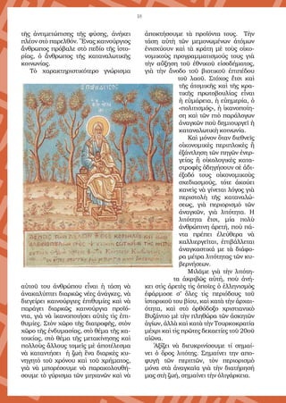 18
τῆς ἀντιμετώπισης τῆς φύσης, ἀνήκει
πλέον στὸ παρελθόν. Ἕνας καινούργιος
ἄνθρωπος πρόβαλε στὸ πεδίο τῆς ἱστο-
ρίας, ὁ ἄνθρωπος τῆς καταναλωτικῆς
κοινωνίας. 
Τὸ χαρακτηριστικότερο γνώρισμα
αὐτοῦ του ἀνθρώπου εἶναι ἡ τάση νὰ
ἀνακαλύπτει διαρκῶς νέες ἀνάγκες, νὰ
διεγείρει καινούργιες ἐπιθυμίες καὶ νὰ
παράγει διαρκῶς καινούργια προϊό-
ντα, γιὰ νὰ ἱκανοποιήσει αὐτὲς τὶς ἐπι-
θυμίες. Στὸν χῶρο τῆς διατροφῆς, στὸν
χῶρο τῆς ἐνδυμασίας, στὸ θέμα τῆς κα-
τοικίας, στὸ θέμα τῆς μετακίνησης καὶ
πολλοὺς ἄλλους τομεῖς μὲ ἀποτέλεσμα
νὰ καταντήσει ἡ ζωὴ ἕνα διαρκὲς κυ-
νηγητὸ τοῦ χρόνου καὶ τοῦ χρήματος,
γιὰ νὰ μπορέσουμε νὰ παρακολουθή-
σουμε τὸ γύρισμα τῶν μηχανῶν καὶ νὰ
ἀποκτήσουμε τὰ προϊόντα τους.  Τὴν
τάση αὐτὴ τῶν μεμονωμένων ἀτόμων
ἐνισχύουν καὶ τὰ κράτη μὲ τοὺς οἰκο-
νομικοὺς προγραμματισμούς τους γιὰ
τὴν αὔξηση τοῦ ἐθνικοῦ εἰσοδήματος,
γιὰ τὴν ἄνοδο τοῦ βιοτικοῦ ἐπιπέδου
τοῦ λαοῦ. Στόχος ἔτσι καὶ
τῆς ἀτομικῆς καὶ τῆς κρα-
τικῆς πρωτοβουλίας εἶναι
ἡ εὐμάρεια, ἡ εὐημερία, ὁ
«πολιτισμός», ἡ ἱκανοποίη-
ση καὶ τῶν πιὸ παράλογων
ἀναγκῶν ποὺ δημιουργεῖ ἡ
καταναλωτικὴ κοινωνία.
Καὶ μόνον ὅταν διεθνεῖς
οἰκονομικὲς περιπλοκὲς ἢ
ἐξάντληση τῶν πηγῶν ἐνερ-
γείας ἢ οἰκολογικὲς κατα-
στροφὲς ὁδηγήσουν σὲ ἀδι-
έξοδό τους οἰκονομικοὺς
σχεδιασμούς, τότε ἀκούει
κανεὶς νὰ γίνεται λόγος γιὰ
περιστολὴ τῆς καταναλώ-
σεως, γιὰ περιορισμὸ τῶν
ἀναγκῶν, γιὰ λιτότητα.  Η
λιτότητα ἔτσι, μία πολὺ
ἀνθρώπινη ἀρετή, ποὺ πά-
ντα πρέπει ἐλεύθερα νὰ
καλλιεργεῖται, ἐπιβάλλεται
ἀναγκαστικά με τὰ διάφο-
ρα μέτρα λιτότητας τῶν κυ-
βερνήσεων.
Μιλᾶμε γιὰ τὴν λιτότη-
τα ἀκριβῶς αὐτή, ποὺ ἀνή-
κει στὶς ἀρετὲς τὶς ὁποῖες ὁ ἑλληνισμὸς
ἐφάρμοσε σ’ ὅλες τὶς περιόδους τοῦ
ἱστορικοῦ του βίου, καὶ κατὰ τὴν ἀρχαι-
ότητα, καὶ στὸ ὀρθόδοξο χριστιανικὸ
Βυζάντιο μὲ τὴν πληθώρα τῶν ἀσκητῶν
ἁγίων, ἀλλὰ καὶ κατὰ τὴν Τουρκοκρατία
μέχρι καὶ τὶς πρῶτες δεκαετίες τοῦ 20οῦ
αἰῶνα.
Ἀξίζει νὰ διευκρινίσουμε τί σημαί-
νει  ὁ ὅρος λιτότης. Σημαίνει την  απο-
φυγῆ τῶν περιττῶν,  τὸν περιορισμὸ
μόνα στὰ ἀναγκαῖα γιὰ τὴν διατήρησή
μας στὴ ζωή, σημαίνει τὴν ὀλιγάρκεια.
 