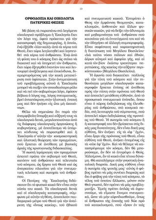 19
ΟΡΘΟΔΟΞΙΑ ΚΑΙ ΟΙΚΟΛΟΓΙΑ
ΠΑΤΕΡΙΚΕΣ ΘΕΣΕΙΣ
Μὲ βάση τὰ παραπάνω στὸ λεγόμενο
οἰκολογικὸ πρόβλημα ἡ Ἐκκλησία ἔχει
τὸν λόγο της, ἀφοῦ πρόκειται γιὰ τὴν
καταστροφὴ τῆς δημιουργίας, ἡ ὁποία,
ἐνῷ ἐξῆλθε «λίαν καλὴ» ἀπὸ τὰ χέρια τοῦ
Θεοῦ, ἔχει τώρα λεηλατηθεῖ καὶ ληστευ-
θεῖ στὰ χέρια τοῦ ἀνθρώπου. Ἐνῷ ἀπὸ
τὴ φύση του ὁ κόσμος ἔχει ὡς στόχο νὰ
διακονεῖ καὶ νὰ ὑπηρετεῖ τὸν ἄνθρωπο,
ἔχει τώρα ἐξεγερθεῖ ἐναντίον του καὶ λει-
τουργεῖ ἀνεξέλεγκτα καὶ ἐπικίνδυνα, δι-
αμαρτυρόμενος γιὰ τὴν κακὴ μεταχεί-
ριση ποὺ ὑφίσταται. Στὴν ἀντιμετώπιση
τοῦ προβλήματος αὐτοῦ ἡ Ἐκκλησία
μπορεῖ νὰ παίξει τὸν σπουδαιότερο ρόλο
καὶ νὰ πεῖ τὸν σοβαρότερο λόγο, ἐφόσον
βέβαια ὁ λόγος της, λόγος πνευματικός,
βρεῖ ἀνταπόκριση στὴν ὑλιστικὴ ἐποχή
μας καὶ δὲν ἠχήσει εἰς ὦτα μὴ ἀκουό-
ντων.
Θέλω νὰ σημειώσω ὅτι παρὰ τὴν
ἀναμφίβολη ὕπαρξη καὶ αὔξησή τους τὰ
οἰκολογικὰ δεινά, μεγαλοποιοῦνται ἀπὸ
τὶς διάφορες οἰκολογικὲς ὀργανώσεις ἢ
κυβερνήσεις, μὲ ἀποτέλεσμα νὰ ὑπάρ-
χει κίνδυνος νὰ παρασυρθεῖ καὶ ἡ
Ἐκκλησία σ’ αὐτὴν τὴν  κοσμοκεντρικὴ
καὶ ὑλιστικὴ θεώρηση τῶν πραγμάτων,
ποὺ ἔρχεται σὲ ἀντίθεση μὲ βασικὲς
ἀρχὲς τῆς χριστιανικῆς διδασκαλίας.
Ἡ σωστὴ ἱεράρχηση τῶν πραγμάτων
ἀπαιτεῖ πρῶτα τὸν σεβασμὸ τοῦ Θεοῦ,
κατόπιν τοῦ ἀνθρώπου καὶ τελευταῖα
τοῦ κόσμου, ὡς ἔργου τοῦ Θεοῦ καὶ ὡς
ἀναγκαίου πλαισίου γιὰ τὴν πνευμα-
τικὴ τελείωση καὶ σωτηρία τοῦ ἀνθρώ-
που.
Οἱ Πατέρες τῆς Ἐκκλησίας διδά-
σκουν ὅτι τὸ φυσικὸ κακὸ δὲν εἶναι στὴν
οὐσία του κακό.  Τὰ οἰκολογικὰ δεινὰ
καὶ οἱ οἰκολογικὲς καταστροφές, σύμ-
φωνα μὲ αὐτὴν τὴ θέση, ἀποτελοῦν παι-
δαγωγικὸ μέτρο τοῦ Θεοῦ γιὰ τὴν ἀναί-
ρεση τῆς  «ὄντως κακίας»,  τοῦ ἠθικοῦ
καὶ πνευματικοῦ κακοῦ. Ἐπιτρέπει ὁ
Θεος  τὴν ἐμφάνιση θεομηνιῶν, κατα-
κλυσμῶν, ἀσθενειῶν καὶ ἄλλων φυ-
σικῶν κακῶν, γιὰ νὰ δείξει τὴν ἀδυναμία
καὶ μηδαμινότητα τοῦ ἀνθρώπου ποὺ
καυχᾶται γιὰ τὰ ἐπιτεύγματά του καὶ νὰ
τὸν ὁδηγήσει σὲ ἀλλαγὴ συμπεριφορᾶς.
Εἶναι σαφέστατη καὶ χαρακτηριστικὴ
ἡ διατύπωση τοῦ Μεγάλου Βασιλείου·
«Διὰ ταῦτα νόσοι πόλεων καὶ ἐθνῶν,
ἀέρων αὐχμοὶ καὶ ἀφορίαι γῆς, καὶ αἱ
κατὰ τὸν βίον ἑκάστῳ τραχύτεραι πε-
ριπτώσεις, τῆς κακίας τὴν αὔξησιν περι-
κόπτουσαι» (Μεγάλου Βασιλείου).
Ἡ ἀγωνία ποὺ διακατέχει πολλοὺς
γιὰ τὴν τύχη τοῦ κόσμου καὶ τὴν πι-
θανότητα μεγάλων οἰκολογικῶν κατα-
στροφῶν ἔρχεται ἐπίσης σὲ ἀντίθεση
πρὸς τὴν πίστη στὴν πρόνοια τοῦ Θεοῦ
καὶ ἀποτελεῖ μετάθεση εὐθυνῶν, ἀπὸ τὸ
προσωπικὸ πνευματικὸ ἐπίπεδο, ὅπου
εἶναι ὁ χῶρος ἐκδηλώσεως τῆς ἐλευθε-
ρίας τοῦ ἀνθρώπου, στὸ κοσμικὸ πε-
δίο, στὴ λειτουργία τοῦ σύμπαντος, ποὺ
ἀποτελεῖ χῶρο ἐκδηλώσεως τῆς προνοί-
ας τοῦ Θεοῦ. Ἡ σωτηρία τοῦ κόσμου ἢ
ἡ καταστροφή του δὲν βρίσκεται στὶς δι-
κές μας δυνατότητες, δὲν εἶναι δική μας
εὐθύνη, δὲν ἀνήκει εἰς τὰ «ἐφ ’ ἡμῖν»,
εἶναι ἔργο τῆς πρόνοιας τοῦ Θεοῦ, εἶναι
εὐθύνη τοῦ Θεοῦ, ἀνήκει ἑπομένως εἰς
τὰ «οὐκ ἐφ’ ἡμῖν». Καὶ νὰ θέλαμε νὰ κα-
ταστρέψουμε τὸν κόσμο, δὲν θὰ μπο-
ρούσαμε, ἂν δὲν τὸ ἐπιτρέψει ὁ Θεός.
Ἀλλοίμονο, ἂν τὸ κακὸ εἶχε τέτοια δύνα-
μη. Θὰ καταλήγαμε στὴν γνωστικὴ ἀνα-
τολικὴ διαρχία. Δική μας εὐθύνη εἶναι
ἡ σωτηρία τῆς ψυχῆς μας· αὐτὸς ὁ φό-
βος πρέπει νὰ μᾶς συνέχει διαρκῶς καὶ
ὄχι ὁ φόβος γιὰ τὴν τύχη τοῦ κόσμου, τὸ
τέλος τοῦ ὁποίου ἄλλωστε, μόνον στὸν
Θεὸ γνωστό, δὲν πρέπει νὰ μᾶς προβλη-
ματίζει. Ἐμεῖς πρέπει ἁπλῶς νὰ ἀγρυ-
πνοῦμε, νὰ εἴμαστε ἕτοιμοι πνευματι-
κά, ὥστε νὰ μὴν αἰφνιδιασθοῦμε, ὅπως
οἱ ἄνθρωποι τῆς ἐποχῆς τοῦ Νῶε πρὸ
τοῦ κατακλυσμοῦ, ποὺ «ἦσαν ἐν ταῖς
 
