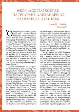 22
Ὁ
Θεόφιλος Παγκώστας γεννή-
θηκε στὰ 1764 στὴν Πάτμο.
Καταγόταν ἀπὸ ἐπιφανῆ οἰκο-
γένεια, ἀπὸ τὴν ὁποία προῆλθαν τρεῖς
Πατριάρχες Ἀλεξανδρείας καὶ ἀρκετοὶ
ἡγούμενοι τῆς Μονῆς τοῦ Ἁγίου Ἰωάν-
νου τοῦ Θεολόγου.1
Τὸ κοσμικὸ ὄνομά
του ἦταν Κωνσταντῖνος. Μετὰ τὸν πρόω-
ρο θάνατο τοῦ πατέρα του Ἰωάννη ἔλαβε
τὸ ἐπώνυμο Παγκώστας ἀπὸ τὴν πλευρὰ
τῆς μητέρας του Μόσχας, ἐπειδὴ ἔτσι
συνηθιζόταν γιὰ τὰ παιδιὰ ποὺ πρόωρα
εἶχαν ὀρφανέψει ἀπὸ πατέρα.2
Τὰ ἐγκύ-
κλια γράμματα τὰ μαθαίνει στὴν Πάτμο,
ἐνῷ φοιτᾶ καὶ στὴν Πατμιάδα Σχολή.
Συνεχίζει τὶς σπουδὲς στὸ Βουκουρέστι
ἢ στὴ Σμύρνη.3
Ἀρχικὰ ἀσχολήθηκε μὲ τὸ ἐμπό-
ριο ἀρνούμενος νὰ γίνει μοναχός, ὅταν
ὅμως ἀπέτυχε, πῆγε στὴν Ἀλεξάνδρεια,
ὅπουἐκάρημονα­χός.4
Χειροτονεῖταιδι-
αδοχικὰ διάκονος καὶ ἀρχιμανδρίτης,
ἐνῷ κηρύττει σὲ ναοὺς καὶ διδάσκει σὲ
σχολεῖα τοῦ Καΐρου.5
Τὸ 1797 χειροτο-
νεῖται μητροπολίτης Λιβύης. Τὴν περί-
οδο τῆς Ναπολεόντειας παρουσίας στὴν
Αἴγυπτο θὰ δείξει δείγματα τῆς ἐθνικῆς
του δράσης: διαμαρτύρεται ἐνώπιον
τοῦ Γάλλου στρατηλάτη γιὰ τὴν ἄδικη
ἀντιμετώπιση τῶν Ἑλλήνων καὶ πετυ-
χαίνει τὴ διακοπὴ τῆς δυσβάσταχτης
φορολόγησής τους, ἐνῷ ματαιώνει τὴν
κατεδάφιση τοῦ Ρωμαίικου μοναστηρι-
οῦ τοῦ Ἁγίου Σάββα στὴν Ἀλεξάνδρεια.6
Τὸ 1806 διαδέχε­ται τὸν θανόντα θεῖο
του Παρθένιο στὸν πατριαρχικὸ θρόνο
τῆς Ἀλεξάνδρειας. Στὴν περίοδο τῆς πα-
τριαρχίας του λαμβάνει πρωτοβουλίες
γιὰ τὴν ἐνίσχυση τοῦ ρωμαίικου στοι-
χείου τῆς Αἰγύπτου: συστήνει σχολεῖα,
πραγματοποιεῖ ἐράνους σὲ χῶρες τῆς
Εὐρώπης γιὰ τὴν ἐνίσχυση τῶν σχολεί-
ων τῆς ἕδρας του, ἱδρύει τὴν ἑλληνικὴ
κοινότητα τῆς Ἀλεξάνδρειας καὶ ἀνεγεί-
ρει νοσοκομεῖο γιὰ τὴν περίθαλψη τῶν
Ρωμηῶν τῆς πόλης.7
Τὸν Ὀκτώβριο τοῦ 1819 βρίσκεται
στὴ γενέτειρά του γιὰ λόγους ὑγείας.
Τὴν 1η
Μαρτίου τοῦ 1820 μυεῖται ἀπὸ
τὸν Ἀντώνιο Πελοπίδα στὴ Φιλικὴ Ἑται-
ρεία καὶ ἐκδηλώνει ἄμεσα τὴν πατριω-
τική του στάση: προσφέρει τὸ ποσὸ τῶν
2000 γροσίων στοὺς ἀπεσταλμένους τοῦ
Ὑψηλάντη καὶ συστατικὲς ἐπιστολὲς
πρὸς ἐπιφανεῖς Ἕλληνες τῆς Αἰγύπτου,
γιὰ νὰ συνδράμουν κι αὐτοὶ οἰκονομικὰ
στὸν Ἀγῶνα τοῦ Ἔθνους.8
Ἡ συμ­βολή
του στὸν Ἀγῶνα εἶναι ποικίλη: μὲ ὁμιλί-
ες ποὺ ἐκφωνεῖ γιὰ νὰ ἐνισχύσει τὸ πα-
τριωτικὸ φρόνημα καὶ τὴν ἀγωνιστικὴ
διάθεση τῶν ἐπαναστατημένων νη-
σιωτῶν, μὲ ἐπιστολές του πρὸς λαϊκοὺς
καὶ κληρικούς, ἐπίση­μους καὶ μή. Στὶς
12 Ἀπριλίου τοῦ 1821 κηρύττει ἐπισή-
μως τὴν ἐπανάσταση στὴν Πάτμο.
Μὲ τὴν παρουσία του, ἐπίσης, στὰ
πεδία τῆς μάχης ἐμψυχώνει τοὺς ἀγω-
νιστές: τὸν Ἰούλιο τοῦ 1821 ὁ ἑλληνικὸς
στόλος ἑτοι­μάζεται νὰ συγκρουσθεῖ μὲ
τὸν τουρκικὸ ἔξω ἀπὸ τὴ Νίσυρο, ὅμως
τὰ ἑλληνικὰ πληρώματα εἶναι ἀποθαρ­
ρυμένα ἀπὸ τὶς ὑπέρτερες δυνάμεις τοῦ
ΘΕΟΦΙΛΟΣ ΠΑΓΚΩΣΤΑΣ
ΠΑΤΡΙΑΡΧΗΣ ΑΛΕΞΑΝΔΡΕΙΑΣ
ΚΑΙ ΦΙΛΙΚΟΣ (1764-1833)
Μιχαήλ I. Φύλλα
θεολόγου
 