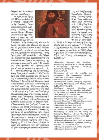 23
ἐχθροῦ καὶ ἡ πειθαρ-
χία ἔχει παραλύσει.
Οἱ προτροπὲς ὅμως
τοῦ Πάτμιου Φιλικοῦ,
ὁ ὁποῖος μεταβαίνει
στοὺς Λειψούς, ὅπου
εἶχε ἀποσυρθεῖ ὁ ἑλλη-
νικὸς στόλος, τοὺς
μετα­πείθουν. Ἐνόψει
μάλιστα καὶ τῆς ἐπερ-
χόμενης νηστείας τοῦ
Δεκαπενταύγουστου
ἐπέτρεψε στοὺς πολεμιστὲς τὴν κατά-
λυσή της, κάτι ποὺ ἔδειχνε τὴν κρίση
καὶ τὸ γενικότερο πνεῦμα ποὺ διέθετε
ἀλλὰ καὶ τὴν πιστότητά του στὸ πνεῦμα
τῆς ἐκκλησιαστικῆς παράδοσης.9
Στὶς
ἀρχὲς τοῦ 1822 μεταβαίνει στὴν Ὕδρα
καὶ παρακινεῖ τοὺς εὐπορότερους τοῦ
νησιοῦ νὰ καλύψουν τὶς δαπάνες τῆς
ναυτικῆς συμμετοχῆς τους.10
Τὸ κῦρος
του εἶναι μεγάλο καὶ προσκαλεῖται
γιὰ νὰ συμμετάσχει στὶς ἐργασίες τῆς
Α΄ Ἑθνοσυνέλευσης τῆς Ἐπιδαύρου,
χωρὶςὅμωςτελικὰνὰπάει.11
ΤὸνὈκτώ-
βριο τοῦ 1825 παύεται ἀπὸ τὸν θρόνο
τῆς Ἀλεξάνδρειας κατόπιν πιέσεων ποὺ
δέχθηκε ἡ Σύνοδος τοῦ Οἰκουμενικοῦ
Πατριαρχείου ἀπὸ τοὺς Τούρκους καὶ
τὸν Ἀλῆ πασᾶ τῆς Αἰγύ­πτου, ἐξαιτίας
τῆς μακροχρόνιας ἀπουσίας του ἀπὸ
τὴν Πατριαρχικὴ ἕδρα του-ἐπισήμως-
ἀλλὰ κυρίως λόγῳ τῆς ἐνεργοῦς συμμε-
τοχῆς στὴν Ἑλληνικὴ Ἐπανάσταση.12
Ἡ ἄφιξη τοῦ Ἰωάννη Καποδίστρια στὴν
Ἑλλάδα ἀναπτερώνει τὶς ἐλπίδες ἐπα-
νόδου του στὸν Ἀλεξανδρινὸ θρόνο: τὸν
Ἀπρίλιο τοῦ 1828 συναντιέται μὲ τὸν
Κυβερνήτη στὴν Αἴγινα καὶ ὁ Θεόφιλος
τοῦ ζητᾶ νὰ μεσολαβήσει στὴν Πύλη
ὑπὲρ τῆς ἀποκατάστασής του, ἀλλὰ τὸ
αἴτημά του μένει χωρὶς ἀνταπόκριση.13
Ὅταν δυὸ χρόνια περίπου μετὰ ὁ Κυ-
βερνήτης θὰ τοῦ ἀπευθύνει, ἀπὸ ἐκτί-
μηση στὸ πρόσωπό του, τὴν πρόταση
νὰ γίνει πρόεδρος σὲ Σύνοδο αὐτοκέφα-
λης καὶ ἀνεξάρτητης
Ἑλλαδικῆς Ἐκκλη-
σίας, ἐκεῖνος ἀρνή-
θηκε ἀπὸ σεβασμὸ
πρὸς τοὺς Κανόνες
καὶ τὴ Μεγάλη Ἐκ­
κλησία.14
Οἰκονο-
μικὰ ἐξουθενωμένος
ζητᾶ τὴν ἀρωγὴ τοῦ
κράτους, χωρὶς ὅμως
δικαίωση. Ἐκοιμή-
θη στὶς 24 Ἰανουαρί-
ου 1833 καὶ ἐτάφη στὸ κοιμητήριο τῆς
Μονῆς τοῦ Ἁγίου Ἰωάννη.15
Ἡ ἀνιδιο-
τελὴς προσφορά του δίκα­ια προκάλεσε
τὸν χαρακτηρισμὸ ἀπὸ τὸν Ἀλέξανδρο
Ὑψηλάντη ὡς «κλέος τῶν Πατριαρχῶν,
δόξαν τοῦ Γέ­νους καὶ στήριγμα τῆς
Ἑλλάδος».16
1.Παναγιώτη Κρητικοῦ, «Ὁ Πατριάρχης
Αλεξανδρείας Θεόφιλος Β’ ὁ Πάτμιος Φιλικός,
ὁ ἐπιλεγόμενος Παγκώστας (1764-1833)»,
Θεολογία, 42 (1971), σ. 54.
2 Ὅπ.π.,σ.59,61.
3.Ἀντιφατικὲς οἱ περὶ τῶν σπουδῶν του
πληροφορίες, Νικ Φορόπουλου, «Θεόφιλος
Παγκώστας», Θ.Η.Ε. 6(1965), στ.408.
4.Παναγιώτη Κρητικοῦ, ὅπ.π, σ.65.
5.Κωνσταντίνου Ἄμαντου, «Θεόφιλος Παγκώστας.
Πατριάρχης Ἀλεξανδρείας (1805-1825)», Επ.Ετ.
Βυζ.Σπ, 19(1949),σ.246.
6.Θεόδωρου Μοσχονᾶ, «Συμβολὴ καὶ
συμπαράστασις τοῦ Πατριαρχείου Αλεξανδρείας
εἰς τὸν Ἀγῶνα τῆς Ἐθνικῆς παλιγγενεσίας τοῦ
1821», Θεολογία, 42 (1971), σ.189.
7 Κωνσταντίνου Ἄμαντου, ὅπ.π., σ.247.
8 Κωνσταντίνου Ἄμαντου, ὅπ.π., σ.248.	 9
Διονυσίου Κόκκινου, Ἡ Ἑλληνικὴ Ἐπανάστασις,
τ.3, ἐκδ. Μέλισσα, Ἀθῆναι, 1957, σ.228
10 Παναγιώτη Κρητικοῦ, ὅπ.π, σ. 79.
11 Θεόδωρου Μοσχονᾶ , ὅπ.π., σ.196.
12 Χρυσόστομου Παπαδόπουλου, «Ἡ Ἐκκλησία
Ἀλεξανδρείας ἐν ἀρχῇ τοῦ ΙΘ’ αἰῶνος. Ὁ
Πατριάρχης Παρθένιος Β’ καὶ Θεόφιλος Β’»,
Ἐκκλησιαστικὸς Φάρος, 30 (1931), σ.118-121.
13 Παναγιώτη Κρητικοῦ, σ. 82-83.
14 Παναγιώτη Κρητικοῦ, ὅπ.π., σ.86 καὶ Μιχάλη
Μαλανδράκη, «Θεόφιλου Ἀλεξανδρείας ἐπιστολή»,
Θεολογία, τ. 12 (1934), σελ.25-34.
15 Παναγιώτη Κρητικοῦ, ὅπ.π., σελ.82 κ.ἑξ. καὶ 87.
16 Παναγιώτη Κρητικοῦ, σ.191.
 
