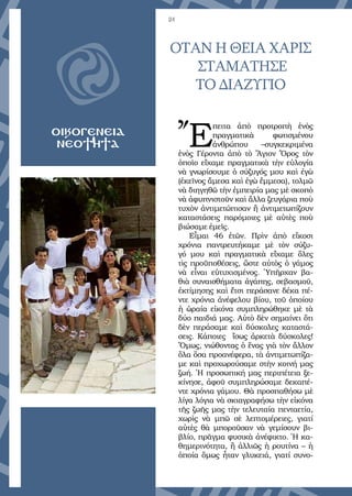 24
ΟΤΑΝ Η ΘΕΙΑ ΧΑΡΙΣ
ΣΤΑΜΑΤΗΣΕ
ΤΟ ΔΙΑΖΥΓΙΟ
OΙΚΟΓΕΝΕΙΑ
ΝΕΟΤΗΤΑ Ἔ
πειτα ἀπὸ προτροπὴ ἑνὸς
πραγματικὰ φωτισμένου
ἀνθρώπου –συγκεκριμένα
ἑνὸς Γέροντα ἀπὸ τὸ Ἅγιον Ὄρος τὸν
ὁποῖο εἴχαμε πραγματικὰ τὴν εὐλογία
νὰ γνωρίσουμε ὁ σύζυγός μου καὶ ἐγὼ
(ἐκεῖνος ἄμεσα καὶ ἐγὼ ἔμμεσα), τολμῶ
νὰ διηγηθῶ τὴν ἐμπειρία μας μὲ σκοπὸ
νὰ ἀφυπνιστοῦν καὶ ἄλλα ζευγάρια ποὺ
τυχὸν ἀντιμετώπισαν ἢ ἀντιμετωπίζουν
καταστάσεις παρόμοιες μὲ αὐτὲς ποὺ
βιώσαμε ἐμεῖς.
Εἶμαι 46 ἐτῶν. Πρὶν ἀπὸ εἴκοσι
χρόνια παντρευτήκαμε μὲ τὸν σύζυ-
γό μου καὶ πραγματικὰ εἴχαμε ὅλες
τὶς προϋποθέσεις, ὥστε αὐτὸς ὁ γάμος
νὰ εἶναι εὐτυχισμένος. Ὑπῆρχαν βα-
θιὰ συναισθήματα ἀγάπης, σεβασμοῦ,
ἐκτίμησης καὶ ἔτσι περάσανε δέκα πέ-
ντε χρόνια ἀνέφελου βίου, τοῦ ὁποίου
ἡ ὡραία εἰκόνα συμπληρώθηκε μὲ τὰ
δύο παιδιά μας. Αὐτὸ δὲν σημαίνει ὅτι
δὲν περάσαμε καὶ δύσκολες καταστά-
σεις. Κάποιες ἴσως ἀρκετὰ δύσκολες!
Ὅμως, νιώθοντας ὁ ἕνας γιὰ τὸν ἄλλον
ὅλα ὅσα προανέφερα, τὰ ἀντιμετωπίζα-
με καὶ προχωρούσαμε στὴν κοινή μας
ζωή. Ἡ προσωπική μας περιπέτεια ξε-
κίνησε, ἀφοῦ συμπληρώσαμε δεκαπέ-
ντε χρόνια γάμου. Θὰ προσπαθήσω μὲ
λίγα λόγια νὰ σκιαγραφήσω τὴν εἰκόνα
τῆς ζωῆς μας τὴν τελευταία πενταετία,
χωρὶς νὰ μπῶ σὲ λεπτομέρειες, γιατί
αὐτὲς θὰ μποροῦσαν νὰ γεμίσουν βι-
βλίο, πρᾶγμα φυσικὰ ἀνέφικτο. Ἡ κα-
θημερινότητα, ἢ ἀλλιῶς ἡ ρουτίνα – ἡ
ὁποία ὅμως ἦταν γλυκειά, γιατί συνο-
 