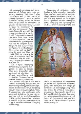 29
ποὺ κυοφορεῖ συγχύζεται καὶ στενο-
χωριέται, τὸ ἔμβρυο μέσα στὴν κοι-
λιά της ταράζεται. Ἐνῷ, ὅταν ἡ μάνα
προσεύχεται καὶ ζεῖ πνευματικά, τὸ
παιδάκι ἁγιάζεται! Γι’ αὐτό, ἡ μητέρα
ὅταν εἶναι ἔγκυος, πρέπει νὰ λέει τὴν
εὐχή, νὰ μελετάει τὸ Εὐαγγέλιο, νὰ
ψάλλει, νὰ μὴν ἔχει ἄγχος, ἀλλὰ καὶ
οἱ ἄλλοι νὰ προσέχουν νὰ
μὴν τὴν στενοχωροῦν. Τότε
τὸ παιδὶ ποὺ θὰ γεννηθεῖ θὰ
εἶναι ἁγιασμένο καὶ οἱ γονεῖς
δὲν θὰ ἔχουν πρόβλημα μαζί
του, οὔτε ὅταν εἶναι μικρὸ
οὔτε ὅταν μεγαλώσει. Ἤδη θὰ
ἔχουν θέσει τὰ γερὰ θεμέλια
καὶ ἔτσι θὰ μποροῦν εὐκο-
λότερα νὰ τοῦ μιλήσουν γιὰ
τὸν Χριστό, νὰ τοῦ διαβάσουν
βίους ἁγίων καὶ νὰ ὠφελή-
σουν τὴν ψυχή του. Ἔτσι, τὰ
παιδιὰ ἀλλὰ καὶ οἱ γονεῖς θὰ
εἶναι εὐτυχισμένοι γιατί θὰ
ἔχουν μέσα τοὺς τὸν Χριστό!»,
τονίζει ὁ ἅγιος (Οἰκογενειακὴ
Ζωή, σελ 84).
Καὶ ὁ ἅγιος Πορφύριος
δὲν εἶχε παραλείψει νὰ ἀνα-
φερθεῖ σὲ αὐτὸ τὸ βασικὸ
θέμα ποὺ ἀπασχολεῖ κάθε
γονέα καὶ νὰ μᾶς δώσει πο-
λύτιμες κατευθύνσεις καὶ
συμβουλές. Ἐπισημαίνει ὅτι
«ὁ κάθε ἄνθρωπος ἔχει πάρει
μέσα του καὶ τὰ βιώματα τῶν γονιῶν
του καὶ κυρίως τῆς μητέρας του, δη-
λαδὴ τὸ πῶς ἐκείνη ζοῦσε ὅταν κυοφο-
ροῦσε, ἂν στενοχωριόταν, τί συνήθειες
εἶχε, ἂν ἔκανε πνευματικὴ ζωή. Ἔτσι,
δημιουργεῖται μία κατάσταση στὴν
ψυχὴ τοῦ ἀνθρώπου ἐξαιτίας τῶν γο-
νιῶν του, ποὺ τὴν κουβαλάει μαζί του
σὲ ὅλη τὴν ζωή, ἀφήνει ἴχνη μέσα του
καὶ πολλὰ πράγματα ποὺ συμβαίνουν
στὴ ζωὴ του εἶναι ἀπόρροια αὐτῆς τῆς
κατάστασης».
Ἑπομένως, οἱ ἄνθρωποι, στοὺς
ὁποίους ὁ Θεὸς προσφέρει τὸ μεγάλο
δῶρο νὰ γίνουν γονεῖς καὶ σὲ συνεργα-
σία μὲ Ἐκεῖνον νὰ φέρουν στὸν κόσμο
μία νέα ζωή, πρέπει νὰ ἀντιλαμβά-
νονται τὴν οὐσία καὶ τὴν εὐθύνη τοῦ
ρόλου τους ἤδη ἀπὸ τὴν ἐγκυμοσύ-
νη. Καλὸ εἶναι νὰ πασχίζουν ἤδη ἀπὸ
αὐτὴν τὴν περίοδο νὰ τὸ ἐφοδιάσουν
μὲ θετικὰ καὶ ἁγιασμένα συναισθή-
ματα, ὥστε ἐρχόμενο στὸν κόσμο μὲ
τὸν τοκετὸ νὰ ἔχει γερὲς βάσεις, πάνω
στὶς ὁποῖες θὰ ἀνθίσει ἡ πνευματικό-
τητά του καὶ θὰ στηριχθεῖ ἡ μετέπειτα
ζωή του. Μὲ αὐτὸ τὸν τρόπο θὰ μπορέ-
σει, μέσα στὸ σκοτάδι τῆς ἐποχῆς ποὺ
ζοῦμε, νὰ διακρίνει τὸ φῶς τοῦ Χρι-
στοῦ καὶ νὰ ἀκολουθήσει τὸ φωτεινό
του παράδειγμα!
 