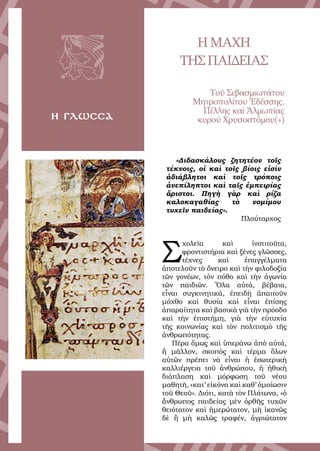 34
η γλωσσα
ΗΜΑΧΗ
ΤΗΣΠΑΙΔΕΙΑΣ
Τοῦ Σεβασμιωτάτου
Μητροπολίτου Ἐδέσσης,
Πέλλης καὶ Ἀλμωπίας
κυρού Χρυσοστόμου(+)
«Διδασκάλους ζητητέον τοῖς
τέκνοις, οἱ καὶ τοῖς βίοις εἰσὶν
ἀδιάβλητοι καὶ τοῖς τρόποις
ἀνεπίληπτοι καὶ ταῖς ἐμπειρίας
ἄριστοι. Πηγὴ γὰρ καὶ ρίζα
καλοκαγαθίας τὸ νομίμου
τυχεῖν παιδείας».
Πλούταρχος
Σ
χολεῖα καὶ ἰνστιτοῦτα,
φροντιστήρια καὶ ξένες γλῶσσες,
τέχνες καὶ ἐπαγγέλματα
ἀποτελοῦν τὸ ὄνειρο καὶ τὴν φιλοδοξία
τῶν γονέων, τὸν πόθο καὶ τὴν ἀγωνία
τῶν παιδιῶν. Ὅλα αὐτά, βέβαια,
εἶναι συγκινητικά, ἐπειδὴ ἀπαιτοῦν
μόχθο καὶ θυσία καὶ εἶναι ἐπίσης
ἀπαραίτητα καὶ βασικὰ γιὰ τὴν πρόοδο
καὶ τὴν ἐπιστήμη, γιὰ τὴν εὐτυχία
τῆς κοινωνίας καὶ τὸν πολιτισμὸ τῆς
ἀνθρωπότητας.
Πέρα ὅμως καὶ ὑπεράνω ἀπὸ αὐτά,
ἢ μᾶλλον, σκοπὸς καὶ τέρμα ὅλων
αὐτῶν πρέπει νὰ εἶναι ἡ ἐσωτερικὴ
καλλιέργεια τοῦ ἀνθρώπου, ἡ ἠθικὴ
διάπλαση καὶ μόρφωση τοῦ νέου
μαθητῆ, «κατ’ εἰκόνα καὶ καθ’ ὁμοίωσιν
τοῦ Θεοῦ». Διότι, κατὰ τὸν Πλάτωνα, «ὁ
ἄνθρωπος παιδείας μὲν ὀρθῆς τυχῶν
θειότατον καὶ ἡμερώτατον, μὴ ἱκανῶς
δὲ ἢ μὴ καλῶς τραφέν, ἀγριώτατον
 