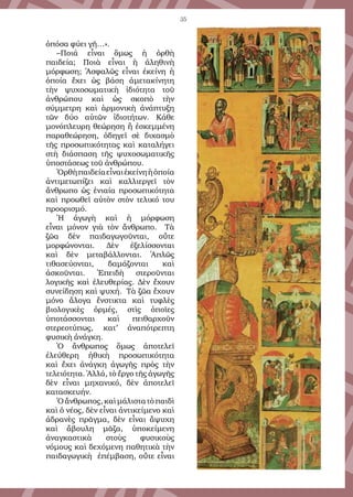 35
ὁπόσα φύει γῆ…».
–Ποιά εἶναι ὅμως ἡ ὀρθὴ
παιδεία; Ποιὰ εἶναι ἡ ἀληθινὴ
μόρφωση; Ἀσφαλῶς εἶναι ἐκείνη ἡ
ὁποία ἔχει ὡς βάση ἀμετακίνητη
τὴν ψυχοσωματικὴ ἰδιότητα τοῦ
ἀνθρώπου καὶ ὡς σκοπὸ τὴν
σύμμετρη καὶ ἁρμονικὴ ἀνάπτυξη
τῶν δύο αὐτῶν ἰδιοτήτων. Κάθε
μονόπλευρη θεώρηση ἢ ἐσκεμμένη
παραθεώρηση, ὁδηγεῖ σὲ διχασμὸ
τῆς προσωπικότητας καὶ καταλήγει
στὴ διάσπαση τῆς ψυχοσωματικῆς
ὑποστάσεως τοῦ ἀνθρώπου.
Ὀρθὴπαιδείαεἶναιἐκείνηἡὁποία
ἀντιμετωπίζει καὶ καλλιεργεῖ τὸν
ἄνθρωπο ὡς ἑνιαία προσωπικότητα
καὶ προωθεῖ αὐτὸν στὸν τελικό του
προορισμό.
Ἡ ἀγωγὴ καὶ ἡ μόρφωση
εἶναι μόνον γιὰ τὸν ἄνθρωπο. Τὰ
ζῶα δὲν παιδαγωγοῦνται, οὔτε
μορφώνονται. Δὲν ἐξελίσσονται
καὶ δὲν μεταβάλλονται. Ἁπλῶς
τιθασεύονται, δαμάζονται καὶ
ἀσκοῦνται. Ἐπειδὴ στεροῦνται
λογικῆς καὶ ἐλευθερίας. Δὲν ἔχουν
συνείδηση καὶ ψυχή. Τὰ ζῶα ἔχουν
μόνο ἄλογα ἔνστικτα καὶ τυφλὲς
βιολογικὲς ὁρμές, στὶς ὁποῖες
ὑποτάσσονται καὶ πειθαρχοῦν
στερεοτύπως, κατ’ ἀναπότρεπτη
φυσικὴ ἀνάγκη.
Ὁ ἄνθρωπος ὅμως ἀποτελεῖ
ἐλεύθερη ἠθικὴ προσωπικότητα
καὶ ἔχει ἀνάγκη ἀγωγῆς πρὸς τὴν
τελειότητα. Ἀλλά, τὸ ἔργο τῆς ἀγωγῆς
δὲν εἶναι μηχανικό, δὲν ἀποτελεῖ
κατασκευήν.
Ὁἄνθρωπος,καὶμάλιστατὸπαιδὶ
καὶ ὁ νέος, δὲν εἶναι ἀντικείμενο καὶ
ἀδρανὲς πρᾶγμα, δὲν εἶναι ἄψυχη
καὶ ἄβουλη μᾶζα, ὑποκείμενη
ἀναγκαστικὰ στοὺς φυσικοὺς
νόμους καὶ δεχόμενη παθητικὰ τὴν
παιδαγωγικὴ ἐπέμβαση, οὔτε εἶναι
 