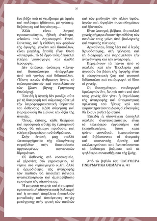36
ἕνα βάζο ποὺ τὸ γεμίζουμε μὲ ὡραῖα
καὶ πολύτιμα ἡδύποτα, μὲ γνώσεις,
δεξιότητες καὶ ἱκανότητες…
Ἀλλὰ εἶναι λογικὴ
προσωπικότητα, ἠθικὴ ὀντότητα,
«εἰκόνα» τοῦ Δημιουργοῦ Θεοῦ.
Συνεπῶς, καὶ ἡ εὐθύνη τῶν φορέων
τῆς ἀγωγῆς, γονέων καὶ δασκάλων,
εἶναι μεγάλη, ἐπειδὴ εἶναι Θεοῦ
«συνεργοί», τὸ δὲ ἔργο τοὺς ἀποτελεῖ
πλήρη μυσταγωγία καὶ ἀληθῆ
ἱερουργία.
Δὲν ὑπάρχει ἀνώτερη «τέχνη»
καὶ δυσκολοτερο «ἐπάγγελμα»
ἀπὸ τοῦ γονέως καὶ διδασκάλου.
«Τέχνη τεχνῶν ἄνθρωπον ἄγειν, τὸ
πολυτροπώτατον καὶ ποικιλώτατον
τῶν ζώων» (ἅγιος Γρηγόριος
Θεολόγος).
Ἐπειδὴ ἡ ἀγωγὴ δὲν μοιάζει οὔτε
μὲ τὴ διατροφὴ τοῦ σώματος οὔτε μὲ
τὴν ἰατροφαρμακευτικὴ θεραπεία
τοῦ ἀσθενοῦς. Κάθε σύγκριση καὶ
παρομοίωση θὰ μείωνε τὴν ἀξία τῆς
ἀγωγῆς.
Ὅπως, ἐπίσης, κάθε θεώρηση
καὶ προσφορὰ αὐτῆς ὡς ἐμπορικοῦ
εἴδους θὰ σήμαινε προδοσία καὶ
πλήρη ἐξαχρείωση τοῦ ἀνθρώπου.
Στὴν ἐποχή μας πολλὰ
«λειτουργήματα» τῆς οἰκογένειας
περιῆλθαν στὴν δικαιοδοσία
ὀργανωμένων κοινωνικῶν
ἱδρυμάτων.
Οἱ ἀσθενεῖς στὸ νοσοκομεῖο,
οἱ γέροντες στὸ γηροκομεῖο, τὰ
νήπια στὸ νηπιαγωγεῖο κ.λπ. ἀλλὰ
ἡ ἁρμοδιότητα τῆς ἀνατροφῆς
τῶν παιδιῶν θὰ ἀποτελεῖ πάντοτε
ἀναπαλλοτρίωτο καὶ ἀμεταβίβαστο
προνόμιο τῆς οἰκογένειας.
Ἡ μητρικὴ στοργὴ καὶ ἡ πατρικὴ
προστασία, ἡ οἰκογενειακὴ θαλπωρὴ
καὶ ἡ σπιτικὴ ἀσφάλεια ἀποτελοῦν
μοναδικὲς καὶ ἀστείρευτες πηγὲς
μετάγγισης στὴν ψυχὴ τῶν παιδιῶν
καὶ τῶν μαθητῶν τῶν πλέον ἱερῶν,
ἁγνῶν καὶ ὑψηλῶν συναισθημάτων
καὶ ἰδανικῶν.
Εἶναι λυπηρό, βέβαια, ὅτι πολλοὶ
γονεῖς σήμερα ἔχουν τὴν εὐθύνη τῶν
παιδιῶν τους μόνο ἀπὸ βιολογικῆς
καὶ νομικῆς πλευρᾶς.
Ἀρκοῦνται, ὅπως λέει καὶ ὁ ἱερὸς
Χρυσόστομος, στὴ γέννηση καὶ
τὴ διατροφὴ καὶ παραμελοῦν τὴν
ἀναγέννηση καὶ τὴν ἀνατροφή.
Περιμένουν τὰ πάντα ἀπὸ τὸ
σχολεῖο καὶ τὴν Ἐκκλησία καὶ
ἀγνοοῦν ὅτι βάση τῆς ἀγωγῆς εἶναι
ἡ οἰκογενειακὴ ζωὴ καὶ φυσικοὶ
διδάσκαλοι καὶ παιδαγωγοὶ οἱ ἴδιοι
οἱ γονεῖς.
Οἱ διασημότεροι παιδαγωγοὶ
ὁμολογοῦν ὅτι, ἂν στὸ σπίτι καὶ ἀπὸ
τοὺς γονεῖς δὲν γίνει ἡ θεμελίωση
τῆς ἀνατροφῆς καὶ ὑπομονητικὴ
σμίλευση τοῦ ἤθους καὶ τοῦ
χαρακτῆρα τοῦ παιδιοῦ, οἱ εὐκαιρίες
θὰ ἔχουν χαθεῖ ὁριστικά.
Ἐπειδὴ ἡ οἰκογένεια ἀποτελεῖ
σχολεῖο ἀναντικατάστατο, εἶναι
τὸ τελειότερο ἐργαστήριο καὶ
ἐκπαιδευτήριο, ὅπου κατὰ
τρόπο μοναδικό, ἐμφυτεύονται
καὶ διδάσκονται οἱ ἀτομικὲς
καὶ κοινωνικὲς ἀρετὲς καὶ
καλλιεργοῦνται καὶ ἀναπτύσσονται
τὰ βαθύτερα βιώματα καὶ τὰ
ψηλότερα συναισθήματα τῆς ζωῆς.
Ἀπὸ τὸ βιβλίο του ΕΛΕΥΘΕΡΑ
ΠΝΕΥΜΑΤΙΚΑ ΘΕΜΑΤΑ σ. 41
 