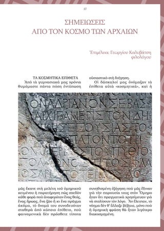 37
ΤΑ ΚΟΣΜΗΤΙΚΑ ΕΠΙΘΕΤΑ
Ἀπὸ τὰ γυμνασιακά μας χρόνια
θυμόμαστε πάντα πόση ἐντύπωση
μᾶς ἔκανε στὴ μελέτη τοῦ ὁμηρικοῦ
κειμένου ἡ παρατήρηση πὼς σχεδὸν
κάθε φορὰ ποὺ ἀναφερόταν ἕνας θεός,
ἕνας ἥρωας, ἕνα ζῶο ἢ κι ἕνα πρᾶγμα
ἀκόμα, τὸ ὄνομά του συνοδευόταν
σταθερὰ ἀπὸ κάποιο ἐπίθετο, ποὺ
φαινομενικὰ δὲν πρόσθετε τίποτα
οὐσιαστικὸ στὴ διήγηση.
Οἱ δάσκαλοί μας ὀνόμαζαν τὰ
ἐπίθετα αὐτὰ «κοσμητικά», καὶ ἡ
συνηθισμένη ἐξήγηση ποὺ μᾶς ἔδιναν
γιὰ τὴν παρουσία τους στὸν Ὅμηρο
ἦταν ὅτι πραγματικὰ χρησίμευαν γιὰ
νὰ στολίσουν τὸν λόγο. Ἂν ἔλειπαν, τὸ
νόημα δὲν θ’ ἄλλαζε βέβαια, μόνο ποὺ
ἡ ὁμηρικὴ φράση θὰ ἦταν λιγότερο
διακοσμημένη.
ΣΗΜΕΙΩΣΕΙΣ
ΑΠΟ ΤΟΝ ΚΟΣΜΟ ΤΩΝ ΑΡΧΑΙΩΝ
Ἐπιμέλεια: Γεωργίου Καλυβάτση
φιλολόγου
 