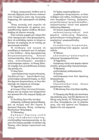 38
Ὁ ὅρος «κοσμητικὸ» ἐπίθετο καὶ ἡ
σχετικὴ ἐξήγηση ποὺ δίνεται στέκουν
στὴν ἐπιφάνεια μόνο τῆς ποιητικῆς
ἔκφρασης, δὲν προχωροῦν στὸ βάθος
της.
Ἕνας ποιητὴς ποὺ γυρεύει νὰ
στολίση ἐξωτερικὰ τὴ φράση του,
προσθέτοντας «ὡραῖα» ἐπίθετα, θὰ ἦταν
ἀνάξιος νὰ λέγεται ποιητής.
Στὴν ποίηση μορφὴ καὶ νόημα δὲν
εἶναι πραγματικὰ τόσο ξεχωρισμένα,
ὥστε νὰ συλλάβης πρῶτα τὸ νόημα κι
ὕστερα νὰ γυρέψης νὰ τὸ ντύσης μὲ
φανταχτερὰ στολίδια.
Ἡ ἐπιθυμία τοῦ ποιητῆ νὰ
συνοδέψη τὸ πρόσωπο καὶ τὸ πρᾶγμα
μ’ ἕνα ἐπίθετο – Ζεὺς ἀργικέραυνος
ἀ σ τ ρ α π ο κ έ ρ α υ ν ο ς , Ἀ χ α ι ο ὶ
χαλκοκνήμιδες, βόες εὐρυμέτωποι,
νῆες κυανόπρωροι καράβια
γαλανόπρωρα πρέπει, τὸ δίχως ἄλλο,
νὰ πηγάζη ἀπὸ μιὰ βαθύτερη ἀνάγκη
τῆς ψυχῆς του.
Ὁ Δίας ἦταν:
τερπικέραυνος=κεραυνόχαρος,
ὑψιβρεμέτης= ἀψηλοβρόντης,
κελαινεφὴς=μαυροσύννεφος, κι ὅταν
δὲν ἔρριχνε ἀστροπελέκια, κι ὅταν δὲν
σκέπαζε τὸν οὐρανὸ μὲ σύννεφα.
Ἡ Ἀφροδίτη λεγόταν:
φιλομμειδὴς=ἀχνογελόχαρη,
ἀκόμα καὶ τὴ στιγμὴ ποὺ πληγωνόταν
καὶ φυσικὰ δὲν εἶχε καμμιὰ ὄρεξη γιὰ
γέλια.
Ὁ Ἀχιλλέας ἦταν ὅλη τὴν ὥρα:
ποδαρκής, ποδώκης=φτεροπόδαρος,
καὶ τὴ στιγμὴ ποὺ δὲν ἔτρεχε ἢ
ἀμύμων=ἄψεγος, θεῖος, πελώριος,
θεοείκελος= θεόμορφος.
Ὁ Ὀδυσσέας:
ἀ μ ύ μ ω ν = ἄ ψ ε γ ο ς , π ο λ ύ
τ λ α ς = π ο λ υ β α σ α ν ι σ μ έ ν ο ς ,
πτολίπορθος=καστρομαχητής, κι ἂς
μὴν εἶχε ἀκόμα ρημάξει τὸ κάστρο τῆς
Τροίας, οὔτε ἀκόμα τυραννιστεῖ στὰ
πέλαγα.
Οἱ Τρῶες χαρακτηρίζονται:
μεγάθυμοι=ἀντρειωμένοι, κι ὅταν
τὸ βάζουν στὰ πόδια, ἱππόδαμοι=αὐτοὶ
ποὺ δαμάζουν ἵππους, ἀγέρωχοι,
μ ε γ α λ ή τ ο ρ ε ς = μ ε γ α λ ό κ α ρ δ ο ι ,
χαλκοχίτωνες= αὐτοὶ ποὺ φορᾶνε
χάλκινους θώρακες.
Οἱ Ἀχαιοὶ χαρακτηρίζονται:
χ α λ κ ο χ ί τ ω ν ε ς = α ὐ τ ο ὶ π ο ὺ
φορᾶνε χάλκινους θώρακες,
φιλοπτόλεμοι=πολεμόχαροι, κάρη
κομόωντες= μακρυμάλληδες
Ἡ Ἥρα:
λ ε υ κ ώ λ ε ν ο ς = λ ε υ κ ο χ έ ρ α ,
χρυσοπέδιλος=ποὺ φοράει χρυσὰ
πέδιλα.
Ἡ Ἀθηνᾶ:
γ λ α υ κ ώ π ι ς = γ α λ α ν ο μ ά τ α
ηὔκομος=ὀμορφομαλλοῦσα.
Ἡ Ἀφροδίτη:
ἐστέφανος=αὐτὴ ποὺ φοράει ὡραῖο
στολίδι, φιλομμειδὴς=ἁγνογελόχαρη.
Ἡ Βρησηὶς:
καλλιπάρηος=ροδομάγουλη.
Ἡ Δανάη:
καλλίσφυρος=ποὺ ἔχει ὡραίους
ἀστραγάλους
Οἱ Τρωάδες:
ἑ λ κ ε σ ί π ε π λ ο ι = π ο ὺ ἔ χ ο υ ν
μακρόσυρτα πέπλα.
Ὁ Μενέλαος εἶναι στὴν βοὴν ἀγαθός.
Ὁ Ὅμηρος μᾶς ἔδειξε μία ἱκανότητα
τῆς γλώσσας μας, ποὺ δὲν βρίσκεται σὲ
ὅλους τοὺς λαούς. Οἱ Ἕλληνες μπορεῖ
νὰ εἶναι ὑπερήφανοι γιὰ τὴ γλῶσσα
τους, εἴτε στὰ χρόνια του Ὁμήρου
ἔζησαν εἴτε στὰ σημερινά.
 