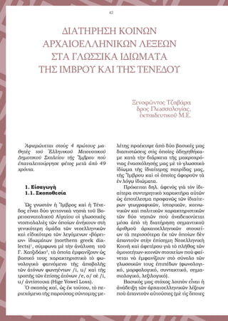 42
Ἀφιερώνεται στοὺς 4 πρώτους μα-
θητὲς τοῦ Ἑλληνικοῦ Μειονοτικοῦ
Δημοτικοῦ Σχολείου τῆς Ἴμβρου ποὺ
ἐπαναλειτούργησε φέτος μετὰ ἀπὸ 49
χρόνια.
1. Εἰσαγωγὴ
1.1. Σκοποθεσία
Ὡς γνωστὸν ἡ Ἴμβρος καὶ ἡ Τένε-
δος εἶναι δύο γειτονικὰ νησιὰ τοῦ Βο-
ρειοανατολικοῦ Αἰγαίου οἱ γλωσσικὲς
ντοπιολαλιὲς τῶν ὁποίων ἀνήκουν στὴ
γενικότερη ὁμάδα τῶν νεοελληνικῶν
καὶ εἰδικότερα τῶν λεγόμενων «βόρει-
ων» ἰδιωμάτων (northern greek dia-
lects)1
, σύμφωνα μὲ τὴν ἀνάλυση τοῦ
Γ. Χατζιδάκι2
, τὰ ὁποῖα ἐμφανίζουν ὡς
βασικό τους χαρακτηριστικὸ τὸ φω-
νολογικὸ φαινόμενο τῆς ἀποβολῆς
τῶν ἀτόνων φωνηέντων /i, u/ καὶ τῆς
τροπῆς τῶν ἐπίσης ἀτόνων /e, o/ σὲ /i,
u/ ἀντίστοιχα (Hige Vowel Loss).
Ὁ σκοπὸς καί, ὡς ἐκ τούτου, τὸ πε-
ριεχόμενο τῆς παρούσας σύντομης με-
λέτης προέκυψε ἀπὸ δύο βασικές μας
διαπιστώσεις στὶς ὁποῖες ὁδηγηθήκα-
με κατὰ τὴν διάρκεια τῆς μακροχρό-
νιας ἐνασχόλησής μας μὲ τὸ γλωσσικὸ
ἰδίωμα τῆς ἰδιαίτερης πατρίδας μας,
τῆς Ἴμβρου καὶ οἱ ὁποῖες ἀφοροῦν τὰ
ἐν λόγῳ ἰδιώματα.
Πρόκειται δηλ. ἀφενὸς γιὰ τὸν ἰδι-
αίτερα συντηρητικὸ χαρακτῆρα αὐτῶν
ὡς ἀποτέλεσμα προφανῶς τῶν ἰδιαίτε-
ρων γεωγραφικῶν, ἱστορικῶν, κοινω-
νικῶν καὶ πολιτικῶν χαρακτηριστικῶν
τῶν δύο νησιῶν ποὺ ἀναδεικνύεται
μέσα ἀπὸ τὴ διατήρηση σημαντικοῦ
ἀριθμοῦ ἀρχαιοελληνικῶν στοιχεί-
ων τὰ περισσότερα ἐκ τῶν ὁποίων δὲν
ἀπαντοῦν στὴν ἐπίσημη Νεοελληνικὴ
Κοινὴ καὶ ἀφετέρου γιὰ τὸ πλῆθος τῶν
ὁμοιοτήτων-κοινῶν στοιχείων ποὺ φαί-
νεται νὰ ἐμφανίζουν στὸ σύνολο τῶν
γλωσσικῶν τους ἐπιπέδων (φωνολογι-
κό, μορφολογικό, συντακτικό, σημα-
σιολογικό, λεξιλογικό).
Βασικός μας στόχος λοιπὸν εἶναι ἡ
ἀνάδειξη τῶν ἀρχαιοελληνικῶν λέξεων
ποὺ ἀπαντοῦν αὐτούσιες (μὲ τὶς ὅποιες
ΔΙΑΤΗΡΗΣΗ ΚΟΙΝΩΝ
ΑΡΧΑΙΟΕΛΛΗΝΙΚΩΝ ΛΕΞΕΩΝ
ΣΤΑ ΓΛΩΣΣΙΚΑ ΙΔΙΩΜΑΤΑ
ΤΗΣ ΙΜΒΡΟΥ ΚΑΙ ΤΗΣ ΤΕΝΕΔΟΥ
Ξενοφῶντος Τζαβάρα
δρος Γλωσσολογίας,
ἐκπαιδευτικοῦ Μ.Ε.
 