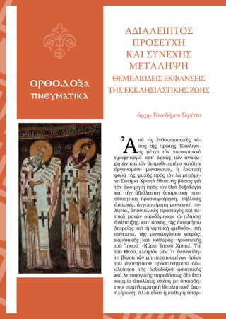 4
ΟΡΘΟΔΟΞα
πνευματικα
ΑΔΙΑΛΕΙΠΤΟΣ
ΠΡΟΣΕΥΧΗ
ΚΑΙ ΣΥΝΕΧΗΣ
ΜΕΤΑΛΗΨΗ
ΘΕΜΕΛΙΩΔΕΙΣ ΕΚΦΑΝΣΕΙΣ
ΤΗΣ ΕΚΚΛΗΣΙΑΣΤΙΚΗΣ ΖΩΗΣ
ἀρχιµ. Νικοδήµου Σκρέττα
Ἀ
πὸ τὶς ἐνθουσιαστικὲς τά-
σεις τῆς πρώτης Ἐκκλησί-
ας µέχρι τὸν χαρισµατικὸ
προφητισµὸ κατ’ ἀρχὰς τῶν ἀναχω-
ρητῶν καὶ τὸν θεσµοθετηµένο κατόπιν
ὀργανωµένο µοναχισµό, ἡ ἐρωτικὴ
φορὰ τῆς ψυχῆς πρὸς τὸν λατρευόµε-
νο Σωτῆρα Χριστὸ ἔθεσε τὶς βάσεις γιὰ
τὴν ἀκοίµητη πρὸς τὸν Θεὸ δοξολογία
καὶ τὴν ἀδιάλειπτη ὑπαρκτικὴ προ-
σευχητικὴ προσκαρτέρηση. Βιβλικὲς
ἀπαρχές, ἀγγελοµίµητη µοναχικὴ πο-
λιτεία, ἀποστολικὲς προσταγὲς καὶ τυ-
πικὰ µονῶν οἰκοδόµησαν τὸ πλαίσιο
ἀνάπτυξης, κατ’ ἀρχάς, τῆς ἀκοιµήτου
λατρείας καὶ τὴ νηπτικὴ «µέθοδο», στὴ
συνέχεια, τῆς µονολογίστου νοερᾶς,
καρδιακῆς καὶ καθαρᾶς προσευχῆς
τοῦ Ἰησοῦ· «Κύριε Ἰησοῦ Χριστέ, Υἱὲ
τοῦ Θεοῦ, ἐλέησόν µε». Ἡ ἐνσυνείδη-
τη βίωση τῶν µὴ περατουµένων ὁρίων
τοῦ ἀγαπητικοῦ προσευχητικοῦ ἀδι-
αλείπτου τῆς ὀρθοδόξου ἀσκητικῆς
καὶ λειτουργικῆς παραδόσεως δὲν ἔχει
καμµία ἀπολύτως σχέση µὲ ὁποιαδή-
ποτε συµπλεγµατικὴ ἰδεοληπτικὴ ἀνα-
πλήρωση, ἀλλὰ εἶναι ἡ καθαρὴ ὑπαρ-
 