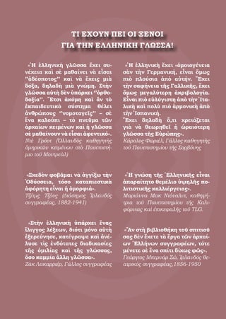 49
ΤΙ ΕΧΟΥΝ ΠΕΙ ΟΙ ΞΕΝΟΙ
ΓΙΑ ΤΗΝ ΕΛΛΗΝΙΚΗ ΓΛΩΣΣΑ!
«Ἡ ἑλληνικὴ γλῶσσα ἔχει συ-
νέχεια καὶ σὲ μαθαίνει νὰ εἶσαι
’’ἀδέσποτος’’ καὶ νὰ ἔχεις μιὰ
δόξα, δηλαδὴ μιὰ γνώμη. Στὴν
γλῶσσα αὐτὴ δὲν ὑπάρχει ‘’ὀρθο-
δοξία’’. Ἔτσι ἀκόμη καὶ ἂν τὸ
ἐκπαιδευτικὸ σύστημα θέλει
ἀνθρώπους ‘’νομοταγεῖς’’ – σὲ
ἕνα καλούπι – τὸ πνεῦμα τῶν
ἀρχαίων κειμένων καὶ ἡ γλῶσσα
σὲ μαθαίνουν νὰ εἶσαι ἀφεντικό».
Ντὲ Γρόοτ (Ὀλλανδὸς καθηγητὴς
ὁμηρικῶν κειμένων στὸ Πανεπιστή-
μιο τοῦ Μοντρεὰλ)
«Σχεδὸν φοβᾶμαι νὰ ἀγγίξω τὴν
Ὀδύσσεια, τόσο καταπιεστικὰ
ἀφόρητη εἶναι ἡ ὀμορφιά».
Τζέιμς Τζόυς (Διάσημος Ἰρλανδός
συγγραφέας, 1882-1941)
«Στὴν ἑλληνικὴ ὑπάρχει ἕνας
ἴλιγγος λέξεων, διότι μόνο αὐτὴ
ἐξερεύνησε, κατέγραψε καὶ ἀνέ-
λυσε τὶς ἐνδότατες διαδικασίες
τῆς ὁμιλίας καὶ τῆς γλώσσας,
ὅσο καμμία ἄλλη γλῶσσα».
Ζὰκ Λακαρριέρ, Γάλλος συγγραφέας
«Ἡ ἑλληνικὴ ἔχει «ὁμοιογένεια
σὰν τὴν Γερμανική, εἶναι ὅμως
πιὸ πλούσια ἀπὸ αὐτήν. Ἔχει
τὴν σαφήνεια τῆς Γαλλικῆς, ἔχει
ὅμως μεγαλύτερη ἀκριβολογία.
Εἶναι πιὸ εὐλύγιστη ἀπὸ τὴν Ἰτα-
λικὴ καὶ πολὺ πιὸ ἁρμονικὴ ἀπὸ
τὴν Ἱσπανική.
Ἔχει δηλαδὴ ὅ,τι χρειάζεται
γιὰ νὰ θεωρηθεῖ ἡ ὡραιότερη
γλῶσσα τῆς Εὐρώπης».
Κάρολος Φωριέλ, Γάλλος καθηγητὴς
τοῦ Πανεπιστημίου τῆς Σορβόνης
«Ἡ γνώση τῆς Ἑλληνικῆς εἶναι
ἀπαραίτητο θεμέλιο ὑψηλῆς πο-
λιτιστικῆς καλλιέργειας».
Μαριάννα Μακ Ντόναλντ, καθηγή-
τρια τοῦ Πανεπιστημίου τῆς Καλι-
φόρνιας καὶ ἐπικεφαλῆς τοῦ TLG.
«Ἂν στὴ βιβλιοθήκη τοῦ σπιτιοῦ
σας δὲν ἔχετε τὰ ἔργα τῶν ἀρχαί-
ων Ἑλλήνων συγγραφέων, τότε
μένετε σὲ ἕνα σπίτι δίχως φῶς».
Γεώργιος Μπερνάρ Σώ, Ἰρλανδός θε-
ατρικός συγγραφέας,1856-1950
 