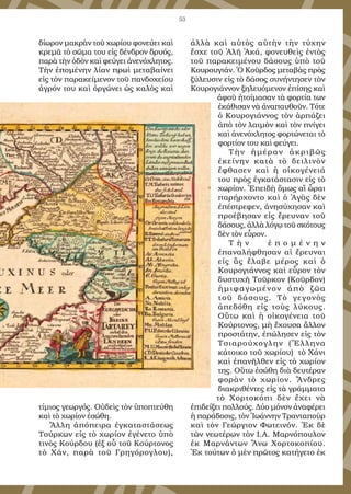 53
δίωρον μακρὰν τοῦ χωρίου φονεύει καὶ
κρεμᾶ τὸ σῶμα του εἰς δένδρον δρυός,
παρὰ τὴν ὁδὸν καὶ φεύγει ἀνενόχλητος.
Τὴν ἑπομένην λίαν πρωὶ μεταβαίνει
εἰς τὸν παρακείμενον τοῦ πανδοχείου
ἀγρόν του καὶ ὀργώνει ὡς καλὸς καὶ
τίμιος γεωργός. Οὐδεὶς τὸν ὑποπτεύθη
καὶ τὸ χωρίον ἐσώθη.
Ἄλλη ἀπόπειρα ἐγκαταστάσεως
Τούρκων εἰς τὸ χωρίον ἐγένετο ὑπὸ
τινὸς Κούρδου (ἐξ οὗ τοῦ Κούρτονος
τὸ Χάν, παρὰ τοῦ Γρηγόρογλου),
ἀλλὰ καὶ αὐτὸς αὐτὴν τὴν τύχην
ἔσχε τοῦ Ἀλῆ Ἀκά, φονευθεὶς ἐντὸς
τοῦ παρακειμένου δάσους ὑπὸ τοῦ
Κουρουγιάν. Ὁ Κοῦρδος μεταβὰς πρὸς
ξύλευσιν εἰς τὸ δάσος συνήντησεν τὸν
Κουρογιάννον ξηλευόμενον ἐπίσης καὶ
ἀφοῦ ἠτοίμασαν τὰ φορτία των
ἐκάθισαν νὰ ἀναπαυθοῦν. Τότε
ὁ Κουρογιάννος τὸν ἁρπάζει
ἀπὸ τὸν λαιμὸν καὶ τὸν πνίγει
καὶ ἀνενόχλητος φορτώνεται τὸ
φορτίον του καὶ φεύγει.
Τὴν ἡμέραν ἀκριβῶς
ἐκείνην κατὰ τὸ δειλινὸν
ἔφθασεν καὶ ἡ οἰκογένειά
του πρὸς ἐγκατάστασιν εἰς τὸ
χωρίον. Ἐπειδὴ ὅμως αἳ ὧραι
παρήρχοντο καὶ ὁ Ἀγὰς δὲν
ἐπέστρεφεν, ἀνησύχησαν καὶ
προέβησαν εἰς ἔρευναν τοῦ
δάσους, ἀλλὰ λόγῳ τοῦ σκότους
δὲν τὸν εὗρον.
Τ ὴ ν ἑ π ο μ έ ν η ν
ἐπαναλήφθησαν αἱ ἔρευναι
εἰς ἃς ἔλαβε μέρος καὶ ὁ
Κουρογιάννος καὶ εὗρον τὸν
δυστυχῆ Τοῦρκον (Κοῦρδον)
ἡμιφαγωμένον ἀπὸ ζῶα
τοῦ δάσους. Τὸ γεγονὸς
ἀπεδόθη εἰς τοὺς λύκους.
Οὕτω καὶ ἡ οἰκογένεια τοῦ
Κούρτονος, μὴ ἔχουσα ἄλλον
προστάτην, ἐπώλησεν εἰς τὸν
Τσιαρούχογλην (Ἕλληνα
κάτοικο τοῦ χωρίου) τὸ Χάνι
καὶ ἐπανῆλθεν εἰς τὸ χωρίον
της. Οὕτω ἐσώθη διὰ δευτέραν
φορὰν τὸ χωρίον. Ἄνδρες
διακριθέντες εἰς τὰ γράμματα
τὸ Χορτοκόπι δὲν ἔχει νὰ
ἐπιδείξει πολλούς. Δύο μόνον ἀναφέρει
ἡ παράδοσις, τὸν Ἰωάννην Τρανταποὺρ
καὶ τὸν Γεώργιον Φωτεινόν. Ἐκ δὲ
τῶν νεωτέρων τὸν Ι.Α. Μαρνόπουλον
ἐκ Μαρνάντων Ἄνω Χορτοκοπίου.
Ἐκ τούτων ὁ μὲν πρῶτος κατήγετο ἐκ
 