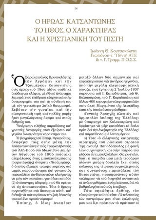56
Ὁ
Σαρακατσάνος Πρωτοκλέφτης
τῶν Ἀγράφων καὶ τῶν
Τζουμέρκων Κατσαντώνης
στὶς ἀρχὲς τοῦ 18ου αἰῶνα στάθηκε
ὑπόδειγμα κλέφτη, μὲ ἠθικὸ ἀνάστημα
λαμπρό, ποὺ ἐπέδρασε εὐεργετικὰ στὴν
ὑστεροφημία του καὶ τὴ σύνδεσή του
μὲ τὸν γενικότερο λαϊκὸ θαυμασμό.
Σεβόταν τὴν γυναῖκα καὶ τὴν
οἰκογενειακὴ τιμὴ καὶ πολλὲς φορὲς
ἦταν μεγαλόψυχος ἀκόμα καὶ στοὺς
ἐχθρούς του.
Ὑπάρχουν πλῆθος παραδόσεις καὶ
γραπτὲς ἀναφορὲς στὸν ἐξαίρετο καὶ
γεμάτο ἀνωτερότητα χαρακτῆρα του.
Ὁ βιογράφος τοῦ Ἐπαμ. Φραγκίστας,
ἀναφέρει πὼς στὴν μάχη τῶν
Κατσαντωναίων μὲ τοὺς Τουρκαλβανοὺς
τοῦ Ἀλῆ-Πασᾶ στὸ Μαλατέϊκο λημέρι
τὸν Αὔγουστο τοῦ 1806 πιάστηκε
αἰχμάλωτος ἕνας μπουλούκμπασης
(σωματάρχης) ὀνόματι «Ντούμηκας»,
ὁ ὁποῖος ἐλαφρὰ τραυματισμένος στὸ
μηρό, παρουσιάστηκε καὶ γονατιστὸς
παρακάλεσε τὸν Κατσαντώνη κλαίγοντας
νὰ μὴν τὸν σκοτώσει, γιατί ἔχει καὶ δύο
(2) ἀνύπαντρες ἀδερφές, ποὺ θὰ πρέπει
νὰ τὶς ἀποκαταστήσει. Τότε ὁ ἥρωας
συγκινήθηκε στὸ ἄκουσμα αὐτό, καὶ
διέταξε νὰ τοῦ χαρίσουν τὴν ζωὴ δίνοντάς
του καὶ ἕνα χρυσὸ νόμισμα!
Ἐπίσης, ὁ ἴδιος ἀναφέρει
μεταξὺ ἄλλων δύο σημαντικὰ καὶ
χαρακτηριστικὰ γιὰ τὸν ἥρωα γεγονότα,
ἀπὸ τὴν μεγάλη κλεφταρματολικὴ
σύναξη, ποὺ ἔγινε στὶς 2 Ἰουλίου 1807
παρουσία τοῦ Ι. Καποδίστρια, τοῦ Θ.
Κολοκοτρώνη, τοῦ Γ. Καραϊσκάκη καὶ
ἄλλων 400 κορυφαίων κλεφταρματολῶν
στὴν ἀκτὴ Μαγεμένου τῆς Λευκάδας
κατὰ τὴν ὁποία ἀνακηρύχθηκε:
«Γενικὸς Ἀρχηγὸς κλεφτῶν καὶ
ἁρματολῶν ἁπάσης της Ἑλλάδος»
μὲ ὑπαρχηγὸ τὸν Κολοκοτρώνη καὶ
ὁρκίστηκε νὰ μὴν καταθέσει τὰ ὅπλα
πρὶν ἰδεῖ τὴν ἀνεξαρτησία τῆς Ἑλλάδας!
καὶ παρατίθενται μὲ λεπτομέρεια:
α) Τότε «ὁ ἑλληνικῆς καταγωγῆς
στρατηγὸς τοῦ ρωσικοῦ στρατοῦ
Ἐμμανουὴλ Παπαδόπουλος μὲ φωνὴ
λίαν συγκινητικὴ καὶ στὴν πατρώα του
γλῶσσα εἶπε μεταξὺ ἄλλων: «Χαίρω πολύ,
διότι ἡ πατρίδα μου μετὰ τεσσάρων
αἰώνων μαύρη δουλεία ἔχει στοὺς
κόλπους της τέτοιους συμπολεμιστὲς
καὶ συγχρόνως παρεκάλεσε τὸν
Κατσαντώνη, προσφωνώντας αὐτὸν
«χιλίαρχο» νὰ τοῦ διηγηθεῖ συνοπτικὰ
τὰ ἀνδραγαθήματα ἑνὸς ἑκάστου, διὰ νὰ
βαθμολογήσει αὐτοὺς ἐπαξίως».
Τότε σηκώθηκε ὄρθιος, τὸν
εὐχαρίστησε καὶ τοῦ εἶπε: «Ὁ τελευταῖος
τῶν συντρόφων μου εἶναι καλύτερός
μου καὶ ὅ,τι πράττουν τὸ πράττουν οἱ
Ο ΗΡΩΑΣ ΚΑΤΣΑΝΤΩΝΗΣ
ΤΟ ΗΘΟΣ, Ο ΧΑΡΑΚΤΗΡΑΣ
ΚΑΙ Η ΧΡΙΣΤΙΑΝΙΚΗ ΤΟΥ ΠΙΣΤΗ
Ἰωάννη Θ. Κουτσοκώστα
Γεωπόνου-τ. Ὑδ/ντῆ ΑΤΕ
& τ. Γ. Γραμμ. Π.Ο.Σ.Σ.
 