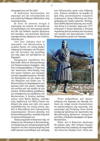 57
σύντροφοί μου καὶ ὄχι ἐγώ!»
Ἡ ἀπάντηση ἱκανοποίησε τὸν
στρατηγὸ γιὰ τὴν αὐταπάρνησή του
καὶ μιλώντας ἔνθερμα ἐνθουσίασε τοὺς
παριστάμενους.
β) ὅταν σὲ κάποια στιγμὴ ὁ
στρατηγὸς τὸν κάλεσε νὰ ἐνταχθεῖ μὲ
τὰ παλληκάρια του στὸν ρωσικὸ στρατὸ
καὶ θὰ τοῦ δοθοῦν ὑψηλὰ ἀξιώματα
καὶ ἀμοιβές, τοῦ ἀπάντησε ἀρνητικὰ
περιφρονώντας ἀξιώματα καὶ πλούτη,
λέγοντάς του:
«Δὲν ἔχει ἀνάγκη ἀπὸ τὸ
καριοφίλι τοῦ Κατσαντώνη ἡ
μεγάλη Ρωσία, ὅτι αὐτὸς βγῆκε
κλέφτης νὰ πολεμήσει τὴν Τουρκιὰ
γιὰ τὴν λευτεριὰ τῆς πατρίδας
καὶ πὼς τώρα τὸν χρειάζονται τὰ
Ἄγραφα!».
Προφορικὴ παράδοση στὸ
Κλεινοβὸ (Κλεινὸ Καλαμπάκας)
τοῦ Ἀσπροποτάμου ἀναφέρει, πὼς
ὅταν πληροφορήθηκε ὁ Τύραννος
τῶν Ἰωαννίνων Ἀλὴ-Πασὰς πὼς
στὸ χωριὸ ὑπῆρχε μία ὄμορφη
κοπέλα ἀρραβωνιασμένη, διέταξε
τὸν Βεληγκέκα νὰ τὴν πάρει καὶ
τὴν ὁδηγήσει στὸ Σεράι του. Ὁ
Κατσαντώνης τὸ πληροφορεῖται καὶ
ἀμέσως πάει στὸ χωριό. Ἁρπάζει
τὴν κοπέλα καὶ τὴν κρύβει σὲ μία
σπηλιά. Οἱ Κλεινοβίτες χολώθηκαν
μὴ γνωρίζοντας τὶς προθέσεις τοῦ
Κατσαντώνη, ὁ ὁποῖος ἀμέσως
τρέχει στὴν Κρύα Βρύση, τσακίζει
τοὺς Ἀρβανίτες τοῦ Βέλη-Γκέκα καὶ
ὁδηγεῖ τὴν κόρη καὶ πάλι στὸ χωριὸ
παραδίδοντάς την στοὺς γονεῖς της.
Καὶ οἱ Κλεινοβίτες ἀπὸ εὐγνωμοσύνη
παραχώρησαν ἔκταση βοσκῆς στὰ
διπλανὰ Βανακούλια, πατρίδα ἑνὸς ἀπὸ
τὸ πρωτοπαλλήκαρά του.
Ἀκόμη σημειώνει ὁ Emerson πώς: «οἱ
κλέφτες καὶ εἰδικότερα ὁ Κατσαντώνης,
κυνηγημένος καὶ σκληραγωγημένος θὰ
περίμενε νὰ εἶναι ἀπογυμνωμένος ἀπὸ
κάθε φυσικὸ συναίσθημα καὶ σκληρὸς
καὶ ἐκδικητικὸς πρὸς τοὺς ἐχθρούς
του». Σπάνια συνέβαινε νὰ χαρίζει τὴ
ζωὴ ἑνὸς μουσουλμάνου πεσμένου
μπρούμυτα, ὅμως ὁ θάνατός του ἦταν
γρήγορος καὶ χωρὶς τυραννία. Ἐπίσης,
ἦταν βαθιὰ θρησκευόμενος καὶ παιδί,
ποὺ ὄντας 2-3 χρονῶν, γύρω στὰ 1777
εὐλόγησε ὁ Πατρο-Κοσμᾶς ὁ Αἰτωλὸς
περνώντας ἀπὸ τὰ κονάκια καὶ τὴν στάνη
τοῦ πατέρα τοῦ ἀρχιτσέλιγκα, Γιάννη
Μακρυγιάννη ψηλὰ στὰ Ἄγραφα.
Ὅταν ἀνδρώθηκε καὶ βγῆκε
κλέφτης στὰ Ἄγραφα καὶ ἔφτιαξε τὸν
δικό του ταϊφὰ συχνὰ ἐπισκεπτόταν
τὰ προσκυνήματα τῆς περιοχῆς. Στὸ
μοναστήρι τῆς Τατάρνας, ὅπου συχνὰ
κατέφευγε ζητώντας τὴν προστασία τῆς
Μεγαλόχαρης βρίσκεται «ἀσημένια»
καντήλα, εὐλαβικὴ προσφορὰ τοῦ ἥρωα
Κατσαντώνη.
Ἀλλά, καὶ ὁ Emerson ἀργότερα
θὰ γράψει πώς: «δὲν ὑπῆρχε καμμία
περίπτωση ἕνας κλέφτης νὰ ἀπαρνηθεῖ
τὴν πίστη τῶν πατέρων του!». Εἶναι μία
 