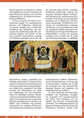 5
ξιακὴ πλήρωση τοῦ ἀκόρεστου πόθου
τῆς ἀληθοῦς καὶ ἀενάου λατρείας τοῦ
ἁγίου Θεοῦ ἀπὸ µέρους τοῦ ταπεινοῦ
πλάσµατός Του, τοῦ λογικοῦ καὶ αὐτε-
ξουσίου ἀνθρώπου.
Ἡ ἀέναη λατρεία τοῦ Θεοῦ ποικι-
λοτρόπως ἐνεργεῖ τὸν ψυχοσωµατικὸ
ἁγιασµὸ τοῦ ἀνθρώπου, ὁδηγώντας
τὴ σύνολη ὕπαρξη στὶς πνευµατικὲς
ἀναβάσεις τῆς καθάρσεως, τοῦ φω-
τισµοῦ καὶ τῆς θεώσεως µέσῳ δύο και-
ριοτάτων δρόµων καὶ τρόπων: α) διὰ
τῆς συνεχοῦς ἐνσυνειδήτου µετοχῆς
στὰ θεοποιὰ µυστήρια καὶ β) διὰ τῆς
ἀδιαλείπτου, νοερᾶς, καρδιακῆς καὶ
καθαρᾶς προσευχῆς. Ἡ συζυγία αὐτὴ
παρέχει τὰ ἐχέγγυα τοῦ ἀπλανοῦς στὴν
ἄπαυστη λογικὴ λατρεία τῆς Ἐκκλησί-
ας, καθὼς ἡ µία τροφοδοτεῖ τὴν ἄλλη
µυστικὰ καὶ ἀδιάσπαστα στὸ πεδίο
τοῦ αὐτεξουσίου καὶ τῆς συνεργίας.
Κατὰ τὴν ὀρθόδοξη νηπτική, ἡσυχα-
στικὴ καὶ φιλοκαλικὴ παράδοση, ἡ λα-
τρεία καὶ ἡ προσευχὴ τῶν πιστῶν εἶναι
ἄθληµα ἀναγωγῆς ἀπὸ τὴ δουλεία τοῦ
φόβου στὴν ἐλευθερία τῆς ἀγάπης,
µυσταγωγία καὶ πλήρωµα θείας συσ-
σωµατώσεως καὶ συγκράσεως, αὐτοψία
καὶ κοινωνία ζωῆς αἰωνίου, µυστήριο
ἀντιδόσεως προσευχῆς, πίστεως καὶ
λατρείας, ἀρραγὴς συζυγία λειτουργι-
κοῦ βιώµατος καὶ χαρισµατικῆς θεο-
γνωσίας. Τὸ συνεχὲς τοῦ µυστηριακοῦ
ἁγιασµοῦ καὶ τὸ ἀδιάλειπτο τῆς θεο-
ποιοῦ προσευχῆς. Ἡ ἀδιάλειπτη ἐπί-
κληση τοῦ παντοδυνάµου ὀνόµατος
τοῦ Κυρίου, µὲ τὴ µονολόγιστη νοερὰ
καὶ καρδιακὴ καθαρὰ προσευχή, καὶ
παράλληλα ἡ συνεχὴς ἐνσυνείδητη καὶ
ἐµπροϋπόθετη µετοχὴ στὰ ζωοποιὰ
µυστήρια εἶναι ἡ ἀρχὴ καὶ τὸ τέλος
τῆς ἀπλανοῦς θεολογίας, ἡ ὀρθόδοξη
ἐκκλησιολογικὴ σύνθεση Χριστολογί-
ας καὶ Πνευµατολογίας, τὸ κέντρο τῆς
ἐν Χριστῷ ζωῆς, ὁ τρόπος καὶ ἡ ὁδὸς
τοῦ ἁγιασµοῦ καὶ τῆς χαρισµατικῆς
θεώσεως, θεµέλιο καὶ ἔκφραση τῆς
ἀληθοῦς λατρείας τοῦ Θεοῦ.
Ἡ κοινὴ προσευχὴ τῶν δηµοτελῶν
συνάξεων τῆς Ἐκκλησίας συντρίβει
τὸν πειρασµὸ τοῦ ἀτοµοκεντρισµοῦ
καὶ ἀνάγει στὴν ἐλευθερία καὶ τὴν
ἀφοβία τῆς ἑνοποιοῦ εὐχαριστιακῆς
κοινωνίας. Ἡ νυχθήµερος λατρεία, ὡς
δηµόσια συγκροτηµένη προσευχὴ τῆς
Ἐκκλησίας, ἐκτείνεται τοπικὰ στὴν
 