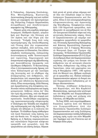 59
ἢ Τσάκαλος, Λάμπρος Σουλιώτης,
Νίκ. Μπουρδάρας, Κωσταντὴς
Λεπενιωτάκης (ἀνεψιός του) καὶ πολλοὶ
ἄλλοι μὲ κορυφαῖο τὸν ἀρχιστράτηγο
τῆς Ρούμελης Γεώργιο Καραϊσκάκη
ἀνυψώθηκαν καὶ ἀναδείχτηκαν
κορυφαῖοι της Ἐθνεγερσίας.
Πέρασε μέσα στὶς καρδιὲς σκίρτημα
λυτρωμοῦ, ὁλόδροσο ἀεράκι, γιομάτο
ζωὴ καὶ θερίεψε τὴν δύναμη γιὰ
τὸν ἀγῶνα καὶ τὴν δίψα γιὰ τὴν
λευτεριά. Ὑπῆρξε ἕνας ἀπὸ τοὺς
πρωτομάρτυρες τῆς ἀπελευθέρωσης
τοῦ Γένους ἀπὸ τὴν τετρακοσίων
χρόνων σκλαβιά, ἀπὸ κείνους, ποὺ
προετοίμασαν τὸ Εἰκοσιένα, ἕνα αἰώνιο
σύμβολο παλληκαριᾶς, πολεμιστὴς
ἀνυποχώρητος κάθε δεσποτισμοῦ
καὶ τυραννίας, δημιουργικὸ καὶ
ἀναγεννητικὸ κήρυγμα τῆς ἀβασίλευτης
καὶ ἀκατάβλητης ὀμορφιᾶς τοῦ
ἐλεύθερου ἀνθρώπου. Ὁ Κατσαντώνης
εἶναι ὁ ἀντιπροσωπευτικὸς ἥρωας τοῦ
νέου Ἑλληνισμοῦ μὲ τὴν λαχτάρα
τῆς λευτεριᾶς καὶ τὸ αἴσθημα τῆς
ἀνεξαρτησίας τοῦ ἀνθρώπου, τὴν
ἀκεραιότητα τοῦ χαρακτῆρα καὶ τὴν
βαθειὰ καὶ ἀδολίευτη θρησκευτικὴ
πίστη. Εἶναι πεισματάρης, ἀλλὰ δίκαιος
καὶ ἀμερόληπτος στὶς ἀποφάσεις του.
Χτυπάει πάντα παλληκαρίσια καὶ χωρὶς
μπαμπεσιά. Σέβεται πάνω ἀπ’ ὅλα
τὴν τιμὴ τῆς γυναίκας, ποὺ τὴν θεωρεῖ
πλάσμα ἀδύνατο, ἄξιο γιὰ στοργὴ καὶ
προστασία. Ἀναδείχθηκε κορυφαῖος
της προεπαναστατικῆς κλεφτουριᾶς
σ’ ὁλόκληρη τὴν Ἑλλάδα καὶ σύμβολο
τῆς παλληκαριᾶς καὶ τῆς λεβεντιᾶς. Ἡ
ἱστορία τὸν ἀδίκησε κι ἡ πολιτεία τὸν
ἀγνόησε. Τὸ ἀλάθητο ὅμως αἰσθητήριο
τοῦ λαοῦ δικαίωσε τοὺς ἀγῶνες του
καὶ τὴν θυσία του. Ὁ χαμὸς του ἔγινε
θρῆνος κι ὁ θρῆνος σαρακατσάνικο
καὶ πανελλήνιο δημοτικὸ κλέφτικο
τραγούδι καὶ μοιρολόι, ποὺ θὰ
τραγουδιέται γιὰ αἰῶνες ἀκόμη. Πέρασε
ἀπὸ γενιὰ σὲ γενιὰ μέχρι σήμερα καὶ
σὲ ὅλο τὸν ἑλλαδικὸ χῶρο κι ὅπου
ὑπάρχουν Σαρακατσαναῖοι καὶ ὄχι
μόνο. Εἶναι ὁ πιὸ χιλιοτραγουδισμένος
κλεφτοκαπετάνιος καὶ ἀγωνιστὴς
τῆς Ἐλευθερίας. Ἀναφέρονται πάνω
ἀπὸ 150 δημοτικὰ τραγούδια, ποὺ
ἐξυμνοῦν τὰ κατορθώματά του σὲ ὅλο
τὸν ἠπειρωτικὸ ἑλλαδικὸ χῶρο καὶ στὶς
γειτονικὲς βαλκανικὲς χῶρες, ὅπου
οἱ Σαρακατσαναῖοι μὲ καμάρι καὶ
περηφάνια τραγουδοῦν τὰ τραγούδια
του. Οἱ ποιητὲς Ἀριστοτέλης Βαλαωρίτης
καὶ Κώστας Κρυστάλλης ἔγραψαν
ποιήματα καὶ ὁ Γιῶργος Θεοτοκᾶς
τὸ θεατρικὸ ἔργο «τὸ Τίμημα τῆς
Λευτεριᾶς». Ἡ Πανελλήνια Ὁμοσπονδία
Συλλόγων Σαρακατσαναίων (Π.Ο.Σ.Σ) μὲ
τὴ συνδρομὴ ὅλων τῶν Σαρακατσαναίων
τιμώντας τὴν μνήμη του ἔστησε τὸν
ἀνδριάντα του σὲ κεντρικὴ πλατεία
στὴ θέση «Λιθαρίτσια» τῆς πόλης τῶν
Ἰωαννίνων, τόπο τοῦ μαρτυρίου του
στὶς 8 Νοεμβρίου 1987, 180 χρόνια
ἀπὸ τὸν θάνατό του, ἐξέδωσε συλλογὴ
μὲ τὰ τραγούδια του. Πολλοὶ σύλλογοι
Σαρακατσαναίων φέρουν τὸ ὄνομά του
καὶ διοργανώνουν ἐκδηλώσεις μὲ τὸ
ὄνομα «Κατσαντώνεια».
Ἐπίσης, στήθηκαν ἀνδριάντες
στὸ Καρπενήσι, στὸ Νέο Κορδελιὸ
Θεσσαλονίκης, προτομὴ στὴν γενέτειρά
του τὸν Μάραθο καὶ διοργανώθηκαν
ἐκδηλώσεις τιμῆς καὶ μνήμης στὰ
Γιάννενα, τὸν Μάραθο καὶ ἀλλοῦ.
To ἔτος 2008, ποὺ συμπληρώθηκαν
διακόσια χρόνια ἀπὸ τὸν θάνατό
του διοργανώθηκαν ἀπὸ τὴν
Πανελλήνια Ὁμοσπονδία Συλλόγων
Σαρακατσαναίων καὶ τοὺς Συλλόγους
τῶν Σαρακατσαναίων πολλὲς ἐκδηλώσεις
μνήμης πρὸς τιμήν του στὸν Μάραθο
τῶν Ἀγράφων καὶ στὰ Γιάννενα καὶ σὲ
διάφορα ἄλλα μέρη.
 