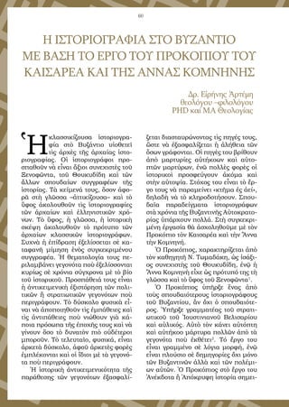 60
Η ΙΣΤΟΡΙΟΓΡΑΦΙΑ ΣΤΟ ΒΥΖΑΝΤΙΟ
ΜΕ ΒΑΣΗ ΤΟ ΕΡΓΟ ΤΟΥ ΠΡΟΚΟΠΙΟΥ ΤΟΥ
ΚΑΙΣΑΡΕΑ ΚΑΙ ΤΗΣ ΑΝΝΑΣ ΚΟΜΝΗΝΗΣ
Δρ. Εἰ­ρή­νης Ἀρ­τέ­μη
θε­ο­λό­γου –φι­λο­λό­γου
PHD καί ΜΑ Θε­ο­λο­γί­ας
Ἡ
κλασ­σι­κί­ζου­σα ἱ­στο­ρι­ο­γρα­
φί­α στὸ Βυ­ζάν­τι­ο υἱ­ο­θε­τεῖ
τὶς ἀρ­χὲς τῆς ἀρ­χαί­ας ἱ­στο­
ρι­ο­γρα­φί­ας. Οἱ ἱ­στο­ρι­ο­γρά­φοι προ­
σπα­θοῦν νὰ εἶ­ναι ἄ­ξι­οι συ­νε­χι­στὲς τοῦ
Ξε­νο­φῶν­τα, τοῦ Θου­κυ­δί­δη καὶ τῶν
ἄλ­λων σπου­δαί­ων συγ­γρα­φέ­ων τῆς
ἱ­στο­ρί­ας. Τὰ κεί­με­νά τους, ὅ­σον ἀ­φο­
ρᾶ στὴ γλῶσ­σα –ἀτ­τι­κί­ζου­σα– καὶ τὸ
ὕ­φος ἀ­κο­λου­θοῦν τὶς ἱ­στο­ρι­ο­γρα­φί­ες
τῶν ἀρ­χαί­ων καὶ ἑλ­λη­νι­στι­κῶν χρό­
νων. Τὸ ὕ­φος, ἡ γλῶσ­σα, ἡ ἱ­στο­ρι­κὴ
σκέ­ψη ἀ­κο­λου­θοῦν τὸ πρό­τυ­πο τῶν
ἀρ­χαί­ων κλα­σσικῶν ἱστο­ρι­ο­γρά­φων.
Συ­χνὰ ἡ ἐ­πί­δρα­ση ἐ­ξε­λίσ­σε­ται σὲ κα­
τα­φα­νῆ μί­μη­ση ἑ­νὸς συγ­κε­κρι­μέ­νου
συγ­γρα­φέ­α. Ἡ θε­μα­το­λο­γί­α τους πε­
ρι­λαμ­βά­νει γε­γο­νό­τα ποὺ ἐ­ξε­λίσ­σον­ται
κυ­ρί­ως σὲ χρό­νι­α σύγ­χρο­να μὲ τὸ βί­ο
τοῦ ἱ­στο­ρι­κοῦ. Προ­σπά­θει­ά τους εἶ­ναι
ἡ ἀν­τι­κει­με­νι­κὴ ἐ­ξι­στό­ρη­ση τῶν πο­λι­
τι­κῶν ἢ στρα­τι­ω­τι­κῶν γε­γο­νό­των ποὺ
πε­ρι­γρά­φουν. Τὸ δύ­σκο­λο φυ­σι­κὰ εἶ­
ναι νὰ ἀ­πο­ποι­η­θοῦν τὶς ἐμ­πά­θει­ες καὶ
τὶς ἀν­τι­πά­θει­ες ποὺ νιώθουν γι­ὰ κά­
ποι­α πρό­σω­πα τῆς ἐ­πο­χῆς τους καὶ νὰ
γί­νουν ὅ­σο τὸ δυ­να­τὸν πι­ὸ οὐ­δέ­τε­ροι
μπο­ροῦν. Τὸ τε­λευ­ταῖ­ο, φυ­σι­κά, εἶ­ναι
ἀρ­κε­τὰ δύ­σκο­λο, ἀ­φοῦ ἀρ­κε­τὲς φο­ρὲς
ἐμ­πλέ­κον­ται καὶ οἱ ἴ­δι­οι μὲ τὰ γε­γο­νό­
τα ποὺ πε­ρι­γρά­φουν.
Ἡ ἱ­στο­ρι­κὴ ἀν­τι­κει­με­νι­κό­τη­τα τῆς
πα­ρά­θε­σης τῶν γε­γο­νό­των ἐ­ξα­σφα­λί­
ζε­ται δι­α­σταυ­ρώ­νον­τας τὶς πη­γές τους,
ὥ­στε νὰ ἐ­ξα­σφα­λί­ζε­ται ἡ ἀ­λή­θει­α τῶν
ὅ­σων γρά­φον­ται. Οἱ πη­γὲς του βρί­θουν
ἀ­πὸ μαρ­τυ­ρί­ες αὐ­τή­κο­ων καὶ αὐ­το­
πτῶν μαρ­τύ­ρων, ἐ­νῶ πολ­λὲς φο­ρὲς οἱ
ἱ­στο­ρι­κοὶ προ­σφεύ­γουν ἀ­κό­μα καὶ
στὴν αὐ­το­ψί­α. Στό­χος του εἶ­ναι τὸ ἔρ­
γο τους νὰ πα­ρα­μεί­νει «κτῆ­μα ἐς ἀ­εί»,
δη­λα­δὴ νὰ τὸ κλη­ρο­δο­τή­σουν. Σπου­
δαῖ­α πα­ρα­δείγ­μα­τα ἱ­στο­ρι­ο­γρά­φων
στὰ χρό­νι­α τῆς Βυ­ζαν­τι­νῆς Αὐ­το­κρα­το­
ρί­ας ὑ­πάρ­χουν πολ­λά. Στὴ συγ­κε­κρι­
μέ­νη ἐρ­γα­σί­α θὰ ἀ­σχο­λη­θοῦ­με μὲ τὸν
Προ­κό­πι­ο τὸν Και­σα­ρέ­α καὶ τὴν Ἄν­να
τὴν Κο­μνη­νή.
Ὁ Προ­κό­πι­ος, χα­ρα­κτη­ρί­ζε­ται ἀ­πὸ
τὸν κα­θη­γη­τῆ Ν. Τω­μα­δά­κη, ὡς ἰ­σά­ξι­
ος συ­νε­χι­στὴς τοῦ Θου­κυ­δί­δη, ἐ­νῷ ἡ
Ἄν­να Κο­μνη­νὴ εἶ­χε ὡς πρό­τυ­πό της τὴ
γλῶσ­σα καὶ τὸ ὕ­φος τοῦ Ξε­νο­φῶν­τα1
.
Ὁ Προ­κό­πι­ος ὑ­πῆρ­ξε ἕ­νας ἀ­πὸ
τοὺς σπου­δαι­ό­τε­ρους ἱ­στο­ρι­ο­γρά­φους
τοῦ Βυ­ζαν­τί­ου, ἂν ὄ­χι ὁ σπου­δαι­ό­τε­
ρος. Ὑ­πῆρ­ξε γραμ­μα­τέ­ας τοῦ στρα­τι­
ω­τι­κοῦ τοῦ Ἰ­ου­στι­νι­α­νοῦ Βε­λι­σα­ρί­ου
καὶ αὐ­λι­κός. Αὐ­τὸ τὸν κά­νει αὐ­τό­πτη
καὶ αὐ­τή­κο­ο μάρ­τυ­ρα πολ­λῶν ἀ­πὸ τὰ
γε­γο­νό­τα ποὺ ἐκ­θέ­τει2
. Τό ἔρ­γο του
ε­ἶναι γραμμένο σὲ λό­γι­α μορ­φή, ἐ­νῷ
εἶ­ναι πλού­σι­ο σὲ δη­μη­γο­ρί­ες ὄ­χι μό­νο
τῶν Βυ­ζαν­τι­νῶν ἀλ­λὰ καὶ τῶν πο­λέ­μι­
ων αὐ­τῶν. Ὁ Προ­κό­πι­ος στὸ ἔρ­γο του
Ἀ­νέκ­δο­τα ἢ Ἀ­πό­κρυ­φη ἱ­στο­ρί­α ση­μει­
 