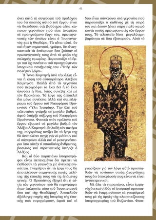 61
ώ­νει κα­τὰ τὴ συγ­γρα­φὴ τοῦ προ­λό­γου
του ὅ­τι σκο­πὸς αὐ­τοῦ τοῦ ἔρ­γου εἶ­ναι
νὰ δι­εισ­δύ­σει στὰ βα­θύ­τε­ρα αἴ­τι­α κά­
ποι­ων γε­γο­νό­των ποὺ εἶ­χε ἀ­να­φέ­ρει
σὲ προ­η­γού­με­νο ἔρ­γο του, πρω­τα­γω­
νι­στὲς τῶν ὁ­ποί­ων εἶ­ναι ὁ Ἰ­ου­στι­νι­α­
νὸς καὶ ἡ Θε­ο­δώ­ρα. Τὰ αἴ­τι­α αὐ­τά, ἂν
καὶ ἦ­ταν ση­μαν­τι­κά, γρά­φει, ὅ­τι ἀ­ναγ­
κα­στι­κὰ τὰ ἀ­πέ­κρυ­ψε ὅ­σο ζοῦ­σαν οἱ
πρω­τα­γω­νι­στές τους ἀ­πὸ τὸ φό­βο τῆς
σκλη­ρῆς τι­μω­ρί­ας. Πα­ρου­σι­ά­ζει τὸ ἔρ­
γο του ὡς συ­νέ­χει­α τοῦ προ­η­γού­με­νου
ἱ­στο­ρι­κοῦ πο­νή­μα­τός του «Ὑ­πὲρ τῶν
πο­λέ­μων λό­γοι».
Ἡ Ἄν­να Κο­μνη­νὴ ἀ­πὸ τὴν ἄλ­λη εἶ­
ναι ἡ κό­ρη τοῦ αὐ­το­κρά­το­ρα Ἀ­λε­ξί­ου
Κο­μνη­νοῦ. Πολ­λὰ ἀ­πὸ τὰ γε­γο­νό­τα
ποὺ πε­ρι­γρά­φει τὰ ἔ­χει δεῖ ἢ τὰ ἔ­χει
ἀ­κού­σει ἡ ἴ­δι­α, ὅ­πως συ­νέ­βη­ καὶ μὲ
τὸν Προ­κό­πι­ο. Τὸ ἔρ­γο της ἀ­πο­τε­λεῖ
ὄ­χι μό­νο συ­νέ­χει­α ἀλ­λὰ καὶ συμ­πλή­
ρω­μα τοῦ ἔρ­γου τοῦ Νι­κη­φό­ρου Βρυ­
εν­νί­ου «Ὕ­λη Ἱ­στο­ρί­ας». Τὴν ὕ­λη τοῦ
τε­λευ­ταί­ου γνώ­ρι­ζε σὲ με­γά­λο βαθ­μό,
ἀ­φοῦ ὑ­πῆρ­ξε σύ­ζυ­γος τοῦ Νι­κη­φό­ρου
Βρυ­έν­νι­ου. Φυ­σι­κὰ στὸν πρό­λο­γο τοῦ
ἔρ­γου ἐ­ξυ­μνεῖ σὲ με­γά­λο βαθ­μὸ τὸν
Ἀ­λέ­ξι­ο Α΄ Κο­μνη­νό, δη­λα­δὴ τὸν πα­τέ­ρα
της, συγ­χρό­νως το­νί­ζει ὅ­τι τὸ ἔρ­γο της
θὰ ἀ­πο­τε­λέ­σει πη­γὴ γιά νὰ μά­θουν καὶ
οἱ σύγ­χρο­νοι ἀλ­λὰ καὶ οἱ με­τα­γε­νέ­στε­
ροι ἀ­πὸ αὐ­τὴν τί σπου­δαῖ­ος ἄν­θρω­πος,
βα­σι­λι­ὰς καὶ στρα­τι­ω­τι­κὸς ὑ­πῆρ­ξε ὁ
Ἀ­λέ­ξι­ος.
Καὶ οἱ δύ­ο πα­ρα­πά­νω ἱ­στο­ρι­ο­γρά­
φοι εἶ­ναι πε­πει­σμέ­νοι ὅ­τι πρέ­πει νὰ
ἐκ­θέ­σουν τὰ γε­γο­νό­τα μὲ ἀν­τι­κει­με­νι­
κό­τη­τα. Γνω­ρί­ζουν ὅ­τι τὰ ἔρ­γα τους θὰ
ἀ­πο­τε­λέ­σουν ση­μαν­τι­κὲς πη­γὲς με­λέ­
της τῆς ἐ­πο­χῆς τους γι­ὰ τὶς ἑ­πό­με­νες
γε­νι­ές. Ὁ Προ­κό­πι­ος ἐ­ξη­γεῖ ὅ­τι ἡ αἰ­
τί­α τῶν γε­γο­νό­των ποὺ θὰ πε­ρι­γρά­ψει
ἦ­ταν ἀ­πλη­στί­α τό­σο τοῦ Ἰ­ου­στι­νι­α­νοῦ
ὅ­σο καί τῆς Θε­ο­δώ­ρας3
. Ἀ­πο­τε­λοῦν
ἀ­ξι­ό­λο­γες πη­γὲς τῆς ἱ­στο­ρί­ας τῆς ἐ­πο­
χῆς ποὺ πε­ρι­γρά­φουν, ἀ­φοῦ καὶ οἱ
δύ­ο εἶ­ναι σύγ­χρο­νοι στὰ γε­γο­νό­τα ποὺ
πα­ρου­σι­ά­ζει ὁ κα­θέ­νας μὲ τὴ σει­ρά
του καὶ ἔ­χουν ζή­σει πά­ρα πο­λὺ και­ρὸ
κον­τὰ στοὺς πρω­τα­γω­νι­στὲς τῶν ἔρ­γων
τους. Τὸ τε­λευ­ταῖ­ο δί­νει με­γα­λύ­τε­ρη
βα­ρύ­τη­τα σὲ ὅ­σα ἐ­ξι­στο­ροῦν. Αὐ­τὸ τὸ
γνω­ρί­ζουν γι­ὰ τὸν λό­γο αὐ­τὸ προ­σπα­
θοῦν νὰ το­νί­σουν στοὺς ἀ­να­γνῶ­στες
τους ὅ­τι ὑ­πο­χρέ­ω­σή τους εἶ­ναι νὰ εἶ­ναι
ἀν­τι­κει­με­νι­κοὶ.
Μὲ ὅ­λα τὰ πα­ρα­πά­νω, εἶ­ναι ἐμ­φα­
νὲς ὅ­τι καὶ οἱ δύ­ο οἱ ἱ­στο­ρι­κοὶ προ­σπα­
θοῦν νὰ ἐ­ναρ­μο­νί­σουν τὰ γρα­φό­με­νά
τους μὲ τὶς ἀρ­χὲς τῆς κλασσι­κί­ζου­σας
ἱ­στο­ρι­ο­γρα­φί­ας τοῦ Βυ­ζαν­τί­ου. Φυ­σι­
 