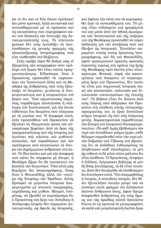 62
κὰ τὸ ὅ­τι καὶ οἱ δύ­ο ἔ­χουν ἐμ­πλα­κεῖ
ὄ­χι μό­νο χρο­νι­κά, ἀλ­λὰ κοι­νω­νι­κὰ καὶ
συ­ναι­σθη­μα­τι­κὰ μὲ τὰ πρό­σω­πα καὶ
τὶς κα­τα­στά­σεις ποὺ πε­ρι­γρά­φουν κά­
νει πι­ὸ δύ­σκο­λη τὴν ἐ­πί­τευ­ξη τῆς ἀν­
τι­κει­με­νι­κό­τη­τάς τους. Τὸ τε­λευ­ταῖο
φυ­σι­κὰ δὲν τοὺς ἐμ­πο­δί­ζει νὰ ἀ­κο­
λου­θή­σουν τὶς γε­νι­κὲς γραμ­μὲς τῆς
κλασσι­κί­ζου­σας ἱ­στο­ρι­ο­γρα­φί­ας ποὺ
εἶ­χε υἱ­ο­θε­τη­θεῖ στὸ Βυ­ζάν­τι­ο.
Στὴν πρά­ξη τώ­ρα θὰ δοῦ­με πὼς οἱ
ἐ­ξαγ­γε­λί­ες τῶν συγ­γρα­φέ­ων στὸν πρό­
λο­γο τοῦ ἔρ­γου δὲν εἶ­ναι πάν­τα πραγ­
μα­το­ποι­ή­σι­μες. Εἰ­δι­κό­τε­ρα, ὅ­ταν ὁ
Προ­κό­πι­ος προ­σπα­θεῖ νὰ πα­ρου­σι­
ά­σει τὸν Ἰ­ου­στι­νι­α­νὸ ἀλ­λὰ καὶ τὴ Θε­
ο­δώ­ρα ὡς ἀν­θρώ­πους ποὺ τοὺς ἐ­ξου­
σι­ά­ζει τὸ δαι­μό­νι­ο, μει­ώ­νε­ται ἡ ἀν­τι­
κει­με­νι­κό­τη­τα καὶ ἡ ἱ­στο­ρι­κό­τη­τα τοῦ
ἔρ­γου του. Ἕ­να ση­μαί­νου­σας ση­μα­
σί­ας πα­ρά­δειγ­μα ἀ­πο­τε­λοῦ­σε ἡ σύλ­
λη­ψη τοῦ Ἰ­ου­στι­νι­α­νοῦ, γι­ὰ τὴν ὁ­ποί­α
εὐ­θύ­νε­ται ἕ­να δαι­μό­νι­ο ποὺ πλά­γι­α­σε
μὲ τὴ μη­τέ­ρα του. Ἡ ἀ­να­φο­ρὰ αὐ­τή,
στὴν προ­σπά­θει­α τοῦ Προ­κο­πί­ου νὰ
ἐ­ξε­τά­σει τὴ «δαι­μο­νι­κὴ» φύ­ση τοῦ αὐ­
το­κρά­το­ρα ξε­φεύ­γει ἀ­πὸ τὰ ὅ­ρι­α τῆς
πραγ­μα­τι­κό­τη­τας καὶ τῆς ἱ­στο­ρί­ας καὶ
ἐμ­πί­πτει στὰ πλαί­σι­α τοῦ μυ­θι­κοῦ
.
στοι­χεί­ων, τῶν πα­ρα­δό­σε­ων καὶ τῶν
προ­λή­ψε­ων ποὺ στοι­χεί­ω­ναν τὰ ὄ­νει­
ρα τῶν ἀ­γράμ­μα­των ἀν­θρώ­πων τοῦ λα­
οῦ. Τὸ ἴ­δι­ο ἰ­σχύ­ει καὶ γι­ὰ τὴν ἀ­να­φο­ρὰ
ποὺ κά­νει ὅ­τι σύμ­φω­να μὲ ὄ­νει­ρο, ἡ
Θε­ο­δώ­ρα ἤ­ξε­ρε ὅ­τι θὰ παν­τρευ­τεῖ τὸν
βα­σι­λι­ὰ τῶν δαι­μο­νί­ων. Ὅ­λα αὐ­τὰ μᾶς
θυ­μί­ζουν ὄ­χι ἱ­στο­ρι­ο­γρά­φους, ὅ­πως
ἦ­ταν ὁ Θου­κυ­δί­δης ἀλ­λὰ τὸν «πα­τέ­
ρα τῆς Ἱ­στο­ρί­ας» τῶν Ἡ­ρό­δο­το. Αὐ­τὸς
ἐ­ξι­στο­ρεῖ τὰ γε­γο­νό­τα ἱ­στο­ρι­κὰ ἀ­να­
με­μειγ­μέ­να μὲ στοι­χεῖ­α λα­ο­γρα­φί­ας,
πα­ρά­δο­σης καὶ μύ­θων. Μπο­ρεῖ, ἑ­πο­
μέ­νως, νὰ ἐ­ξα­χθεῖ τὸ συμ­πέ­ρα­σμα ὅ­τι
ὁ Προ­κό­πι­ος στὸ ἔρ­γο του Ἀ­νέκ­δο­τα ἢ
Ἀ­πό­κρυ­φη ἱ­στο­ρί­α δὲν πα­ρα­μέ­νει ἀν­
τι­κει­με­νι­κός, ὡς ὄ­φει­λε ὡς ἱ­στο­ρι­κός,
καὶ ἀ­φή­νει τὴν πέ­να του νὰ κυ­ρι­αρ­χη­
θεῖ ἀ­πὸ τὰ συ­ναι­σθή­μα­τά του. Τὸ μί­
σος εἶ­ναι εὐ­δι­ά­κρι­το στὰ γρα­φό­με­νά
του καὶ μέ­σα ἀ­πὸ τὴν ἠ­θι­κὴ ἀ­μαύ­ρω­
ση τοῦ Ἰ­ου­στι­νι­α­νοῦ καὶ τῆς συ­ζύ­γου
του τῆς Θε­ο­δώ­ρας προ­σπα­θεῖ νὰ πά­ρει
ἐκ­δί­κη­ση γι­ὰ τὴν ἀ­πα­ξί­ω­ση ποὺ τοῦ
ἔ­δει­ξαν ὡς ἱ­στο­ρι­κοῦ. Ἐ­πι­πλέ­ον πα­
ρα­μέ­νει πι­στὸς στοὺς ἀρ­χαί­ους ἱ­στο­
ρι­ο­γρά­φους, καὶ δὴ τοῦ Θου­κυ­δί­δη,
ἀ­φοῦ χρη­σι­μο­ποι­εῖ ἀρ­κε­τὲς χρο­νι­κὲς
ἀ­ο­ρι­στί­ες κυ­ρί­ως στὰ χρό­νι­α της ζω­ῆς
τῆς Θε­ο­δώ­ρας πρὶν ἐ­κεί­νη γί­νει αὐ­το­
κρά­τει­ρα. Φυ­σι­κά, πα­ρὰ τὴν κα­κεν­
τρέ­χει­α ποὺ δι­α­κρί­νει τὸ συγ­κε­κρι­
μέ­νο ἔρ­γο τοῦ Προ­κο­πί­ου, δὲν παύ­ει
νὰ εἶ­ναι μί­α ση­μαν­τι­κὴ ἱ­στο­ρι­κὴ πη­
γὴ τῶν κοι­νω­νι­κῶν, πο­λι­τι­κῶν καὶ δι­
οι­κη­τι­κῶν τε­κται­νο­μέ­νων τῆς ἐ­πο­χῆς
του4
. Τὸ βέ­βαι­ο εἶ­ναι ὅ­τι ἄ­σχε­τα ἀ­πὸ
τοὺς λό­γους ποὺ ὁ­δή­γη­σαν τὸν Προ­
κό­πι­ο στὴ σύν­θε­ση αὐ­τῆς «ἱ­στο­ρι­κῆς»
πραγ­μα­τεί­ας του τὸ ἔρ­γο ἀ­πο­τέ­λε­σε
κτῆ­μα ἱ­στο­ρι­κὸ «ἐς ἀ­εὶ» στὶς ἑ­πό­με­νες
γε­νι­ές. Χα­ρα­κτη­ρι­στι­κὰ πα­ρα­θέ­του­με
τὴν ἄ­πο­ψη τοῦ ἱ­στο­ρι­κοῦ Πα­παρ­ρη­γό­
που­λου: «Τὸ καθ᾿ ἡμᾶς ἐ­ξε­θέ­σα­μεν τὴν
πε­ρὶ τῶν ἀ­νεκ­δό­των γνώ­μη ἡ­μῶν, οὐ­δὲ
θέ­λο­μεν πα­ρα­δε­χθεῖ πό­τε τὴν πε­ρὶ αὐ­
τῶν δο­ξα­σί­αν τοῦ Γί­βω­νος τοῦ ἀ­ξι­οῦν­
τος ὅ­τι τὰ ἀ­νέκ­δο­τα ἐν­δε­χο­μέ­νως νὰ
ἀ­λη­θεύ­ω­σιν κα­θ᾿ ­ὁλοκληρίαν, τὸ μὲν
ὡς πι­θα­νὰ τὸ δὲ αὐ­τὸ τοῦ­το μά­λι­στα ὅ­τι
εἶ­ναι ἀ­πί­θα­να. Ὁ Προ­κό­πι­ος, ἐ­πι­φέ­ρει
ὁ Gibbon, ἐ­γί­γνω­σκεν βε­βαί­ως­τά μὲν
ἐξ ἰ­δί­ας ἀν­τι­λή­ψε­ως, τὰ δὲ εἶ­ναι τοι­αῦ­
τα, ὥ­στε δὲν δυ­νά­με­θα νὰ ὑ­πο­θέ­σω­μεν
ὅ­τι ἐ­πε­νό­η­σεν αὐ­τά. Ὄ­χι ἀ­ναμ­φι­βό­λως
ἡ ἱ­στο­ρί­α, ἡ σπου­δαί­α ἱ­στο­ρί­α, δὲν θέ­
λει ἐ­ξευ­τε­λή­σει ἑ­αυ­τὴν μέ­χρι τοῦ νὰ
πι­στέ­ψει κα­τὰ γράμ­μα τὸν ἀλ­λό­κο­τον
ἐ­κεῖ­νον ἄν­θρω­πον ὅ­στις, ἀ­φοῦ ἤ­γει­ρε
ἀ­να­φαν­δὸν ἀν­δρι­άν­τας εἰς τοὺς ἥ­ρω­
ας καὶ τὰς ἡ­ρω­ΐ­δας αὐ­τοῦ ἠ­σχο­λεῖ­το
ἔ­πει­τα ἐν τῷ κρυ­πτῷ νὰ με­τα­μορ­φώ­νει
τὰ κα­λὰ καὶ με­γα­λο­πρε­πῆ ἐ­κεῖ­να ἔρ­γα
 