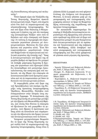 63
εἰς ἐ­πο­νεί­δι­στους σά­τυ­ρους καὶ σει­λη­
νούς»5
.
Ὅ­σον ἀ­φο­ρᾶ τώ­ρα τὴν Ἀ­λε­ξι­ά­δα τῆς
Ἄν­νας Κο­μνη­νῆς, θε­ω­ρεῖ­ται ἀρ­κε­τὰ
ἀν­τι­κει­με­νι­κὴ πη­γή. Τη­ρεῖ, στὸ ση­μεῖ­ο
αὐ­τὸ ἕ­να ἀ­πὸ τὰ χα­ρα­κτη­ρι­στι­κά τῆς
κλασσι­κί­ζου­σας ἱ­στο­ρι­ο­γρα­φί­ας. Ἂν
καὶ στὸ ἔρ­γο εἶ­ναι δι­ά­χυ­τος ὁ θαυ­μα­
σμὸς καὶ ἡ ἀ­γά­πη της γι­ὰ τὸν πα­τέ­ρας
της αὐ­το­κρά­το­ρα Ἀ­λέ­ξι­ο– κά­τι ποὺ τὸ
δη­λώ­νει καὶ στὴν εἰ­σα­γω­γὴ τοῦ ἔρ­γου
της– ἐν τού­τοις ἡ πε­ρι­γρα­φὴ τῶν στρα­
τι­ω­τι­κῶν γε­γο­νό­των γί­νον­ται μὲ ἀν­τι­
κει­με­νι­κό­τη­τα. Φαί­νε­ται ὅ­τι ἔ­χει γί­νει
ἔ­ρευ­να στὰ γε­γο­νό­τα αὐ­τά. Ἔτ­σι δὲν
πα­ρου­σι­ά­ζον­ται με­ρο­λη­πτι­κὰ ὑ­πὲρ
τῶν Βυ­ζαν­τι­νῶν τὰ στρα­τι­ω­τι­κὰ καὶ πο­
λι­τι­κὰ γε­γο­νό­τα τῆς ἐ­πο­χῆς της6
. Ἴ­σως
ἡ ἀν­τι­κει­με­νι­κό­τη­τα τοῦ ἔρ­γου της σὲ
με­γά­λο βαθ­μὸ νὰ ὀ­φεί­λε­ται ὅ­τι μπο­ρεῖ
νὰ ὑ­πῆρ­ξε μάρ­τυ­ρας ἔμ­με­σος ἢ ἄ­με­
σος τῶν γε­γο­νό­των ποὺ ἐ­ξι­στο­ρεῖ ἀλ­λὰ
ὅ­τι ἀ­πο­σύρ­θη­κε στὸ μο­να­στή­ρι ἐγ­κα­
τα­λεί­πον­τας τὴν κο­σμι­κὴ ζω­ὴ τοῦ πα­
λα­τι­οῦ, νὰ τῆς ἔ­δω­σε τὴν εὐ­και­ρί­α νὰ
ἀ­πο­στα­σι­ο­ποι­η­θεῖ ἀ­πὸ ὁ­ρι­σμέ­να γε­γο­
νό­τα καὶ νὰ τὰ πα­ρου­σι­ά­σει μὲ ὅ­σον τὸ
δυ­να­τὸν πι­ὸ ἀν­τι­κει­με­νι­κὰ γι­νό­ταν.
Ἡ πα­ρεμ­βο­λὴ μέ­σα στὸ ἔρ­γο της
τοῦ Χρυ­σό­βου­λου τοῦ πα­τέ­ρα της θυ­
μί­ζει τοὺς ἀρ­χαί­ους ἱ­στο­ρι­ο­γρά­φους
Ἡ­ρό­δο­το, Θου­κυ­δί­δη, Πο­λύ­βι­ο ποὺ
ἐν­σω­μα­τώ­νουν στὴν ἱ­στο­ρί­α τους ση­
μαν­τι­κὰ ἔγ­γρα­φα. Ἡ ἀ­πο­μό­νω­ση τῆς
Ἄν­νας Κο­μνη­νῆς σὲ μο­να­στή­ρι μοι­ά­ζει
μὲ τὴν ἐ­ξο­ρί­α τοῦ Θου­κυ­δί­δη στὴ Θρά­
κη, καὶ στοὺς δύ­ο δί­νε­ται ἡ εὐ­και­ρί­α
νὰ ἐ­ξε­τά­σουν ἐκ τοῦ μα­κρό­θεν τὰ γε­
γο­νό­τα, ποὺ ἔ­ζη­σαν ἢ ἐ­ρεύ­νη­σαν καὶ
ἴ­σως αὐ­τὸ νὰ ἀ­πο­τέ­λε­σε καὶ πα­ρά­γον­
τα γι­ὰ τὴν ἀ­ξι­ο­πι­στί­α τῶν ἔρ­γων του καὶ
τὴν ἀν­τι­κει­με­νι­κό­τη­τα ποὺ τὰ δι­έ­πει.
Ἱ­στο­ρι­κοὶ με­τα­γε­νέ­στε­ροι θε­ω­ροῦν
ὅ­τι τὸ ἔρ­γο τῆς Ἄν­νας Κο­μνη­νῆς τη­
ρεῖ πολ­λὰ ἀ­πὸ τὰ χα­ρα­κτη­ρι­στι­κά τῆς
ἀρ­χαί­ας ἱ­στο­ρι­ο­γρα­φί­ας, ὅ­πως εἶ­ναι ἡ
γλῶσ­σα ἀλ­λὰ ἡ μορ­φή του ποὺ φέ­ρουν
ἐν­τό­νως τὴν ἐ­πή­ρει­α τοῦ ἀτ­τι­κι­σμοῦ.
Φυ­σι­κά, ἡ ἀτ­τι­κὴ γλῶσ­σα μα­ζὶ μὲ τὶς
γε­ω­γρα­φι­κὲς καὶ το­πο­γρα­φι­κὲς πλη­
ρο­φο­ρί­ες κά­νουν τὸ ἔρ­γο νὰ θε­ω­ρεῖ­ται
ἄ­ξι­ος συ­νε­χι­στὴς τῆς πα­ρά­δο­σης τῶν
ἀρ­χαί­ων ἱ­στο­ρι­ο­γρά­φων.
Ἐν κα­τα­κλεῖδι πα­ρα­τη­ροῦ­με ὅ­τι
κυ­ρί­ως ἡ Ἀ­λε­ξι­ά­δα ἀν­τα­πο­κρί­νε­ται πε­
ρισ­σό­τε­ρο στὶς ἐ­ξαγ­γε­λί­ες ποὺ γί­νον­ται
στὸν πρό­λο­γό της ἀλ­λὰ καὶ τὸ ἔρ­γο τοῦ
Προ­κο­πί­ου μπο­ρεῖ νὰ μὴν δι­α­κρί­νε­ται
ἀ­πὸ ἀν­τι­κει­με­νι­κό­τη­τα γι­ὰ τὰ πρό­σω­
πα τοῦ Ἰ­ου­στι­νι­α­νοῦ καὶ τῆς συ­ζύ­γου
του Θε­ο­δώ­ρας, ἀλ­λὰ ἀ­να­φέ­ρει καὶ
αὐ­τὸ γε­ω­γρα­φι­κὲς καὶ το­πο­γρα­φι­κὲς
πλη­ρο­φο­ρί­ες καὶ ὅ­λα αὐ­τὰ γρά­φον­ται
σὲ γλῶσ­σα κα­τὰ μί­μη­ση τῆς ἀρ­χαί­ας.
ΒΙΒΛΙΟΓΡΑΦΙΑ
- Ἀρ­χαί­α Ἑλ­λη­νι­κὴ καὶ Βυ­ζαν­τι­νὴ Φι­λο­λο­
γί­α, ΕΑΠ, Γ΄, Πά­τρα 2001, σ. 97-107.
-Hunger, H., Βυ­ζαν­τι­νὴ Λο­γο­τε­χνί­α. Ἡ κο­
σμι­κὴ γραμ­μα­τεί­α τῶν Βυ­ζαν­τι­νῶν, τ. Β΄,
Ἀ­θῆ­να 2005.
- Καρ­πο­ζή­λου, Α., Βυ­ζαν­τι­νοὶ ἱ­στο­ρι­κοὶ καὶ
χρο­νο­γρά­φοι, Α΄, Ἀθῆνα 1997.
- Πα­παρ­ρη­γο­πού­λου, Κ. Ἱ­στο­ρί­α τοῦ Ἑλ­λη­νι­
κοῦ Ἔ­θνους, τ. Γ΄, Ἀ­θῆνα 2005, σ. 154-205.
- Τω­μα­δά­κη, Ν., «Οἱ Βυ­ζαν­τι­νοὶ Ἱ­στο­ρι­κοὶ ἐν
σχέ­σει πρὸς τὴν ἀρ­χαί­αν ἱ­στο­ρι­ο­γρα­φι­κὴν
πα­ρά­δο­σην καὶ ἡ ση­μα­σί­α αὐ­τῶν», ΕΕΦΣΠΑ
5 (1954-1955) 82-96.
1.Ν. Τω­μα­δά­κη, «Οἱ Βυ­ζαν­τι­νοὶ Ἱ­στο­ρι­κοὶ ἐν
σχέ­σει πρὸς τὴν ἀρ­χαί­αν ἱ­στο­ρι­ο­γρα­φι­κὴν
πα­ρά­δο­σην καὶ ἡ ση­μα­σί­α αὐ­τῶν», ΕΕΦΣΠΑ
5 (1954-1955) 82.
2.Ἀρ­χαί­α Ἑλ­λη­νι­κὴ καὶ Βυ­ζαν­τι­νὴ Φι­λο­λο­
γί­α, ΕΑΠ, Γ΄, Πά­τρα 2001, σ. 102.
3. Αὐτόθι, σελ. 103.
4. Αὐτόθι, σελ. 103.
5.Παπαρρηγοπούλου, Ἱστορία τοῦ Ἑλληνι-
κοῦ Ἔθνους, τ. Γ΄, Ἀθήνα 2005, σ. 154-205.
6.Ἀρχαία Ἑλληνική καί Βυζαντινή Φιλολο-
γία, ΕΑΠ, Γ΄, Πάτρα 2001, σ. 106.
 
