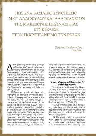 64
ΠΩΣ ΕΝΑ ΒΑΣΙΛΙΚΟ ΣΥΝΟΙΚΕΣΙΟ
ΜΕΤ᾿ ΑΛΛΟΦΥΛΩΝ ΚΑΙ ΑΛΛΟΓΛΩΣΣΩΝ
ΤΗΣ ΜΑΚΕΔΟΝΙΚΗΣ ΔΥΝΑΣΤΕΙΑΣ
ΣΥΝΕΤΕΛΕΣΕ
ΣΤΟΝ ΕΚΧΡΙΣΤΙΑΝΙΣΜΟ ΤΩΝ ΡΩΣΩΝ
Χρήστου Νικολόπουλου
θεολόγου
Δ
ιπλωματικὲς ἐπιγαμίες μεταξὺ
μελῶν τῆς βυζαντινῆς αὐτοκρα-
τορικῆς οἰκογένειας μὲ ἄλλους
βασιλικούς, αὐτοκρατορικούς, κο-
μητικοὺς καὶ δουκικοὺς οἴκους εἴχα-
με ἀπὸ τὰ πρῶτα χρόνια τῆς ἔνδοξης
αὐτῆς ἑλληνικῆς αὐτοκρατορίας καὶ
αὐτὸ γιατὶ τὰ γαμικὰ αὐτὰ συναλλάγια
ἀποτελοῦσαν σημαντικὸ παράγοντα
τῆς ἐξωτερικῆς πολιτικῆς τοῦ βυζαντι-
νοῦ κράτους.
Μελετώντας κανεὶς τὶς ἱστορικὲς
πηγὲς γιὰ τὰ βασιλικὰ συνοικέσια κα-
ταλήγει ἐξ ἀρχῆς στὸ συμπέρασμα ὅτι
οἱ μαρτυρίες εἶναι ἐλάχιστες, ἐπιγραμ-
ματικὲς καὶ πάντα ἀναφέρονται μὲ τὴν
εὐκαιρία ἐπισήμανσης ἄλλων πολι-
τικῶν γεγονότων, τῶν ὁποίων τὴν ἐξέλι-
ξη διευκόλυναν οἱ διαπραγματεύσεις
αὐτές. Οἱ πηγὲς ποτὲ δὲν ἀποκάλυπταν
τοὺς λόγους γιὰ τοὺς ὁποίους οἱ ἀντι-
πρόσωποι τῶν δύο βασιλικῶν οἰκογε-
νειῶν προσπαθοῦσαν τὴν σύναψη ἑνὸς
βασιλικοῦ συνοικεσίου, καθὼς καὶ τὶς
αἰτίες ποὺ τελικὰ ὁδήγησαν κατὰ και-
ροὺς στὸ μὴ αἴσιο τέλος σχετικῶν δι-
απραγματεύσεων. Διαπιστώνει κανεὶς
ὅτι, ἐφόσον οἱ δυναστικὲς αὐτὲς γα-
μικὲς συνδέσεις ἀνῆκαν στὸν χῶρο τῆς
ὑψηλῆς διπλωματίας, ἦταν φυσικὸ
ἀρκετὰ πράγματα νὰ ἀποκρύπτονται.
Ἄννα, ἀδερφὴ τοῦ Βασιλείου Β΄
Βουλγαροκτόνου
Τὸ τελευταῖο πρόσωπο τῆς Μακε-
δονικῆς δυναστείας, ποὺ ἐνεπλάκη σὲ
διπλωματικὸ γαμικὸ συναλλάγιο καὶ
ἀπασχόλησε τὰ ἱστορικὰ κείμενα, ἦταν
ἡ θυγατέρα τοῦ Ρωμανοῦ Β΄, Ἄννα, καὶ
ἀδερφὴ τοῦ αὐτοκράτορα Βασιλείου Β΄
Βουλγαροκτόνου (976-1025).
Ἡ Ἄννα γεννήθηκε τὸ 963, δύο μέ-
ρες πρὶν ἀπὸ τὸν θάνατο τοῦ πατέρα
της: τεχθείσης αὐτῷ καὶ θυγατρὸς πρὸ
δύο ἡμερῶν τῆς αὐτοῦ τελευτῆς, ἣν
Ἄνναν ὠνόμασαν.
Ὁ Ρωμανοῦ παῖς, πορφυρόβλα-
στος κλάδος, αὐτοκράτωρ Βασίλει-
ος Β΄, στὴν ἀρχὴ τῆς διακυβέρνησής
του, ἀντιμετώπισε δύο στάσεις ἀπὸ
 